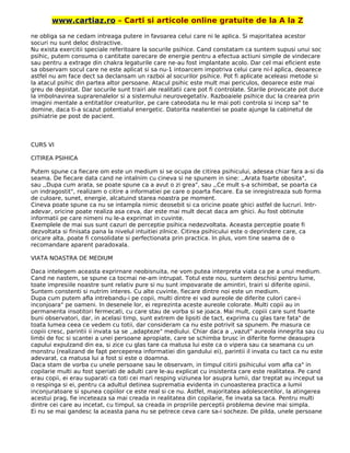 www.cartiaz.ro – Carti si articole online gratuite de la A la Z
ne obliga sa ne cedam intreaga putere in favoarea celui care ni le aplica. Si majoritatea acestor
socuri nu sunt deloc distractive.
Nu exista exercitii speciale referitoare la socurile psihice. Cand constatam ca suntem supusi unui soc
psihic, putem consuma o cantitate oarecare de energie pentru a efectua actiuni simple de vindecare
sau pentru a extrage din chakra legaturile care ne-au fost implantate acolo. Dar cel mai eficient este
sa observam socul care ne este aplicat si sa nu-1 intoarcem impotriva celui care ni-l aplica, deoarece
astfel nu am face dect sa declansam un razboi al socurilor psihice. Pot fi aplicate aceleasi metode si
la atacul psihic din partea altor persoane. Atacul psihic este mult mai periculos, deoarece este mai
greu de depistat. Dar socurile sunt trairi ale realitatii care pot fi controlate. Starile provocate pot duce
la imbolnavirea suprarenalelor si a sistemului neurovegetativ. Razboaiele psihice duc la crearea prin
imagini mentale a entitatilor creaturilor, pe care cateodata nu le mai poti controla si incep sa" te
domine, daca ti-a scazut potentialul energetic. Datorita neatentiei se poate ajunge la cabinetul de
psihiatrie pe post de pacient.
CURS VI
CITIREA PSIHICA
Putem spune ca fiecare om este un medium si se ocupa de citirea psihicului, adesea chiar fara a-si da
seama. De fiecare data cand ne intalnim cu cineva si ne spunem in sine: ,,Arata foarte obosita",
sau ,,Dupa cum arata, se poate spune ca a avut o zi grea", sau ,,Ce mult s-a schimbat, se poarta ca
un indragostit", realizam o citire a informatiei pe care o poarta fiecare. Ea se inregistreaza sub forma
de culoare, sunet, energie, alcatuind starea noastra pe moment.
Cineva poate spune ca nu se intampla nimic deosebit si ca oricine poate ghici astfel de lucruri. Intr-
adevar, oricine poate realiza asa ceva, dar este mai mult decat daca am ghici. Au fost obtinute
informatii pe care nimeni nu le-a exprimat in cuvinte.
Exemplele de mai sus sunt cazuri de perceptie psihica nedezvoltata. Aceasta perceptie poate fi
dezvoltata si finisata pana la nivelul intuitiei zilnice. Citirea psihicului este o deprindere care, ca
oricare alta, poate fi consolidate si perfectionata prin practica. In plus, vom tine seama de o
recomandare aparent paradoxala.
VIATA NOASTRA DE MEDIUM
Daca intelegem aceasta exprirnare neobisnuita, ne vom putea interpreta viata ca pe a unui medium.
Cand ne nastem, se spune ca tocmai ne-am intrupat. Totul este nou, suntem deschisi pentru lume,
toate impresiile noastre sunt relativ pure si nu sunt impovarate de amintiri, trairi si diferite opinii.
Suntem constenti si nutrim interes. Cu alte cuvinte, fiecare dintre noi este un medium.
Dupa cum putem afla intrebandu-i pe copii, multi dintre ei vad aureole de diferite culori care-i
inconjoara" pe oameni. In desenele lor, ei reprezinta aceste aureole colorate. Multi copii au in
permanenta insotitori fermecati, cu care stau de vorba si se joaca. Mai mult, copiii care sunt foarte
buni observatori, dar, in acelasi timp, sunt extrem de lipsiti de tact, exprima cu glas tare fata" de
toata lumea ceea ce vedem cu totii, dar consideram ca nu este potrivit sa spunem. Pe masura ce
copiii cresc, parintii ii invata sa se ,,adapteze" mediului. Chiar daca a ,,vazut" aureola innegrita sau cu
limbi de foc si scantei a unei persoane apropiate, care se schimba brusc in diferite forme deasupra
capului expulzand din ea, si zice cu glas tare ca matusa lui este ca o vipera sau ca seamana cu un
monstru (realizand de fapt perceperea informatiei din gandului ei), parintii il invata cu tact ca nu este
adevarat, ca matusa lui a fost si este o doamna.
Daca stam de vorba cu unele persoane sau le observam, in timpul citirii psihicului vom afla ca" in
copilarie multi au fost speriati de adulti care le-au explicat cu insistenta care este realitatea. Pe cand
erau copii, ei erau suparati ca toti cei mari resping viziunea lor asupra lumii, dar treptat au inceput sa
o respinga si ei, pentru ca adultul detinea suprematia evidenta in cunoasterea practica a lumii
inconjuratoare si spunea copiilor ce este real si ce nu. Astfel, majoritatea adolescentilor, la atingerea
acestui prag, fie inceteaza sa mai creada in realitatea din copilarie, fie invata sa taca. Pentru multi
dintre cei care au incetat, cu timpul, sa creada in propriile perceptii problema devine mai simpla.
Ei nu se mai gandesc la aceasta pana nu se petrece ceva care sa-i socheze. De pilda, unele persoane
 