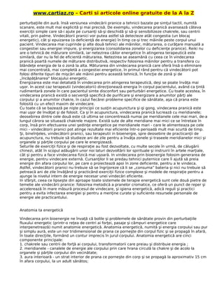 www.cartiaz.ro – Carti si articole online gratuite de la A la Z
perturbaţiile din aură. însă versiunea vindecării pranice a tehnicii bazate pe simţul tactil, numită
scanare, este mult mai explicită şi mai precisă. De exemplu, vindecarea pranică avansează câteva
exerciţii simple care să-i ajute pe cursanţi să-şi deschidă şi să-şi sensibilizeze chakrele, sau centrii
vitali, prin palme. Vindecătorii pranici vor putea astfel să detecteze atât congestia (un blocaj
energetic), cât şi epuizarea (o deficienţă de energie) în timp ce-şi trec mâinile peste corpul unui
pacient. Vindecarea mai cuprinde şi alte două tehnici ale mâinilor, măturarea, o curăţare manuală a
congestiei sau energiei impure, şi energizarea (consolidarea zonelor cu deficienţe pranice). Reiki nu
are o tehnică de măturare similară, iar netezirea căilor energetice în atingerea terapeutică este
similară, dar nu la fel de eficientă măturarea. Netezirea se aseamănă cu ceea ce în vindecarea
pranică poartă numele de măturare distributivă, respectiv folosirea mâinilor pentru a transfera cu
blândeţe energia de la o zonă la alta. Măturarea din vindecarea pranică care oferă însă o eliminare
mai concentrată, mai completă a congestiei energetice, în primul rând pentru că vindecătorii pot
folosi diferite tipuri de mişcări ale mâinii pentru această tehnică, în funcţie de zonă şi de
„încăpăţânarea" blocajului energetic.
Energizarea este mai detaliată în vindecarea prin atingerea terapeutică, deşi se poate învăţa mai
uşor. In acest caz terapeutii (vindecatorii) direcţionează energia în corpul pacientului, având ca ţintă
rudimentară zonele în care pacientul simte disconfort sau perturbări energetice. Cu toate acestea, în
vindecarea pranică există o secvenţă specifică de purificare şi energizare a anumitor părţi ale
corpului şi a anumitor chakre, în cazul fiecărei probleme specifice de sănătate, aşa că prana este
folosită cu un efect maxim de vindecare.
Cu toate că se bazează pe nişte principii ce susţin acupunctura şi qi gong, vindecarea pranică este
mai uşor de învăţat şi de folosit. Ca şi în acupunctura, vindecarea pranică lucrează cu meridianele;
deosebirea dintre cele două este că ultima se concentrează numai pe meridianele cele mai mari, de-a
lungul cărora se situează chakrele majore. Există sute de alte meridiane mai mici ce se întretaie în
corp, însă prin efectuarea unei şedinţe energetice pe meridianele mari - care le alimenteaza pe cele
mici - vindecătorii pranici pot atinge rezultate mai eficiente într-o perioadă mult mai scurtă de timp.
Şi, bineînţeles, vindecătorii pranici, sau terapeutii in bioenergie, spre deosebire de practicanţii de
acupunctura, nu trebuie să studieze ani de zile pentru a învăţa zonele şi traseele meridianelor mici şi
organele şi părţile corpului pe care le energizează.
Seturile de exerciţii fizice şi de respiraţie au fost dezvoltate, cu multe secole în urmă, de călugării
chinezi, atât în scopul adăugării unor noi laturi dezvoltării lor spirituale şi instruirii în artele marţiale,
cât şi pentru a face vindecarea fizică mai uşoară. In vindecarea prin bioenergie folosim generarea de
energie, pentru vindecare externă. Cursanţilor li se predau tehnici puternice care îi ajută să preia
energie din afara corpului lor, pe care o proiectează apoi în zone deficiente, pentru a le vindeca.
Astfel, vindecătorii pranici nu trebuie să se îngrijoreze că li se „consuma” bateria şi nici nu trebuie să
petreacă ani de zile învăţând şi practicând exerciţii fizice complexe şi modele de respiraţie pentru a
ajunge la nivelul intern de energie necesar unei vindecări eficiente.
In sfârşit, ceea ce lipseşte din aproape toate sistemele de terapie energetică sunt cele două pietre de
temelie ale vindecării pranice: folosirea metodică a pranelor cromatice, ce oferă un punct de reper şi
accelerează în mare măsură procesul de vindecare, şi igiena energetică, adică reguli şi practici
pentru a evita infectarea energiei şi pentru a menţine curate şi suficiente resursele personale de
energie ale practicantului.
Anatomia ta energetică
Vindecarea prin bioenergie ne învaţă că bolile şi problemele de sănătate provin din perturbaţiile
fluxului energetic (printr-o reţea de centri ai forţei, pasaje şi câmpuri energetice care
interpenetrează) numit anatomie energetică. Anatomia energetică, numită şi energia corpului sau pur
şi simplu aură, este un nor tridimensional de prana ce porneşte din corpul fizic şi se propagă în afară,
în toate direcţiile, formând un contur imprecis în jurul corpului. Anatomia energetică are cinci
componente principale:
1. chakrele sau centrii de forţă ai corpului, transformatorii care preiau şi distribuie energia ;
2. meridianele - canalele de energie ale corpului prin care hrana circulă la chakre şi de acolo la
organele şi părţile corpului din vecinătate;
3. aura interioară - un strat interior de prana ce porneşte din corp şi se propagă la aproximativ 15 cm
în afara corpului, la un adult sănătos;
 