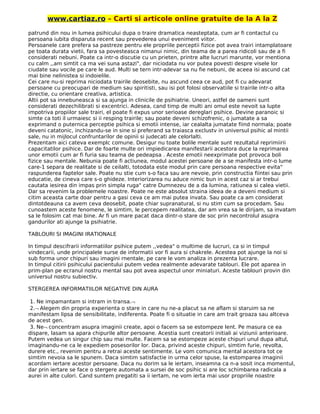 www.cartiaz.ro – Carti si articole online gratuite de la A la Z
patrund din nou in lumea psihicului dupa o traire dramatica neasteptata, cum ar fi contactul cu
persoana iubita disparuta recent sau prevederea unui eveniment viitor.
Persoanele care prefera sa pastreze pentru ele propriile perceptii fizice pot avea trairi intamplatoare
pe toata durata vietii, fara sa povesteasca nimanui nimic, din teama de a parea ridicoli sau de a fi
considerati nebuni. Poate ca intr-o discutie cu un prieten, printre alte lucruri marunte, vor mentiona
cu calm ,,am simtit ca ma vei suna astazi", dar niciodata nu vor putea povesti despre visele lor
ciudate sau vocile pe care le aud. Multi se tern intr-adevar sa nu fie nebuni, de aceea isi ascund cat
mai bine nelinistea si indoielile.
Cei care nu-si reprima niciodata trairile deosebite, nu ascund ceea ce aud, pot fi cu adevarat
persoane cu preocupari de medium sau spiritisti, sau isi pot folosi observatiile si trairile intr-o alta
directie, cu orientare creativa, artistica.
Altii pot sa innebuneasca si sa ajunga in clinicile de psihiatrie. Uneori, astfel de oameni sunt
considerati dezechilibrati si excentrici. Adesea, cand timp de multi ani omul este nevoit sa lupte
impotriva propiilor sale trairi, el poate fi expus unor serioase dereglari psihice. Devine paranoic si
simte ca toti il urmaiesc si ii resping trairile; sau poate deveni schizofrenic, o jumatate a sa
exprimand o puternica perceptie psihica si emotii intense, iar cealalta jumatate fiind normala; poate
deveni catatonic, inchizandu-se in sine si preferand sa traiasca exclustv in universul psihic al mintii
sale, nu in mijlocul confruntarilor de opinii si judecati ale celorlalti.
Prezentam aici cateva exemplc comune. Desigur nu toate bolile mentale sunt rezultatul reprimiirii
capacitatilor psihice. Dar de foarte multe ori impiedicarea manifestarii acestora duce la reprimarea
unor emotii cum ar fi furia sau teama de pedeapsa . Aceste emotii neexprimate pot provoca boli
fizice sau mentale. Nebunia poate fi actiunea, modul acestei persoane de a se manifesta intr-o lume
care-1 separa de realitate si de ceilalti, totodata este modul prin care persoana respective evita"
raspunderea faptelor sale. Poate nu stie cum s-o faca sau are nevoie, prin constructia fiintei sau prin
educatie, de cineva care s-o ghideze. Interiorizarea nu aduce nimic bun in acest caz si ar trebui
cautata iesirea din impas prin simpla ruga" catre Dumnezeu de a da lumina, ratiunea si calea vietii.
Dar sa revenim la problemele noastre. Poate ne este absolut straina ideea de a deveni medium si
citim aceasta carte doar pentru a gasi ceva ce am mai putea invata. Sau poate ca am considerat
dintotdeauna ca avem ceva deosebit, poate chiar supranatural, si nu stim cum sa procedam. Sau
cunoastem aceste fenomene, le simtim, le percepem realitatea, dar am vrea sa le dirijam, sa invatam
sa le folosim cat mai bine. Ar fi un mare pacat daca dintr-o stare de soc prin necontrolul asupra
gandurilor ati ajunge la psihiatrie.
TABLOURI SI IMAGINI IRATIONALE
In timpul descifrarii informatiilor psihice putem ,,vedea" o multime de lucruri, ca si in timpul
vindecarii, unde principalele surse de informatii vor fi aura si chakrele. Acestea pot ajunge la noi si
sub forma unor chipuri sau imagini rnentale, pe care le vom analiza in prezenta lucrare.
In timpul citirii psihicului pacientului putem vedea realmente adevarate tablouri. Ele pot aparea in
prim-plan pe ecranul nostru mental sau pot avea aspectul unor miniaturi. Aceste tablouri provin din
universul nostru subiectiv.
STERGEREA INFORMATIILOR NEGATIVE DIN AURA
1. Ne impamantam si intram in transa.¬
2.¬ Alegem din propria experienta o stare in care nu ne-a placut sa ne aflam si staruim sa ne
manifestam lipsa de sensibilitate, indiferenta. Poate fi o situatie in care am trait groaza sau altceva
de acest gen.
3. Ne¬ concentram asupra imaginii create, apoi o facem sa se estompeze lent. Pe masura ce ea
dispare, lasam sa apara chipurile altor persoane. Acestia sunt creatorii initiali ai viziunii anterioare.
Putem vedea un singur chip sau mai multe. Facem sa se estompeze aceste chipuri unul dupa altul,
imaginandu-ne ca le expediem posesorilor lor. Daca, privind aceste chipuri, simtim furie, revolta,
durere etc., revenim pentru a retrai aceste sentimente. Le vom comunica mental acestora tot ce
simtim nevoia sa le spunem. Daca simtim satisfactie in urma celor spuse, la estomparea imaginii
acordam iertare acestor persoane. Daca nu dorim sa le iertam, inseamna ca n-a sosit inca momentul,
dar prin iertare se face o stergere automata a sursei de soc psihic si are loc schimbarea radicala a
aurei in alte culori. Cand suntem pregatiti sa ii iertam, ne vom ierta mai usor propriile noastre
 