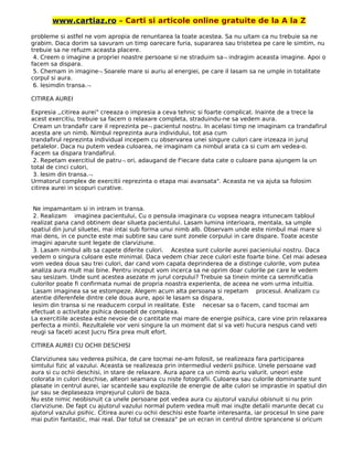 www.cartiaz.ro – Carti si articole online gratuite de la A la Z
probleme si astfel ne vom apropia de renuntarea la toate acestea. Sa nu uitam ca nu trebuie sa ne
grabim. Daca dorim sa savuram un timp oarecare furia, supararea sau tristetea pe care le simtim, nu
trebuie sa ne refuzm aceasta placere.
4. Creem o imagine a propriei noastre persoane si ne straduim sa¬ indragim aceasta imagine. Apoi o
facem sa dispara.
5. Chemam in imagine¬ Soarele mare si auriu al energiei, pe care il lasam sa ne umple in totalitate
corpul si aura.
6. Iesimdin transa.¬
CITIREA AUREI
Expresia ,,citirea aurei" creeaza o impresia a ceva tehnic si foarte complicat. Inainte de a trece la
acest exercitiu, trebuie sa facem o relaxare completa, straduindu-ne sa vedem aura.
Cream un trandafir care il reprezinta pe¬ pacientul nostru. In acelasi timp ne imaginam ca trandafirul
acesta are un nimb. Nimbul reprezinta aura individului, tot asa cum
trandafirul reprezinta individual incepem cu observarea unei singure culori care irizeaza in juruJ
petalelor. Daca nu putem vedea culoarea, ne imaginam ca nimbul arata ca si cum am vedea-o.
Facem sa dispara trandafirul.
2. Repetam exercitiul de patru¬ ori, adaugand de f'iecare data cate o culoare pana ajungem la un
total de cinci culori,
3. lesim din transa.¬
Urmatorul complex de exercitii reprezinta o etapa mai avansata". Aceasta ne va ajuta sa folosim
citirea aurei in scopuri curative.
Ne impamantam si in intram in transa.
2. Realizam imaginea pacientului, Cu o pensula imaginara cu vopsea neagra intunecam tabloul
realizat pana cand obtinem dear silueta pacientului. Lasam lumina interioara, mentala, sa umple
spatiul din jurul siluetei, mai intai sub forma unui nimb alb. Observam unde este nimbul mai mare si
mai dens, in ce puncte este mai subtire sau care sunt zonele corpului in care dispare. Toate aceste
imagini aparute sunt legate de clarviziune.
3. Lasam nimbul alb sa capete diferite culori. Acestea sunt culorile aurei pacieniului nostru. Daca
vedem o singura culoare este minimal. Daca vedem chiar zece culori este foarte bine. Cel mai adesea
vom vedea doua sau trei culori, dar cand vom capata deprinderea de a distinge culorile, vom putea
analiza aura mult mai bine. Pentru inceput vom incerca sa ne oprim doar culorile pe care le vedem
sau sesizam. Unde sunt acestea asezate m jurul corpului? Trebuie sa tinein minte ca semnificatia
culorilor poate fi confirmata numai de propria noastra experienta, de aceea ne vom urma intuitia.
Lasam imaginea sa se estompeze. Alegem acum alta persoana si repetam procesul. Analizam cu
atentie diferenfele dintre cele doua aure, apoi le lasam sa dispara,
Iesim din transa si ne readucem corpul in realitate. Este necesar sa o facem, cand tocmai am
efectuat o activitate psihica deosebit de complexa.
La exercitiile acestea este nevoie de o cantitate mai mare de energie psihica, care vine prin relaxarea
perfecta a mintii. Rezultalele vor veni singure la un moment dat si va veti hucura nespus cand veti
reugi sa faceti acest Jucru fSra prea mult efort.
CITIREA AUREI CU OCHII DESCHISI
Clarviziunea sau vederea psihica, de care tocmai ne-am folosit, se realizeaza fara participarea
simtului fizic al vazului. Aceasta se realizeaza prin intermediul vederii psihice. Unele persoane vad
aura si cu ochii deschisi, in stare de relaxare. Aura apare ca un nimb auriu valurit. uneori este
colorata in culori deschise, alteori seamana cu niste fotografii. Culoarea sau culorile dominante sunt
plasate in centrul aurei, iar scanteile sau exploziile de energie de alte culori se imprastie in spatiul din
jur sau se deplaseaza imprejurul culorii de baza.
Nu este nimic neobisnuit ca unele persoane pot vedea aura cu ajutorul vazului obisnuit si nu prin
clarviziune. De fapt cu ajutorul vazului normal putem vedea mult mai inuJte detalii marunte decat cu
ajutorul vazului psihic. Citirea aurei cu ochii deschisi este foarte interesanta, iar procesul In sine pare
mai putin fantastic, mai real. Dar totul se creeaza" pe un ecran in centrul dintre sprancene si oricum
 