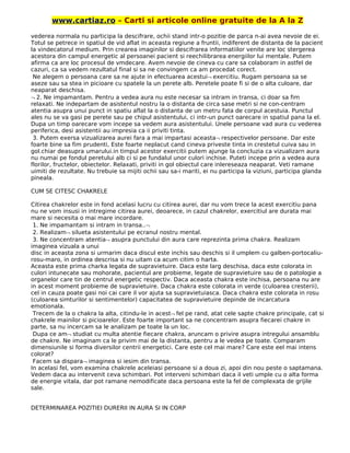 www.cartiaz.ro – Carti si articole online gratuite de la A la Z
vederea normala nu participa la descifrare, ochii stand intr-o pozitie de parca n-ai avea nevoie de ei.
Totul se petrece in spatiul de vid aflat in aceasta regiune a fruntii, indiferent de distanta de la pacient
la vindecatorul medium. Prin crearea imaginilor si descifrarea informatiilor venite are loc stergerea
acestora din campul energetic al persoanei pacient si reechilibrarea energiilor lui mentale. Putem
afirma ca are loc procesul de vmdecare. Avem nevoie de cineva cu care sa colaboram in astfel de
cazuri, ca sa vedem rezultatul final si sa ne convingem ca am procedat corect.
Ne alegem o persoana care sa ne ajute in efectuarea acestui¬ exercitiu. Rugam persoana sa se
aseze sau sa stea in picioare cu spatele la un perete alb. Peretele poate fi si de o alta culoare, dar
neaparat deschisa.
¬ 2. Ne impamantam. Pentru a vedea aura nu este necesar sa intram in transa, ci doar sa fim
relaxati. Ne indepartam de asistentul nostru la o distanta de circa sase metri si ne con-centram
atentia asupra unui punct in spatiu aflat la o distanta de un metru fata de corpul acestuia. Punctul
ales nu se va gasi pe perete sau pe chipul asistentului, ci intr-un punct oarecare in spatiul pana la el.
Dupa un timp oarecare vom incepe sa vedem aura asistentului. Unele persoane vad aura cu vederea
periferica, desi asistentii au impresia ca ii priviti tinta.
3. Putem exersa vizualizarea aurei fara a mai impartasi aceasta¬ respectivelor persoane. Dar este
foarte bine sa fim prudenti, Este foarte neplacut cand cineva priveste tinta in crestetul cuiva sau in
gol.chiar deasupra umarului.in timpul acestor exercitii putem ajunge la concluzia ca vizualizarn aura
nu numai pe fondul peretului alb ci si pe fundalul unor culori inchise. Puteti incepe prin a vedea aura
florilor, fructelor, obiectelor. Relaxati, priviti in gol obiectul care inlereseaza neaparat. Veti ramane
uimiti de rezultate. Nu trebuie sa mijiti ochii sau sa-i mariti, ei nu participa la viziuni, participa glanda
pineala.
CUM SE CITESC CHAKRELE
Citirea chakrelor este in fond acelasi lucru cu citirea aurei, dar nu vom trece la acest exercitiu pana
nu ne vom insusi in intregime citirea aurei, deoarece, in cazul chakrelor, exercitiul are durata mai
mare si necesita o mai mare incordare.
1. Ne impamantam si intram in transa..¬
2. Realizam¬ silueta asistentului pe ecranul nostru mental.
3. Ne concentram atentia¬ asupra punctului din aura care reprezinta prima chakra. Realizam
imaginea vizuala a unui
disc in aceasta zona si urmarim daca discul este inchis sau deschis si il umplem cu galben-portocaliu-
rosu-maro, in ordinea descrisa si nu uitam ca acum citim o harta.
Aceasta este prima charka legata de supravietuire. Daca este larg deschisa, daca este colorata in
culori intunecate sau mohorate, pacientul are probieme, legate de supravietuire sau de o patologie a
organelor care tin de centrul energetic respectiv. Daca aceasta chakra este inchisa, persoana nu are
in acest moment probieme de supravietuire. Daca chakra este colorata in verde (culoarea cresterii),
cel in cauza poate gasi noi cai care il vor ajuta sa supravietuiasca. Daca chakra este colorata in rosu
(culoarea simturilor si sentimentelor) capacitatea de supravietuire depinde de incarcatura
emotionala.
Trecem de la o chakra la alta, citindu-le in acest¬ fel pe rand, atat cele sapte chakre principale, cat si
chakrele mainilor si picioarelor. Este foarte important sa ne concentram asupra fiecarei chakre in
parte, sa nu incercam sa le analizam pe toate la un loc.
Dupa ce am¬ studiat cu multa atentie fiecare chakra, aruncam o privire asupra intregului ansamblu
de chakre. Ne imaginam ca le privim mai de la distanta, pentru a le vedea pe toate. Comparam
dimensiunile si forma diversilor centrii energetici. Care este cel mai mare? Care este eel mai intens
colorat?
Facem sa dispara¬ imaginea si iesim din transa.
In acelasi fel, vom examina chakrele aceleiasi persoane si a doua zi, apoi din nou peste o saptamana.
Vedem daca au intervenit ceva schimbari. Pot interveni schimbari daca il veti umple cu o alta forma
de energie vitala, dar pot ramane nemodificate daca persoana este la fel de complexata de grijile
sale.
DETERMINAREA POZITIEI DURERII IN AURA SI IN CORP
 