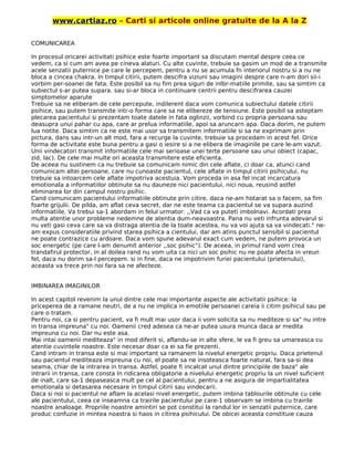 www.cartiaz.ro – Carti si articole online gratuite de la A la Z
COMUNICAREA
In procesul oricarei activitati psihice este foarte important sa discutam mental despre ceea ce
vedem, ca si cum am avea pe cineva alaturi. Cu alte cuvinte, trebuie sa gasim un mod de a transmite
acele senzatii puternice pe care le percepem, pentru a nu se acumula fn interiorul nostru si a nu ne
bloca a cincea chakra. In timpul citirii, putem descifra viziuni sau imagini despre care n-am dori sii-i
vorbim per-soanei de fata. Este posibil sa nu fim prea siguri de inlbr-matiile primite, sau sa simtim ca
subiectul s-ar putea supara. sau si-ar bloca in continuare centrii pentru descifrarea cauzei
simptomelor aparute
Trebuie sa ne eliberam de cele percepute, indilerent daca vom comunica subiectului datele citirii
psihice, sau putem transmite intr-o forma care sa ne elibereze de tensiune. Este posibil sa asteptam
plecarea pacientului si prezentam toate datele in fata oglinzii, vorbind cu propria persoana sau
deasupra unui pahar cu apa, care ar prelua informatiile, apoi sa aruncarn apa. Daca dorim, ne putem
lua notite. Daca simtim ca ne este mai usor sa transmitem informatiile si sa ne exprimam prin
pictura, dans sau intr-un alt mod, fara a recurge la cuvinte, trebuie sa procedam in acest fel. Orice
forma de activitate este buna pentru a gasi o iesire si a ne elibera de imaginile pe care le-am vazut.
Unii vindecatori transmit informatiile cele mai serioase unei terte persoane sau unui obiect (capac,
zid, lac). De cele mai multe ori aceasta transmitere este eficienta.
De aceea nu sustinem ca nu trebuie sa comunicam nimic din cele aflate, ci doar ca, atunci cand
comunicam altei persoane, care nu cunoaste pacientul, cele aflate in timpul citirii psihicului, nu
trebuie sa intoarcem cele aflate impotriva acestuia. Vom proceda in asa fel incat incarcatura
emotionala a informatiilor obtinute sa nu dauneze nici pacientului, nici noua, reusind astfel
eliminarea lor din campul nostru psihic.
Cand comunicam pacientului informatiile obtinute prin citire, daca ne-am hotarat sa o facem, sa fim
foarte grijulii. De pilda, am aflat ceva secret, dar ne este teama ca pacientul se va supara auzind
informatiile. Va trebui sa-1 abordam in felul urmator: ,,Vad ca va puteti imbolnavi. Acordati prea
multa atentie unor probleme nedemne de atentia dum-neavoastra. Pana nu veti infrunta adevarul si
nu veti gasi ceva care sa va distraga atentia de la toate acestea, nu va voi ajuta sa va vindecati." ne-
am expus consideratiile privind starea psihica a cientului, dar am atins punctul sensibil si pacientul
ne poate contrazice cu ardoare. Daca vom spune adevarul exact cum vedem, ne putem provoca un
soc energetic (pe care l-am denumit anterior ,,soc psihic"). De aceea, in primul rand vom crea
trandafirul protector, in al doilea rand nu vom uita ca nici un soc psihic nu ne poate afecta in vreun
fel, daca nu dorim sa-l percepem. si in fine, daca ne impotrivim furiei pacientului (prietenului),
aceasta va trece prin noi fara sa ne afecteze.
IMBINAREA IMAGINILOR
In acest capitol revenim la unul dintre cele mai importante aspecte ale activitatii psihice: la
priceperea de a ramane neutri, de a nu ne implica in emotiile persoanei careia ii citim psihicul sau pe
care o tratam.
Pentru noi, ca si pentru pacient, va fi mult mai usor daca ii vom solicita sa nu mediteze si sa" nu intre
in transa impreuna" cu noi. Oamenii cred adesea ca ne-ar putea usura munca daca ar medita
impreuna cu noi. Dar nu este asa.
Mai intai oamenii mediteaza" in mod diferit si, aflandu-se in alte sfere, le va fi greu sa umareasca cu
atentie cuvintele noastre. Este necesar doar ca ei sa fie prezenti.
Cand intram in transa este si mai important sa ramanem la nivelul energetic propriu. Daca prietenul
sau pacientul mediteaza impreuna cu noi, el poate sa ne insoteasca foarte natural, fara sa-si dea
seama, chiar de la intrarea in transa. Astfel, poate fi incalcat unul dintre principiile de baza" ale
intrarii in transa, care consta In ridicarea obligatorie a nivelului energetic propriu la un nivel suficient
de inalt, care sa-1 depaseasca mult pe cel al pacientului, pentru a ne asigura de impartialitatea
emotionala si detasarea necesare in timpul citirii sau vindecarii.
Daca si noi si pacientul ne aflam la acelasi nivel energetic, putem imbina tablourile obtinute cu cele
ale pacientului, ceea ce inseamna ca trairile pacientului pe care-1 observam se imbina cu trairile
noastre analoage. Propriile noastre amintiri se pot constitui la randul lor in senzatii puternice, care
produc confuzie in mintea noastra si haos in citirea psihicului. De obicei aceasta constituie cauza
 