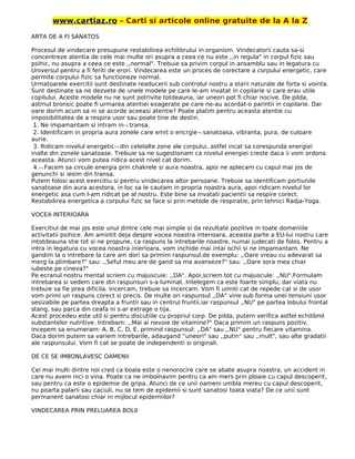 www.cartiaz.ro – Carti si articole online gratuite de la A la Z
ARTA DE A FI SANATOS
Procesul de vindecare presupune restabilirea echilibrului in organism. Vindecatorii cauta sa-si
concentreze atentia de cele mai multe ori asupra a ceea ce nu este ,,in regula" in corpul fizic sau
psihic, nu asupra a ceea ce este ,,normal". Trebuie sa privim corpul in ansamblu sau in legatura cu
Universul pentru a fi feriti de erori. Vindecarea este un proces de corectare a corpului energetic, care
permite corpului fizic sa functioneze normal.
Urmatoarele exercitii sunt destinate readucerii sub controlul nostru a starii naturale de forta si vointa.
Sunt destinate sa ne dezvete de unele modele pe care le-am invatat in copilarie si care erau utile
copilului. Aceste modele nu ne sunt potrivite totdeauna, iar uneori pot fi chiar nocive. De pilda,
astmul bronsic poate fi urmarea atentiei exagerate pe care ne-au acordat-o parintii in copilarie. Dar
oare dorim acum sa ni se acorde aceeasi atentie? Poate platim pentru aceasta atentie cu
imposibilitatea de a respira usor sau poate tine de destin.
1. Ne impamantam si intram in¬ transa.
2. Identificam in propria aura zonele care emit o encrgie¬ sanatoasa, vibranta, pura, de culoare
aurie.
3. Ridicam nivelul energetic¬ din celelalte zone ale corpului, astfel incat sa corespunda energiei
inalte din zonele sanatoase. Trebuie sa ne sugestionam ca nivelul energiei creste daca ii vom ordona
aceasta. Atunci vom putea ridica acest nivel cat dorim.
4.¬ Facem sa circule energia prin chakrele si aura noastra, apoi ne aplecam cu capul mai jos de
genunchi si iesim din transa.
Putem folosi acest exercitiu si pentru vindecarea altor persoane. Trebuie sa identificam portiunile
sanatoase din aura acestora, in loc sa le cautam in propria noastra aura, apoi ridicam nivelul lor
energetic asa cum l-am ridicat pe al nostru. Este bine sa invatati pacientii sa respire corect.
Restabilirea energetica a corpului fizic se face si prin metode de respiratie, prin tehnici Radja-Yoga.
VOCEA INTERIOARA
Exercitiul de mai jos este unul dintre cele mai simple si da rezultate pozitive in toate domeniile
activitatii psihice. Am amintit deja despre vocea noastra interioara, aceasta parte a EU-lui nostru care
intotdeauna stie tot si ne propune, ca raspuns la intrebarile noastre, numai judecati de folos. Pentru a
intra in legatura cu vocea noastra inierioara, vom inchide mai intai ochii si ne impamantam. Ne
gandim la o intrebare la care am dori sa primim raspunsul.de exemplu: ,,Oare vreau cu adevarat sa
merg la plimbare?" sau: ,,Seful meu are de gand sa ma avanseze?" sau: ,,Oare sora mea chiar
iubeste pe cineva?"
Pe ecranul nostru mental scriem cu majuscuie: ,,DA". Apoi,scriem tot cu majuscule: ,,NU",Formulam
intrebarea si vedem care din raspunsuri s-a luminat. Intelegem ca este foarte simplu, dar viata nu
trebuie sa fie prea dificila. Incercam, trebuie sa incercam. Vom fi uimiti cat de repede cat si de usor
vom primi un raspuns corect si precis. De multe ori raspunsul ,,DA" vine sub forma unei tensiuni usor
sesizabile pe partea dreapta a fruntii sau in centrul fruntii,iar raspunsul ,,NU" pe partea lobului frontal
stang, sau parca din ceafa ni s-ar extrage o tija.
Acest procedeu este util si pentru discutiile cu propriul corp. De pilda, putem verifica astfel echilibml
substantelor nutritive. Intrebam: ,,Mai ai nevoie de vitamine?" Daca primim un raspuns pozitiv,
incepem sa enumeram: A, B, C, D, E, primind raspunsul: ,,DA" sau ,,NU" pentru fiecare vitamina.
Daca dorim putem sa variem intrebarile, adaugand “uneori" sau ,,putin" sau ,,mult", sau alte gradatii
ale raspunsului. Vom fi cat se poate de independenti si originali.
DE CE SE IMBONLAVESC OAMENII
Cei mai multi dintre noi cred ca boala este o nenorocire care se abate asupra noastra, un accident in
care nu avem nici o vina. Poate ca ne imbolnavim pentru ca am mers prin ploaie cu capul descoperit,
sau pentru ca este o epidemie de gripa. Atunci de ce unii oameni umbla mereu cu capul descoperit,
nu poarta palarii sau caciuli, nu se tem de epidemii si sunt sanatosi toata viata? De ce unii sunt
permanent sanatosi chiar in mijlocul epidemiilor?
VINDECAREA PRIN PRELUAREA BOLII
 