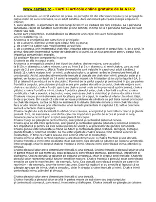 www.cartiaz.ro – Carti si articole online gratuite de la A la Z
4. aura exterioară - un strat exterior de prana, ce porneşte tot din interiorul corpului şi se propagă la
câţiva metri de aura interioară, la un adult sănătos. Aura exterioară păstrează energia corpului în
interior;
5. aura sănătăţii - o aglomerare de raze lungi de 60 cm ce iradiază din porii corpului. La o persoană
sănătoasă, razele de sănătate sunt drepte şi bine definite, în timp ce la o persoană bolnavă ele sunt
îndoite sau fade.
Aurele sunt concentrice, asemănătoare cu straturile unei cepe, trei aure fiind aşezate
una în cealaltă (fig. 1).
Anatomia ta energetică are patru funcţii principale:
1. de a absorbi, distribui şi ener-giza corpul fizic cu prana;
2. de a servi ca şablon sau model pentru corpul fizic;
3. de a controla, prin intermediul chakrelor, reglarea adecvata a pranei în corpul fizic; 4. de a servi, în
primul rând prin intermediul razelor de sănătate şi al aurei, ca un scut protector pentru corpul fizic,
împotriva contaminării energiei.
Să analizăm fiecare componentă în parte
Chakrele se afla in corpul eteric.
Anatomia ta energetică prezintă trei tipuri de chakre: chakre majore, care au până
la 8-10 cm diametru; chakre minore, care au între 3 şi 5 cm diametru, şi mini-chakre, care au mai
puţin de 2,5 cm diametru. (Notă: Toate dimensiunile sunt valabile în cazul unui adult sănătos.)
Există 11 chakre majore, trei - a inimii, a plexului solar şi a splinei -având o dimensiune frontală şi
una dorsală. Astfel, adunând dimensiunile frontale şi dorsale ale chakrelor inimii, plexului solar şi a
splinei, vei lucra cu un total de 14 centri energetici majori. (Ar fi folositor să te uiţi la figurile l-2A, 1-
2B şi tabelul l-I pe măsură ce le discutăm.) Pornind de la vârful capului şi continuând în jos, pe partea
frontală a corpului, prin picioare şi după aceea prin partea dorsală a corpului, chakrele majore sunt:
chakra creştetului, chakra frunţii, ajna (sau chakra zonei unde se împreunează sprâncenele), chakra
gâtului, chakra frontală a inimii, chakra frontală a plexului solar, chakra frontală a splinei, chakra
ombilicală, chakra sexului, a bazinului, meng mein (sau chakra rinichilor) şi chakra dorsală a inimii.
Chakrele minore şi mini-chakrele sunt localizate prin tot corpul, în maxilarul inferior, în mâini, tălpi,
braţe şi picioare. Din cauză că cele mai serioase probleme de sănătate se pot trata numai prin lucrul
cu chakrele majore, cartea de faţă nu analizează în detaliu chakrele minore şi mini-chakrele (deşi
face scurte referiri la ele prin intermediul unor remedii prezentate în capitolul 13). Iată o descriere
sumară a fiecărei chakre majore:
Chakra creştetului este localizată în vârful cutiei craniene, energizând şi controlând creierul şi glanda
pineală. Este, de asemenea, unul dintre cele mai importante puncte de acces al pranei în corp,
deoarece prana ce intră prin creştet energizează tot corpul.
Chakra frunţii se găseşte în centrul frunţii, energizând şi controlând sistemul nervos.
Chakra ajna se află între sprâncene, energizând şi controlând glanda pituitară şi sistemul endocrin.
Are importanţă şi pentru că este sediul puterii de voinţă şi al proceselor de gândire conştientă.
Chakra gâtului este localizată la mărul lui Adam şi controlează gâtul, traheea, laringele, esofagul,
glanda tiroidă şi sistemul limfatic. Ea mai este legată de chakra sexului, fiind centrul superior al
creativităţii, în timp ce chakra sexului este centrul inferior al creativităţii.
Chakra inimii se află în centrul pieptului şi are două dimensiuni: o chakra frontală şi una dorsală.
Chakra frontală a inimii este localizată chiar sub stern. Cea dorsală se găseşte pe coloana vertebrală,
între omoplaţi, chiar în dreptul chakrei frontale a inimii. Chakra inimii controlează inima, plămânii şi
timusul.
Chakra plexului solar are o dimensiune frontală şi una dorsală. Chakra frontală a plexului solar se află
în partea moale de sub stern sau coşul pieptului şi controlează stomacul, pancreasul, intestinele şi
diafragma. Chakra dorsală se găseşte pe coloana vertebrală, chiar în dreptul celei frontale. Chakrele
plexului solar reprezintă sediul tuturor emoţiilor noastre. Chakra frontală a plexului solar controlează
emoţiile pe care le manifestăm - de exemplu, furia. Cea dorsală controlează emoţiile pe care ni le
reprimăm – de exemplu, anumite temeri ascunse. Datorită legăturii ei cu emoţiile şi faptului că se
găseşte aproape de inimă, chakra omoplaţi, chiar în dreptul chakrei frontale a inimii. Chakra inimii
controlează inima, plămânii şi timusul.
Chakra plexului solar are o dimensiune frontală şi una dorsală.
Chakra frontală a plexului solar se află în partea moale de sub stern sau coşul pieptului
şi controlează stomacul, pancreasul, intestinele şi diafragma. Chakra dorsală se găseşte pe coloana
 