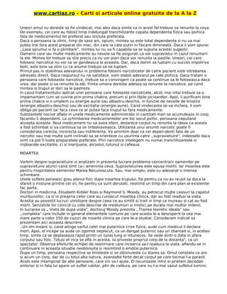 www.cartiaz.ro – Carti si articole online gratuite de la A la Z
Uneori omul nu doreste sa fie vindecat, mai ales daca simte ca in acest fel trebuie sa renunte la ceva.
De exemplu, cei care au folosil timp indelungat tranchilizante capata dependenta fizica sau psihica
fata de medicamentul lor preferat sau sticluta preferata.
Daca o persoana ia zilnic, timp de sase ani, opium, mintea sa este total dependenta si nu va mai
putea trai fara acest preparat din mac, din care ia cate putin in fiecare dimineata. Daca ii vom spune:
,,Lasa opiumul si fa o plimbare”, mintea lui nu va fi capabila sa se supuna acestei sugestii.
Oamenii care iau multe medicamente au nevoie sa fie asigurati ca vor supravietui in cazul renuntarii
la ele. Mintea lor trebuie sa stie precis ca nu vor pieri daca vor renunta ia pastile. Uneori, cei care
folosesc narcotice nu vor sa se gandeasca la aceasta. Dar, daca dorim sa luptam cu succes impotriva
bolii, este bine sa stim cu ce anume trebuie sa ne luptam.
Primul pas in stabilirea adevarului in problema folosirii narcoticelor de catre pacient este intrebarea
adresata direct. Daca raspunsul nu ne satisface, vom stabili adevarul pe cale psihica. Daca tratam o
persoana care foloseste narcotice, trebuie sa o convingem ca poate sa continue sa le foloseasca daca
vrea, dar poate si sa renunte la ele. Fiinta umana doreste adesea sa renunte la narcotice, pe cand
mintea si trupul ar dori sa le pastreze.
In cazul tratamentului aplicat unei persoane care foloseste narcoticele, alcol, mai intai trebuie sa o
impamantam cum se cuvine prin prima chakra, precum si prin tlpile picioarelor. Apoi, ii purificam bine
prima chakra si o umplem cu energie aurie sau albastru-deschis, in functie de nevoile de linistire
(energie albastru-deschis) sau de excitatie (energie aurie). Cand vindecarea se va incheia, il vom
obliga pe pacient sa' faca ceva ce ar putea face trupul lui fara medicamente.
Substantele nocive aflate in unele medicamente administrate in cantitati mari se acumuleaza in corp,
facandu-1 dependent. La schimbarea medicamentelor are loc socul psihic, persoana neputand
accepta aceasta. Noul medicament nu va avea efect, deoarece corpul nu renunta la ideea ca acesta
a fost schimbat si va continua sa se imbolnaveasca. Utilizarea unui anumit narcotic poate fi
considerata corecta, incorecta sau indiferenta. Va amintim doar ca cei depen-denti fata de un
narcotic sau mai multe sunt inclinati sa se orienteze cu usurinta catre ,,supravietuire", indeosebi daca
simt ca pot fi luate preparatele preferate. Prin narcotice intelegem nu numai tranchilizantele si
mijloacele excitante, ci si marijuana, alcoolul, tutunul si cafeaua.
MOARTEA
Vorbim despre supravietuire si analizam in prezenta lucrare problema concentrarii oamenilor pe
supravietuire atunci cand simt ca-i ameninta ceva. Supravietuirea este opusa mortii. Iar moartea este
pentru majoritatea oamenilor Marea Necunoscuta. Sau, mai simplu, este cu adevarat o imensa
schimbare.
Unele suflete parasesc greu planul fizic dupa moartea trupului, fie pentru ca nu au reusit sa duca la
sfarsit o misiune printre cei vii, fie pentru ca sunt derutati, nestiind un timp din care plan al existentei
fac parte.
Doctori in medicina, Elisabeth Kiibler Ross si Raymond S. Moody, au petrecut muJte ceasuri la capatul
muribunzilor, ca si in preajma celor care au cunoscut moartea clinica, dar au fost readusi la viata.
Acestia au povestit lucruri uimitoare despre ceea ce au simtit si trait in limp ce mureau si cat au fost
morti. Senzatiile lor coincid cu cele descrise de mediumuri si mistici pe durata mai multor milenii.
In lucrarea sa „ Viata de dupa viata", doctoruJ Moody prezinta ,,Trairea teoretic ideala” sau
,,completa" care include in general elementele comune pe care acesta le-a descoperit la cea mai
mare parte a celor 150 de cazuri de moarte clinica pe care le-a studiat. Consideram indicat sa
prezentam aici aceasta descriere:
.,Un om moare si, cand atinge varful celei mai puternice crize fizice, aude cum medicul il declara
mort. Apoi, el incepe sa auda un zgomot neplacut, ca un dangat puternic sau un zbarnait si, in acelasi
timp, simte ca se deplaseaza rapid printr-un tunej lung si intunecos. Se vede dintr-o data in afara
corpului sau fizic. Totusi el inca se afla in acesta, isi priveste propriul corp de la distanta", ca un
spectator. Observa eforlurile echipei de reanirnare care incearca sa-l readuca la viata, aflandu-se in
continuare in aceasta situatie neobisnuita si resimtind o emotie puternica.
Dupa un timp, persoana respectiva se linisteste si se obisnuieste cu starea sa. Omul constata ca are
si acum un corp, dar de cu totul alta natura, avandalte forte decat corpul pe care tocmai l-a parasit.
Acolo este intampinat de alte persoane, care vin sa-l ajute. El recunoaste intre ei prieteni decedati
anterior si in fata lui apare un suflet iubitor, plin de caldura, pe care nu l-a mai vazut sufletul luminii.
 
