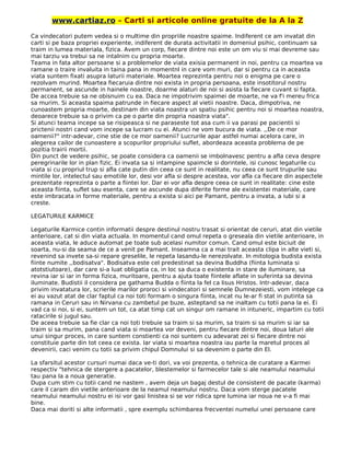 www.cartiaz.ro – Carti si articole online gratuite de la A la Z
Ca vindecatori putem vedea si o multime din propriile noastre spaime. Indiferent ce am invatat din
carti si pe baza propriei experiente, indiferent de durata activitatii in domeniul psihic, continuam sa
traim in lumea materiala, fizica. Avem un corp, fiecare dintre noi este un om viu si mai devreme sau
mai tarziu va trebui sa ne intalnim cu propria moarte.
Teama in fata altor persoane si a problemelor de viata exisia permanent in noi, pentru ca moartea va
ramane o traire invaluita in taina pana in momentnl in care vom muri, dar si pentru ca in aceasta
viata suntem fixati asupra laturii materiale. Moartea reprezinta pentru noi o enigma pe care o
rezolvam murind. Moartea fiecaruia dintre noi exista in propria persoana, este insotitorul nostru
permanent, se ascunde in hainele noastre, doarme alaturi de noi si asista la fiecare cuvant si fapta.
De accea trebuie sa ne obisnuim cu ea. Daca ne impotrivim spaimei de moarte, ne va f'i mereu frica
sa murim. Si aceasta spaima patrunde in fiecare aspect al vietii noastre. Daca, dimpotriva, ne
cunoastem propria moarte, destinam din viata noastra un spatiu psihic pentru noi si moartea noastra,
deoarece trebuie sa o privim ca pe o parte din propria noastra viata".
Si atunci teama incepe sa se risipeasca si ne paraseste tot asa cum ii va parasi pe pacientii si
prictenii nostri cand vom incepe sa lucram cu ei. Atunci ne vom bucura de viata. ,,De ce mor
oamenii?" intr-adevar, cine stie de ce mor oamenii? Lucrurile apar astfel numai acelora care, in
alegerea cailor de cunoastere a scopurilor propriului suflet, abordeaza aceasta problema de pe
pozitia trairii mortii.
Din punct de vedere psihic, se poate considera ca oamenii se imbolnavesc pentru a afla ceva despre
peregrinarile lor in plan fizic. Ei invata sa si intampine spaimcle si dorintele, isi cunosc legaturile cu
viata si cu propriul trup si afla cate putin din ceea ce sunt in realitate, nu ceea ce sunt trupurile sau
mintile lor, intelectul sau emotiile lor, desi vor afla si despre acestea, vor afla ca fiecare din aspectele
prezentate reprezinta o parte a fiintei lor. Dar ei vor afla despre ceea ce sunt in realitate: cine este
aceasta fiinta, suflet sau esenta, care se ascunde dupa diferite forme ale existentei materiale, care
este imbracata in forme materiale, pentru a exista si aici pe Pamant, pentru a invata, a iubi si a
creste.
LEGATURILE KARMICE
Legaturile Karmice contin informatii despre destinul nostru trasat si orientat de ceruri, atat din vietile
anterioare, cat si din viata actuala. In momentul cand omul repeta o greseala din vietile anterioare, in
aceasta viata, le aduce automat pe toate sub acelasi numitor comun. Cand omul este biciuit de
soarta, nu-si da seama de ce a venit pe Pamant. Inseamna ca a mai trait aceasta clipa in alte vieti si,
revenind sa invete sa-si repare greselile, le repeta lasandu-le nerezolvate. In mitologia budista exista
fiinte numite ,,bodisatva". Bodisatva este cel predestinat sa devina Buddha (fiinta luminata si
atotstiutoare), dar care si-a luat obligatia ca, in loc sa duca o existenta in stare de iluminare, sa
revina iar si iar in forma fizica, muritoare, pentru a ajuta toate fiintele aflate in suferinta sa devina
iluminate. Budistii il considera pe gathama Budda o fiinta la fel ca lisus Hristos. Intr-adevar, daca
privim invatatura lor, scrierile marilor proroci si vindecatori si semnele Dumnezeiesti, vom intelege ca
ei au vazut atat de clar faptul ca noi toti formam o singura fiinta, incat nu le-ar fi stat in putinta sa
ramana in Ceruri sau in Nirvana cu zambetul pe buze, asteptand sa ne inaltam cu totii pana la ei. Ei
vad ca si noi, si ei, suntem un tot, ca atat timp cat un singur om ramane in intuneric, impartim cu totii
ratacirile si jugul sau.
De aceea trebuie sa fie clar ca noi toti trebuie sa traim si sa murim, sa traim si sa murim si iar sa
traim si sa murim, pana cand viata si moartea vor deveni, pentru fiecare dintre noi, doua laturi ale
unui singur proces, in care suntem constienti ca noi suntem cu adevarat zei si fiecare dintre noi
constituie parte din tot ceea ce exista. Iar viata si moartea noastra iau parte la maretul proces al
devenirii, caci venim cu totii sa privim chipul Domnului si sa devenim o parte din El.
La sfarsitul acestor cursuri numai daca ve-ti dori, va voi prezenta, o tehnica de curatare a Karmei
respectiv "tehnica de stergere a pacatelor, blestemelor si farmecelor tale si ale neamului neamului
tau pana la a noua generatie.
Dupa cum stim cu totii cand ne nastem , avem deja un bagaj destul de consistent de pacate (karma)
care il caram din vietile anterioare de la neamul neamului nostru. Daca vom sterge pacatele
neamului neamului nostru ei isi vor gasi linistea si se vor ridica spre lumina iar noua ne v-a fi mai
bine.
Daca mai doriti si alte informatii , spre exemplu schimbarea frecventei numelui unei persoane care
 