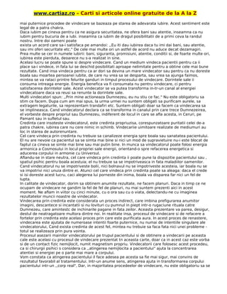 www.cartiaz.ro – Carti si articole online gratuite de la A la Z
mai puternice procedee de vindecare se bazeaza pe starea de adevarata iubire. Acest sentiment este
legal de a patra chakra.
Daca iubim pe cineva pentru ca ne asigura securitatea, ne ofera bani sau atentie, inseamna ca nu
iubim pentru bucuria de a iubi. inseamna ca iubim de dragul posibilitatii de a primi ceva la randul
nostru. Intre doi oameni poate
exista un acord care sa-i satisfaca pe amandoi: ,,Eu iti dau iubirea daca tu imi dai bani, sau atentie,
sau imi oferi securitate etc." De cele mai multe ori un astfel de acord nu aduce decat dezamagiri.
Prea multe se cer in numele iubirii: bani, siguranta, promisiuni, atentie, conditii si, de foarte multe ori,
iubirea este pierduta, deoarece nu s-a realizat in sine.
Acelasi lucru se poate spune si despre vindecare. Cand un medium vindeca pacientii pentru ca ii
place sa-i vindece, in fata lui se deschid posibilitati aproape nelimitate pentru a obtine cele mai bune
rezultate. Cand insa vindeca pentru ca ar dori sa devina un mare vindecator sau pentru ca nu doreste
boala sau moartea persoanei iubite, de care nu vrea sa se desparta, sau vrea sa ajunga faimos,
mintea se va rataci printre felurite ganduri in timpul procesului de vindecare. Dorintele sale ii
consuma intreaga energie. Energia benefica va fi consumata nu pentru vindecare, ci pentru
satisfacerea dorintelor sale. Acest vindecator se va putea transforma in-tr-un canal al energiei
vindecatoare daca va reusi sa renunte la dorintele sale.
Multi vindecatori spun: ,,Prin mine actioneaza Dumnezeu, eu nu stiu ce fac." Nu este obligatoriu sa
stim ce facem. Dupa cum am mai spus, la urma urmei nu suntem obligati sa purificam aurele, sa
extragem legaturile, sa reprezentam trandafiri etc. Suntem obligati doar sa facem ca vindecarea sa
se implineasca. Cand vindecatorul declara ca se transforma in canalul prin care trece Dumnezeirea,
el vorbeste despre propriul sau Dumnezeu, indiferent de locul in care se afla acesta, in Ceruri, pe
Pamant sau in sufletul sau.
Credinta care insoteste vindecatorul, este credinta propriuzisa, corespunzatoare puritatii celei de-a
patra chakre, iubirea care nu cere nimic in schimb. Vindecariie uimitoare realizate de mediumuri au
loc in starea de autorenuntare.
Cel care vindeca prin credinta nu trebuie sa canalizeze energia spre boala sau sanatatea pacientului.
El nu are nevoie ca pacientul sa se simta mai bine si nici un mod de supravietuire nu-i este blocat de
faptul ca cineva se simte mai bine sau mai putin bine. In munca sa vindecatorul poate folosi energia
armonica a Cosmosului in locul propriei sale energii, orientand-o spre refacerea energetica si
aducerea corpului in armonie cu Universul.
Aflandu-se in stare neutra, cel care vindeca prin credinta ii poate pune la dispozitie pacientului sau ,
spatiul psihic pentru boala acestuia; el nu trebuie sa se impotriveasca in fata maladiilor oamenilor.
Cand vindecatorul nu se impotriveste bolii, nici bolnavul nu se impotriveste acesteia, iar boala nu se
va impotrivi nici unuia dintre ei. Atunci cel care vindeca prin credinta poate sa aleaga: daca el crede
si isi doreste acest lucru, caci alegerea lui porneste din inima, boala va disparea far nici un fel de
lupta.
In calitate de vindecator, dorim sa obtinem anumite rezultate, ne facem planuri. Daca in timp ce ne
ocupam de vindecare ne gandim la fel de fel de planuri, nu mai suntem prezenti aici in acest
moment. Ne aflam in viitor cu cinci minute, cu o ora sau cu o viata, delectandu-ne cu imaginea
rezultatelor muncii noastre de vindecator.
Vindecarea prin credinta este considerata un proces indirect, care imbina prefigurarea anumitor
imagini, descantece si incantatii si nu lovituri cu pumnul in piept intr-o rugaciune rituala catre
Dumnezeu, care amintestc de inchinarile pagane in fata zeilor. Aceasta prezentare va parea, desigur,
destul de neatragatoare multora dintre noi. In realitate insa, procesul de vindecare si de refacere a
fortelor prin credinta este acelasi proces prin care este purificata aura. In acest proces de renastere,
vindecarea este ajutata de numeroase intentii foarte puternice, nu numai de intentiile singulare ale
vindecatorului, Cand exista credinta de acest fel, mintea nu trebuie sa faca fata nici unei probleme -
totul se realizeaza prin pura vointa.
Procesul asezarii mainilor vindecatorului pe trupul pacientului si de obtinere a vindecarii pe aceasta
cale este acelasi cu procesul de vindecare prezentat tn aceasta carte, doar ca in acest caz este vorba
si de un contact fizic nemijlocit, numit magnetism propriu. Vindecatorii care folosesc acest procedeu,
ca si chirurgii psihici s considera ca ,,atingerea nemijlocita a pacientului" ajuta la concentrarea
atentiei si energiei pe o parte mai mare a corpului.
Vom constata ca atingerea pacientului il face adesea pe acesta sa fie mai sigur, mai convins de
rezultatul favorabil al tratamentului. Intr-un anume sens, atingerea ajuta in transformarea corpului
pacientului intr-un ,,corp real", Dar, in majoritatea procedeelor de vindecare, nu este obligatoriu sa se
 