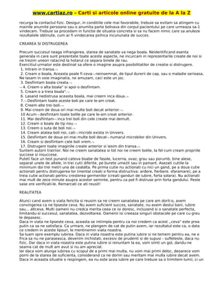 www.cartiaz.ro – Carti si articole online gratuite de la A la Z
recurga la contactul fizic. Desigur, in conditiile cele mai favorabile, trebuie sa evitam sa atingem cu
mainile anumite persoane sau o anumita parte bolnava din corpul pacientului pe care urmeaza sa-1
vindecam. Trebuie sa procedam in functie de situatia concreta si sa nu facem nimic care sa anuleze
rezultatele obtinute, cum ar fi vindecarea psihica incununata de succes.
CREAREA SI DISTRUGEREA
Precum succesul neaga infrangerea, starea de sanatate va nega boala. Neidentificand esenta
generala in care sunt prezentate toate aceste aspecte, ne incurcam in reprezentarile create de noi si
ne trezim uneori ratacind la hotarul ce separa binele de rau.
Exercitiul urmator este destinat sa ofere o imagine asupra posibilitatilor de creatie si distrugere.
1. Intram in transa.¬
2. Cream o boala, Aceasta poale fi ceva¬ neinsemnat, de tipul durerii de cap, sau o maladie serioasa,
Ne Iasam in voie imaginatia, ne amuzam, caci este un joc.
3. Desfiintam boala creata.¬
¬ 4. Creem o alta boala" si apoi o desfiintam.
5. Cream o a treia boala".¬
6. Lasand nedistrusa aceasta boala, mai creern inca doua.¬
7.¬ Desfiintam toate aceste boli pe care le-am creat.
8. Creem alte trei boli.¬
9. Mai cream de doua ori mai multe boli decat anterior.¬
10 Acum¬ desfiintam toate bolile pe care le-am creat anterior.
11. Mai desfiintam¬ inca trei boli din cele create mai demult.
12. Cream o boala de tip nou.¬
13. Creem o suta de boli noi.¬
14. Cream atatea boli noi, cati¬ microbi exista in Univers.
15. Desfiintam de doua ori mai multe boli decat¬ numarul microbilor din Univers.
16. Cream si desfiintam cate boli vrem.¬
17. Distrugem toate imaginile create anterior si iesim din transa.¬
Suntem autorii trairiior. Noi ne creem sanatatea si tot noi ne creem bolile, la fel cum cream propriile
succese si insuccese.
Puteti face un test punand cateva boabe de fasole, lucerna, ovaz, grau sau porumb, bine alese,
separat unele de altele, in trei cutii diferite, pe burete umezit sau in pamant. Asezati cutiile la
minimum doi trei metri una de cealalta. Pe prima cutie nu actionati cu nici un gand, pe a doua cutie
actionati pentru distrugerea lor (mental creati o forma distructiva: ardere, fierbere. sfaramare), pe a
treia cutie actionati pentru cresterea germenilor (creati ganduri de iubire, forta solara). Nu actionati
mai mult de zece minute asupra acestor seminte, pentru ca pot fi distruse prin forta gandului. Peste
sase ore verificati-le. Remarcati ce ati reusit!
REALITATEA
Atunci cand avem o viata fericita si reusim sa ne creem sanatatea pe care am dorit-o, avem
convingerea ca ne lipseste ceva. Nu avem suficient succes, sanatate, nu avem destui bani, iubire
sau... altceva. Multi oameni nu credca merita ceea ce isi doresc, incluzand si o sanatate perfecta,
limitandu-si succesul, sanatatea, dezvoltarea. Oamenii isi creeaza singuri obstacole pe care cu greu
le depasesc.
Daca in viata ne lipseste ceva, aceasta se intiimpla pentru ca noi credem ca acest ,,ceva" este prea
putin ca sa ne satisfaca. Ca urmare, ne plangem de cat de putin avem, iar rezultatul este ca, o data
ce credem in aceste lipsuri, le mentinemin viata noastra.
Sa luam spre exemplu iubirea. Daca in viata noastra este putina iubire si ne temem pentru ea, ne e
frica sa nu ne paraseasca, devenim inchistati, excesiv de prudenti si de supusi - sufleteste, daca nu
fizic. Dar daca in viata noastra este putina iubire si renuntam la ea, vom simti un gol, dandu-ne
seama cat de mult am avut si nu am apreciat.
Iar daca vom alunga iubirea cu scopul de a primi mai multa, nu vom mai primi deloc, deoarece vom
porni de la starea de suficienta, considerand ca ne dorim sau meritam mai mulla iubire decat avem.
Daca in aceasta situatie o respingem, ea nu este acea iubire pe care trebuie sa o trimitem lumii, ci un
 