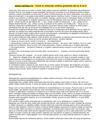 www.cartiaz.ro – Carti si articole online gratuite de la A la Z
nume sau chip care ne va veni in minte. Daca apare ceva de neinteles, de exemplu daca Benjamin
Franklin tine un curs despre corpul energetic sau bunica ne preda un curs despre functiile creatiei
artistice, putem considera ca totul este in online. O fiinta oarecare din sfera imateriala, care este un
dascal remarcabil, ni se poate arata astfel si poate deveni mentorul nostru. Trebuie sa ne memoram
visele si sa urmarim cu atentie ceea ce invatam. Desigur, putem lucra si individual. Dupa ce intram in
transa, ne impamantam si stabilim subiectul care ne intereseaza cand vom adormi, spunandu-ne in
gand: ,,Vreau sa aflu ce pot obtine din...", sau ,,Vreau sa aflu ce mseamna...", sau ,,Vreau sa-mi
stopez teama fata de", sau ,,Vreau sa stiu ce trebuie sa fac pentru a-l vindeca de..." Daca nu o si
obtinem raspunsuri satisfacatoare, sau indicatii, pe durata catorva nopti, trebuie sa reformulam
intrebarea mai clar sau sa incercam sa intelegem de ce nu am primit raspunsul.
Procesul de vindecare astrala este o imbinare intre vis si vindecarea de la distanta. Sa nu uitam ca
oamenii au dreptul sa-si aiba propriile boli si procedam incorect din punct de vedere psihic daca
zburam in timpul noptii in plan astral in jurul unei persoane, cufundandu-ne degetele vindecatoare in
zonele afectate de maladii fizice sau psihice ale acesteia.
Ca in cazul vindecarii celor absenti, este de dorit, pe cat posibil, sa obtinem permisiunea celui pe care
am dori sa-1 vindecam. Daca am primit aceasta permisiunc, il putem aborda.
1. Dupa ce ne-am culcat, intram in transa si ne impamantam.
2. Ne purificam mintea si cream imaginea mentala a omului pe care il vom vindeca. Ca si in cazul
vindecarii la distanta, daca nu stim cum arata persoana, cream o silueta sau o imagine generala.
3. Ne impamantam pacientul imaginar si umplem reprezentarea corpului si aurei sale cu energie
portocalie.
4. Daca vom lucra asupra unei anumite zone, concentram in aceasta, o lumina portocalie foarte
puternica.
Spunem omului din imagine ca ne-am intalnit pentru putin timp, pentru a-i aduce vindecarea.
5. Adormim. Noapte buna. Ne notam toate visele pe care le vom avea in aceasta noapte si vom
vedea daca au vreo legatura cu vindecarea, Cand vom mai vorbi cu aceasta persoana, putem afla
daca nu cumva a avut niste vise neobisnuite sau senzatii ciudate in starea de veghe, atunci cand am
indeplinit procedura de vindecare.
In incheierea acestui capitol ne vom aminti de un vechi cantec de leagan. Ne imaginam ca trupul
nostru este o barca, in care plutim pe fluviul vietii, si ne inchipuim ce s-ar putea intampla in goana
noastra dupa succes, faima, putere si pozitie in aceasta lume.
RETROSPECTIA
Retrospectia reprezinta posibilitatea de a vedea vietile anterioare, fiind unul dintre cele mai
complexe fenomene parapsihologice.
Capacitalea de a vedea vietile anterioare pare la prima vedere ceva mistic si tainic. dar orice om
poate vedea vietile trecute, in stare de transa sau de somn hipnotic profund, condus de un specialist.
Dupa cum s-a mai subliniat, fiecare entitate se materializeaza in noi corpuri. Fiecare corp in care intra
acest suflet, sau fiecare noua viata pe care o primeste el, constituie un pas inainte pe drumul
cresterii si dezvoltarii. Aceasta nu inseamna ca in fiecare noua viata omul devine din ce in ce mai
sfant. Entitatea respective poate sa aleaga viata unui om foarte vicios, pentru ca etapa urmatoare a
devenirii sale sa fie tocmai studierea viciului. Se obisnuieste sa se vorbeasca despre vieti succesive.
Aceasta este conceptia noastra, ca si a numerosilor mistici, anume ca anul 2000 e.n. si anul 2000
i.e.n. curg simultan.
Prin urmare, toate vietile omenesti pot fi considerate vieti ce se desfasoara in acelasi timp.
Alegerea unui trup de catre suflet este dictata de karma, care reprezinta un lant complet de acorduri
si relatii reciproce cu celelalte suflete. Aceste relatii pot cuprinde intreaga gama, de la cele pozitive
pana la cele negative. Cand ne moare o matusa foarte bogata, lasandu-ne o avere, poate sa insemne
ca intr-o alta viata i-am facut un serviciu important, iar acesta este modul ei de a ne multumi. Sau,
daca un criminal ucide niste oameni aparent nevinovati, se poate ca intr-o viata anterioarii sa fi fost
tratat cu multa cruzime de catre acestia. Oamenii iau insa decizii in raport cu trairile prezente. Nu
putem inchide ochii in fata faptelor unui criminal doar pentru ca a fost profund nefericit in viata lui
anterioara.
Dintre toate tipurile de sarlatanie psihica, citirea vietilor anterioare ofera cele mai largi perspective.
 