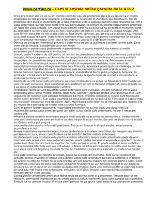 www.cartiaz.ro – Carti si articole online gratuite de la A la Z
Orice prezicator stie ca va cuceri inimile clientilor sau ale prietenilor daca le va spune ca in vietile
anterioare au fost printese egiptene, conducatori ai Atlantidei scufundate, sau Beethoven. Un alt
procedeu care ajuta in incercarea de a face impresie si de a subjuga oamenii este relatarea ca, intr-o
viata anterioara, au fost niste fiinte rele sau periculoase, ca urmare nu poarta raspunderea propriilor
lor fapte din viata actuala. Am vazut multi oameni care nu au putut sa nu se declare multumiti cand
au descoperit ca intr-o alta viata au fost conducatori de osti ori s-au ocupat cu magia neagra. Altii
sunt fericiti daca afla ca intr-o alta viata au fost jefuiti, oprimati, arsi pe rug ca vrajitoare sau vrajitori,
ca au fost supusi la cazne. Viata trecuta serveste drept baza sigura pentru convingerea lor ca viata
va fi totdeauna nedreapta cu ei - asa a fost mereu si asa va fi si de acum incolo.
Dorinta de a stapani momentul prezent il determina pe om sa actioneze conform karmei sale. Cand
citim vietile trecute, consideram ca un om tinde
sa-si puna in ordine toate problemele in permanenta, si atunci modelul sau karmic si vietile
anterioare pot fi interesante si instructive.
Uneori, poate fi extrem de util pentru un om sa i se povesteasca despre viata anterioara care a fost
deosebit de fericita pentru el. Amintirile din respectiva viata se acumuleaza in memoria entitatii
respective, iar povestirile despre aceasta pot trezi amintiri in constiinta sa. Pretioasele amintiri
despre fericirea trecuta pot aduce alinare omului tn momente de restriste, ii pot aminti de
capacitatea innascuta a intregii sale fiinte de a fi fericita. Aceasta il poate ajuta sa inteleaga ca, intr-
un interval de timp atat de mare, problemele sale de moment nu mai sunt atat de acute.
Uneori oamenii repeta aceleasi modele karmice, manifestand foarte putin progres si hotarare. In
acest caz, citirea vietii anterioare ii poate arata omului respectiv lipsa de orizont a interpretarii, a
aceluiasi personaj nereusit.
Inainte de a-i citi cuiva viata anterioara, ne vom intreba daca va putea sa foloseasca informatiile pe
care i le vom comunica. Este nerational sa transferam un om in trecutul indepartat, daca aceasta nu
il va ajuta in rezolvarea problemelor curente.
Persoanele carora le sunt povestite vietile anterioare sunt curioase: ,,Mi-am cunoscut intr-o viata
anterioara sotia (sotul, fratele, mama, tatal, fiica, iubitul)?" Aproape totdea-una raspunsul este ,,DA".
Legaturile de rudenie sunt aproape totdeauna karmice. Prietenii apropiati si rudele sunt totdeauna
vechii nostri prieteni. ,,S-ar putea intampla ca sotul decedat de curand sa se fi intrupat in copilul meu
nou-nascut?" Raspunsul este de obicei ,,NU". Majoritatea sufle-telor nu se intrupeaza asa repede. Ele
au nevoie de o perioada de liniste intre ciclurile karmice.
Contrar parerii foarte raspandite, majoritatea oamenilor nu au mai avut una-doua vieti,cio
multime.De aceea,daca avem de gand sa-i citim cuiva vietile sale anterioare, ne vor fl necesare
cateva zile.
Influenta vietilor noastre anterioare asupra vietii actuale se schimba In permanenta. Invatamintele
unei vieti anterioare pe care am trait-o ca pirat ne pot fi astazi inutile, dar anii de studiu intr-o scoala
din Grecia antica pot asigura
subconstientului nostru informatii pretioase. Tot ce am invatat in timpul vietilor anterioare se
acumuleaza in noi.
Pentru majoritatea oamenilor acest proces se desfasoara in afara constiintei, dar imagini sau amintiri
pot aparea in aura, atunci cand trebuie sa ne amintim lectiile vietilor anterioare.
Un clarvazator care studiaza aura pentru a obtine informatii despre viata anterioara poate deveni
martorul unor scene care s-au petrecut candva, poate vedea oamenii in vesmintele epocilor trecute si
poate auzi chiar discutii care au avut loc cu multe secole in urma. El poate vedea in aura simboluri
care reprezinta diferitele vieti ale individului: o floare de lotus este asociata cu viata unui budist sau
cu o viata care are legatura cu unele forme de meditatie; crucea este asociata cu viata unui crestin
etc.
Cine este interesat de filozofia orientala, poate sa extraga din memorie, fara sa fie constient de
aceasta, lectiile invatate in timpul uneia dintre vietile sale anterioare pe care a petrecut-o in Orient.
De aceea nu este de mirare ca in aura acestui om vor aparea imagini din aceasta parte a lumii. Cand
va termina ciclul sau de lectii orientale, imaginile respective se vor decolora treptat si vor disparea
din aura lui, iar in locul lor vor incepe sa apara alte imagini. Aura unui individ poate sa cuprinda scene
din una sau mai multe vieti anterioare, simultan, si, in plus, imagini care reprezinta probleme
nerezolvate din viata actuala.
Citirea vietilor anterioare aminteste foarte mult de citirea aurei si a chakrelor. Trebuie doar sa ne
relaxam, permitand impresiilor sa ne umple pana la refuz, indiferent daca sunt gandite sau spontane.
Trebuie sa ne urmam intuitia. Practica citirii psihice ne va spune cand trebuie sa-i povestim persoanei
 