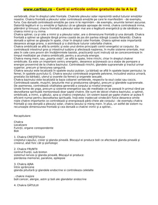 www.cartiaz.ro – Carti si articole online gratuite de la A la Z
vertebrală, chiar în dreptul celei frontale. Chakrele plexului solar reprezintă sediul tuturor emoţiilor
noastre. Chakra frontală a plexului solar controlează emoţiile pe care le manifestăm - de exemplu,
furia. Cea dorsală controlează emoţiile pe care ni le reprimăm - de exemplu, anumite temeri ascunse.
Datorită legăturii ei cu emoţiile şi faptului că se găseşte aproape de inimă, chakra controlează inima,
plămânii şi timusul, chacra frontală a plexului solar mai are o legătură energetică şi de sănătate cu
chakra inimii şi cu inima.
Chakra splinei, ca şi cele a inimii şi a plexului solar, are o dimensiune frontală şi una dorsală. Chakra
frontală a splinei se găseşte lângă prima coastă de jos din partea stângă (coasta flotantă). Chakra
dorsală a splinei se găseşte în spate, chiar în dreptul celei frontale. Chakra splinei este importantă
deoarece atrage prana, o asimilează şi o distribuie tuturor celorlalte chakre.
Chakra ombilicală se află la ombilic şi este unul dintre principalii centri energetici ai corpului. Ea
controlează intestinul gros şi intestinul subţire şi afectează naşterea, în multe sisteme orientale, mai
ales în cele care provin din învăţămintele taoiste, practicanţii sunt instruiţi să se concencentreze în
timpul meditaţiei pe chakra ombilicală, pentru a acumula energie.
Chakra meng mein, sau „poarta vieţii", se află la spate, între rinichi, chiar în dreptul chakrei
ombilicale. Ea este un important centru energetic, deoarece acţionează ca o staţie de pompare a
energiei provenind de la chakra bazinului. Controlează rinichii, glandele suprarenale şi tractul urinar
superior, precum şi tensiunea sanguină.
Chakra sexului este localizată în spatele osului pubian. La bărbaţi se află în spatele bazei penisului; la
femei, în spatele punctului G. Chakra sexului controlează organele pelviene, incluzând vezica urinară,
prostata (la bărbaţi), uterul şi ovarele (la femei) şi organele sexuale.
Chakra bazinului este localizată la baza coloanei vertebrale, respectiv la osul codai sau coccis.
Controlează oasele, muşchii, ţesuturile moi şi producerea sângelui, precum şi glandele suprarenale.
De asemenea, controlează vitalitatea generală a corpului şi nivelul energiei.
Unele forme de yoga, precum şi sisteme energetice sau de meditaţie ce se axează în primul rând pe
dezvoltarea spirituală menţionează doar şapte chakre. Ele sunt de obicei chakra bazinului, a splinei,
ombilicală, a inimii, a gâtului, ajna şi chakra creştetului. Un sistem bazat pe şapte chakre ar putea fi
eficient numai pentru dezvoltarea spirituală, însă este inadecvat vindecării fizice deoarece omite
nişte chakre importante ce controlează şi energizează părţi-cheie ale corpului - de exemplu chakra
frontală şi cea dorsală a plexului solar, chakra sexului şi meng mein. în plus, un astfel de sistem nu
recunoaşte dimensiunea frontală şi cea dorsală a chakrei inimii şi a splinei..
Recapitulare:
Chakra
Localizare
Funcţii, organe corespondente
Boli
1. Chakra CREŞTETULUI
creştetul capuilui, creier şi glanda pineală. Blocajul ei produce boli ce afectează glanda pineală şi
creierul, atat fizic cât şi psihologic
2. Chakre FRUNTII
centrul frunţii, sub breton
sistemul nervos şi glanda pineală. Blocajul ei produce:
pierderea memoriei, paralizie, epilepsie
3. Chakra AJNA
între sprâncene
glanda pituitară şi glandele endocrine si controleaza celelalte
. chakre majore
boli:cancer, alergie, astm şi boli ale glandelor endocrine
4. Chakra GÂTULUI
 
