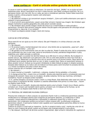 www.cartiaz.ro – Carti si articole online gratuite de la A la Z
in cauza si cand nu despre viata sa anterioara. Un exercitiu de tipul ,,DA/NU" ne va ajuta sa luam
hotararea justa. Atunci cand dorim sa cilim o viata trecuta, vom folosi urmatorul exercitiu, fie cu o
persoana careia i-am mai citit, fie cu o alta, pe care o consideram potrivita. Putem folosi exercitiul
acesta si pentru citirea propriei noastre vieti anterioare:
• 1. Ne relaxam.
• 2. Ne eliberam mintea si ne concentram asupra intrebarii: ,,Care sunt vietile anterioare care apar in
prezent in aura pacientului?"
• 3. Acum privim aura pacientului. Lasam acces liber oricaror impresii sau imagini. Ne intrebam apoi
despre momentul si pozitia geografica de unde provin scenele vazute.
• 4. Ne intrebam daca aceste imagini venite din trecut au o insemnatate in viata actuala a
pacientului. Urmarim daca printre chipurile vietilor trecute apare vreo persoana din anturajul actual
al pacientului si, daca da, in ce context?
• 5. Facem sa dispara aceste imagini. lesim din transa.
CUM SA NE CITIM VIITORUL
Doua exercitii ne vor ajuta sa ne citim viitorul. Ele pot fi folosite si in citirea viitorului unei alte
persoane.
• 1. Ne relaxam.
• 2. Pe ecranul nostru mental desenam trei cercuri. Unul dintre ele va reprezenta ,,sase luni", altul
- ,,un an", iar al treilca - ,,cinci ani".
• 3. Ne gandim la trei evenimente care arn dori sa aiba loc. Poate fi vorba de orice, de la cumpararea
unui automobil nou sau a unei case, pana la renuntarea la fumat, pierderea kilogramelor in plus,
stabilirea unor relatii amicale cu seful etc.
• 4. Ne convingem ca aceste trei dorinte trebuie sa-si afle locul in cercuri diferite, Nu le plasam in
aceste cercuri, dar observam cum patrund in ele. Intr-un cere este posibil sa intre mai mult de o
singura dorinta. Observam ce dorinta intra intr-un anumit cere si ce anume simtim. Daca dorim sa
schimbam locul acestor dorinte dintr-un cerc in altul, o putem face. Daca un eveniment ramane in
afara acestor cercuri, trebuie sa ne punem intrebarea ce data trebuie sa apara in dreptul acestuia.
Aceasta data trebuie sa ne indice cati ani trebuie sa treaca pana cand renuntam la aceasta dorinta.
• 5. Facem sa dispara cercurile si iesim din transa.
Citirea viitorului pe un trandafir creat mental:
1. Ne relaxam.¬
2. Cream mental un trandafir. ii admiram¬ culoarea, studiem forma petalelor, a frunzelor.
3. In stanga primei flori¬ cream inca un trandafir. Acesta este destinat pentru urmatoarele sase luni
incepand din prezent. Daca ceva nu ne place, de pilda culoarea, forma sau marimea, schimbam
trandafirul. Facem sa dispara ambii trandafiri.
4. In¬ partea dreapta a ecranului nostru cream o a treia floare. Este destinata celor sase luni care au
trecut pana in momentul de fata. Studiem cu atentie diferentele intre prima si a treia roza. . Facem
sa dispara toate florile.
¬ 5. Cream inca un trandafir. Acesta este destinat pentru anul urmator. Cream inca o floare, pentru
urmatorii ani. Cream cati trandafiri dorim pentru urmatorii ani. Ei trebuie sa fie frumosi, sa ne
incante. Facem sa dispara toate florile si iesim din transa.
7.3. PROCESUL DE VINDECARE IN AFARA CORPULUI
Procesul de vindecare in afara corpului se aseamana foarte mult cu vindecarea pacientului absent.
Vindecatorul isi indreapta atentia spre imaginea pe persoanei absente. La vindecarea in afara
corpului, corpul astral al vindecatorului ii paraseste cu adevarat corpul fizic si intra in aura
pacientului. Unii vindecatori prefera sa Iucreze in afara corpului altii, sa efectueze vindecarea
pacientului absent. O persoana-medium este capabila sa-si supravegheze perechea aflata la munca
si copiii ramasi acasa.
Trebuie sa simtim in mod real ce inseamna ,,Sa fim in propriul nostru corp", inainte de a iesi din el.
Daca nu vom fi destul de grijulii, putem sa ne lasam usor energia proprie in aura altuia.
• 1. Ne relaxam. Verificam cat de bine suntem impamantati. Apoi urmarim indicatiile din capitolul al
 