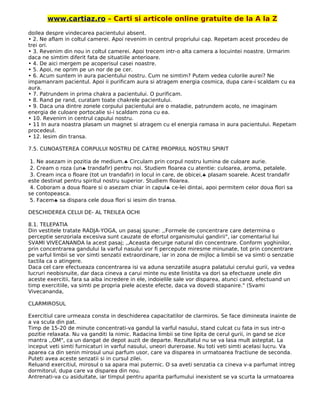 www.cartiaz.ro – Carti si articole online gratuite de la A la Z
doilea despre vindecarea pacientului absent.
• 2. Ne aflam in coltul camerei. Apoi revenim in centrul propriului cap. Repetam acest procedeu de
trei ori.
• 3. Revenim din nou in coltul camerei. Apoi trecem intr-o alta camera a locuintei noastre. Urmarim
daca ne simtim diferit fata de situatiile anterioare.
• 4. De aici mergem pe acoperisul casei noastre.
• 5. Apoi, ne oprim pe un nor de pe cer.
• 6. Acum suntem in aura pacientului nostru. Cum ne simtim? Putem vedea culorile aurei? Ne
impamanram pacientul. Apoi ii purificam aura si atragem energia cosmica, dupa care-i scaldam cu ea
aura.
• 7. Patrundem in prima chakra a pacientului. O purificam.
• 8. Rand pe rand, curatam toate chakrele pacientului.
• 9. Daca una dintre zonele corpului pacientului are o maladie, patrundem acolo, ne imaginam
energia de culoare portocalie si-i scaldam zona cu ea.
• 10. Revenirn in centrul capului nostru.
• 11 In aura noastra plasam un magnet si atragem cu el energia ramasa in aura pacientului. Repetam
procedeul.
• 12. Iesim din transa.
7.5. CUNOASTEREA CORPULUI NOSTRU DE CATRE PROPRIUL NOSTRU SPIRIT
1. Ne asezam in pozitia de medium.♣ Circulam prin corpul nostru lumina de culoare aurie.
2. Cream o roza (un♣ trandafir) pentru noi. Studiem floarea cu atentie: culoarea, aroma, petalele.
3. Cream inca o floare (tot un trandafir) in locul in care, de obicei,♣ plasam soarele. Acest trandafir
este destinat pentru spiritul nostru superior. Studiem floarea.
4. Coboram a doua floare si o asezam chiar in capul♣ ce-lei dintai, apoi permitem celor doua flori sa
se contopeasca.
5. Facem♣ sa dispara cele doua flori si iesim din transa.
DESCHIDEREA CELUI DE- AL TREILEA OCHI
8.1. TELEPATIA
Din vestitele tratate RADJA-YOGA, un pasaj spune: ,,Formele de concentrare care determina o
perceptie senzoriala excesiva sunt cauzate de efortul organismului gandirii", iar comentariul lui
SVAMI VIVECANANDA la acest pasaj; ,,Aceasta decurge natural din concentrare. Conform yoghinilor,
prin concentrarea gandului la varful nasului vor fi percepute miresme minunate, tot prin concentrare
pe varful limbii se vor simti senzatii extraordinare, iar in zona de mijloc a limbii se va simti o senzatie
tactila ca o atingere.
Daca cel care efectueaza concentrarea isi va aduna senzatiile asupra palatului cerului gurii, va vedea
lucruri neobisnuite, dar daca cineva a carui minte nu este linistita va dori sa efectueze unele din
aceste exercitii, fara sa aiba incredere in ele, indoielile sale vor disparea, atunci cand, efectuand un
timp exercitiile, va simti pe propria piele aceste efecte, daca va dovedi stapanire." (Svami
Vivecananda,
CLARMIROSUL
Exercitiul care urmeaza consta in deschiderea capacitatilor de clarmiros. Se face dimineata inainte de
a va scula din pat.
Timp de 15-20 de minute concentrati-va gandul la varful nasului, stand culcat cu fata in sus intr-o
pozitie relaxata. Nu va ganditi la nimic. Radacina limbii se tine lipita de cerul gurii, in gand se zice
mantra ,,OM", ca un dangat de depot auzit de departe. Rezultatul nu se va lasa mult asteptat. La
inceput veti simti furnicaturi in varful nasului, uneori dureroase. Nu toti veti simti acelasi lucru. Va
aparea ca din senin mirosul unui parfum usor, care va disparea in urmatoarea fractiune de seconda.
Puteti avea aceste senzatii si in cursul zilei.
Reluand exercitiul, mirosul o sa apara mai puternic. O sa aveti senzatia ca cineva v-a parfumat intreg
dormitorul, dupa care va disparea din nou.
Antrenati-va cu asiduitate, iar timpul pentru aparita parfumului inexistent se va scurta la urmatoarea
 