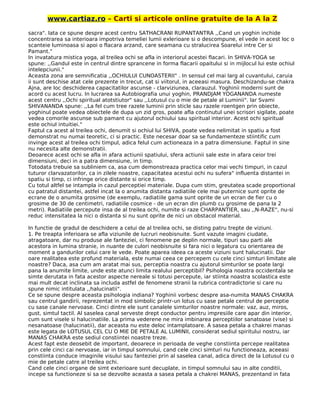 www.cartiaz.ro – Carti si articole online gratuite de la A la Z
sacra". lata ce spune despre acest centru SATHACRANI RUPANTANTRA ,,Cand un yoghin inchide
concentrarea sa interioara impotriva temeliei lumii exlerioare si o descompune, el vede in acest loc o
scanteie luminoasa si apoi o flacara arzand, care seamana cu stralucirea Soarelui intre Cer si
Pamant."
In invatatura mistica yoga, al treilea ochi se afla in interiorul acestei flacari. In SHIVA-YOGA se
spune: ,,Gandul este in centrul dintre sprancene in forma flacarii opaitului si in mijlocul lui este ochiul
intelepciunii."
Aceasta zona are semnificatia ,,OCHIULUI CUNOASTERII" . In sensul cel mai larg al cuvantului, caruia
ii sunt deschise atat cele prezente in trecut, cat si viitorul, in aceeasi masura. Deschizandu-se chakra
Ajna, are loc deschiderea capacitatilor ascunse - clarviziunea, clarauzul. Yoghinii moderni sunt de
acord cu acest lucru. In lucrarea sa Autobiografia unui yoghin, PRANDJAM YOGANANDA numeste
acest centru ,,Ochi spiritual atotstiutor" sau ,,Lotusul cu o mie de petale al Luminii". lar Svami
SHIVANANDA spune: ,,La fel cum tree razele luminii prin sticle sau razele roentgen prin obiecte,
yoghinul poate vedea obiectele de dupa un zid gros, poate afla continutul unei scrisori sigilate, poate
vedea comorile ascunse sub pamant cu ajutorul ochiului sau spiritual interior. Acest ochi spiritual
este ochiul intuitiei."
Faptul ca acest al treilea ochi, denumit si ochiul lui SHIVA, poate vedea nelimitat in spatiu a fost
demonstrat nu numai teoretic, ci si practic. Este necesar doar sa se fundamenteze stiintific cum
invinge acest al treilea ochi timpul, adica felul cum actioneaza in a patra dimensiune. Faptul in sine
nu necesita alte demonstratii.
Deoarece acest ochi se afla in afara actiunii spatiului, sfera actiunii sale este in afara ceior trei
dimensiuni, deci in a patra dimensiune, in timp.
Totodata trebuie sa subliniem ca, asa cum demonstreaza practica celor mai vechi timpuri, in cazul
tuturor clarvazatorilor, ca in zilele noastre, capacitatea acestui ochi nu sufera" influenta distantei in
spatiu si timp, ci infringe orice distante si orice timp.
Cu totul altfel se intampla in cazul perceptiei materiale. Dupa cum stim, greutatea scade proportional
cu patratul distantei, astfel incat la o anumita distanta radiatiile cele mai puternice sunt oprite de
ecrane de o anumita grosime (de exemplu, radiatiile gama sunt oprite de un ecran de fier cu o
grosime de 30 de centimetri, radiatiile cosmice - de un ecran din plumb cu grosime de pana la 2
metri). Radiatiile percepute insa de al treilea ochi, numite si raze CHARPANTIER, sau ,,N-RAZE", nu-si
reduc intensitatea la nici o distanta si nu sunt oprite de nici un obstacol material.
In functie de gradul de deschidere a celui de al treilea ochi, se disting patru trepte de viziuni.
1. Pe treapta inferioara se afla viziunile de lucruri neobisnuite. Sunt vazute imagini ciudate,
atragatoare, dar nu produse ale fanteziei, ci fenomene pe deplin normale, tipuri sau parti ale
acestora in lumina stranie, in nuante de culori neobisnuite si fara nici o legatura cu orientarea de
moment a gandurilor celui care le vede. Poate aparea ideea ca aceste viziuni sunt halucinatii. Dar
oare realitatea este profund materiala, este numai ceea ce percepem cu cele cinci simturi limitate ale
noastre? Daca, asa cum am aratat mai sus, perceptia noastra cu ajutorul simturilor se poate largi
pana la anumite limite, unde este atunci limita realului perceptibil? Psihologia noastra occidentala se
simte derutata in fata acestor aspecte nereale si totusi percepute, iar stiinta noastra scolastica este
mai mult decat inclinata sa includa astfel de fenomene stranii la rubrica contradictorie si care nu
spune nimic intitulata ,,halucinatii".
Ce se spune despre aceasta psihologia indiana? Yoghinii vorbesc despre asa-numita MANAS CHAKRA
sau centrul gandirii, reprezentat in mod simbolic printr-un lotus cu sase petale centrul de perceptie
cu sase canale nervoase. Cinci dintre ele sunt canalele simturilor noastre normale: vaz, auz, miros,
gust, simtul tactil. Al saselea canal serveste drept conductor pentru impresiile care apar din interior,
cum sunt visele si halucinatiile. La prima vederene ne mira imbinarea perceptiilor sanatoase (vise) si
nesanatoase (halucinatii), dar aceasta nu este deloc intamplatoare. A sasea petala a chakrei manas
este legata de LOTUSUL CEL CU O MIE DE PETALE AL LUMINII, considerat sediul spiritului nostru, iar
MANAS CHAKRA este sediul constiintei noastre treze.
Acest fapt este deosebit de important, deoarece in perioada de veghe constiinta percepe realitatea
prin cele cinci cai nervoase, iar in timpul somnului, cand cele cinci simturi nu functioneaza, aceeasi
constiinta conduce imaginile visului sau fanteziei prin al saselea canal, adica direct de la Lotusul cu o
mie de petale catre al treilea ochi.
Cand cele cinci organe de simt exterioare sunt decuplate, in timpul somnului sau in alte conditii,
incepe sa functioneze si sa se dezvolte aceasta a sasea petala a chakrei MANAS, prezentand in fata
 