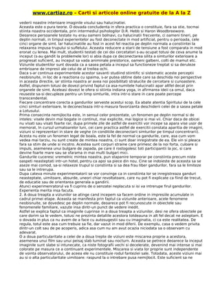 www.cartiaz.ro – Carti si articole online gratuite de la A la Z
vederii noastre interioare imaginile visului sau halucinatiei.
Aceasta este o pura teorie. O dovada concludenta in sfera practica o constituie, fara sa stie, tocmai
stiinta noastra occidentala, prin intermediul psihologilor D.R. Hebb si Haron Woodbreewore.
Deoarece persoanele testate nu erau oameni bolnavi, cu halucinatii frecvente, ci oameni tineri, pe
deplin normali, in timpul experientelor au fost deconectate in mod artificial, pentru o perioada, cele
cinci organe de simt. lar halucinatiile au fost in acest fel reactia pe deplin normala a constiintei la
relaxarea impusa trupului si suflelului. Aceasta reducere a starii de tensiune a fost comparata in mod
eronat cu lenea. Mai mult, studentii testati de cei doi cercetatori s-au ocupat totusi de ceva anume la
inceput (s-au gandit la problemele lor) si abia dupa ce deconectarea silita a simturilor exterioare a
progresat suficient, au inceput sa vada animinale preistorice, oameni galbeni, colti de mamut etc.
Viziunile studentilor sunt dovada ca a sasea petala a incepul sa functioneze treptat si sa deruleze
embrioane de impresii ale celui de al treilea ochi.
Daca s-ar continua experimentele acestor savanti studiind stiintific si sistematic aceste perceptii
neobisnuite, in loc de a reactiona cu spaima, s-ar putea obtine date care sa deschida noi perspective
in aceasta directie, iar stiinta noastra ar avea noi posibilitati stralucite de cercetare si cunoastere.
Astfel, dispunem totusi de dovezi privind faptul ca asa-numitele halucinatii apar altfel decat prin
organele de simt. Aceleasi dovezi le ofera si stiinta indiana yoga, in afirmarea ideii ca omul, daca
reuseste sa-si decupleze pentru un timp simturile, intra intr-o stare in care poate percepe
transcendental.
Fiecare concentrare corecta a gandurilor serveste acestui scop. Ea abate atentia Spiritului de la cele
cinci simturi exterioare, le deconecteaza intr-o masura favorizanta deschiderii celei de a sasea petale
a Lotusului.
Prima consecinta nemijlocita este, in sensul celor prezentate, un fenomen pe deplin normal si de
inteles: visele devin mai bogate in continut, mai explicite, mai logice si mai vii. Chiar daca de obicei
nu visati sau visati foarte rar, dupa primele zile de astfel de exercitii vor incepe sa apara vise usor de
memorat, In cursul urmatoarelor luni, cei care practica astfel de exercitii constata aparitia de imagini,
viziuni si reprezentari in stare de veghe (in conditiile deconectarii simturilor pe timpul concentrarii).
Acesta nu este un fenomen legat de boala, este la fel de normal ca gandurile, care, asa cum vom
vedea mai tarziu, nu sunt create de mintea noastra, ci sunt doar inregistrate de ea. Ele vin si pleaca
fara sa stim de unde si incotro. Acestea sunt corpuri straine care primesc de la noi forta, culoare si
impuls, asemenea unui bulgare de zapada, pe care il rostogolesc toti participantii la joc, si care
devine foarte mare sau se sfarama in mai multi bulgari mici.
Gandurile cuceresc vremelnic mintea noastra, pun stapanire temporar pe constiinta precum niste
oaspeti neasteptati intr-un hotel, pentru ca apoi sa piece din nou. Cine se indoieste de aceasta sa se
aseze mai comod, sa-si relaxeze trupul si constiinta si sa dea frau liber gandurilor, fara sa le limiteze
sau sa le intrerupa.
Dupa cateva minute experimentatorii se vor convinge ca in constiinta lor se inregistreaza ganduri
neasteptate, uimitoare, absurde, uneori chiar revoltatoare, care nu pot fi explicate ca fiind de trecut,
de educatie sau de orientarea generala a gandirii.
Atunci experimenratorul va fi cuprins de o senzatei neplacuta si isi va intrerupe firul gandurilor.
Experienta merita insa facuta.
2. A doua treapta a viziunilor se atinge cand incepem sa facem ordine in impresiile acumulate in
cadrul primei etape. Aceasta se manifesta prin faptul ca viziunile anterioare, acele fenomene
neobisnuite, se dovedesc pe deplin normale, deoarece pot fi recunoscute in obiectele sau
fenomenele familiare, vazute insa dintr-un punct de vedere inedit.
Astfel se explica faptul ca imaginile cuprinse in a doua treapta a viziunilor, desi ne ofera obiectele pe
care dorim sa le vedem, totusi ne prezinta detaliile acestora totdeauna in alt fel decat ne asteptam. E
o dovada in plus ca nu avem de a face cu autosugestii sau cu imaginatia, ci ca este realitatea. De
regula, totul este asa cum trebuie sa fie, dar vazut in mod diferii. De exemplu, casa o vedem privita
dintr-un colt sau de pe acoperis, adica asa cum nu am avut ocazia niciodata sa o observam cu
adevarat.
O a doua particularitate a celei de a doua trepte de viziuni este miscarea proprie a acestora,
asemenea unui film sau unui peisaj slab luminat sau nocturn. Aceasta se petrece deoarece la inceput
imaginile sunt slabe si intunecate, ca niste fotografii vechi si decelerate, devenind mai intense si mai
colorate pe masura ce a continuant experimentele. Miscarea si viata lor proprie sunt independente
de vointa observatorului, de aceea ele nu constituie rodul fanteziei sale. Totodata, aceste viziuni mai
au si o alta particularitate uimitoare: raspund la o intrebare pusa nemijlocit. Este suficient sa ne
 