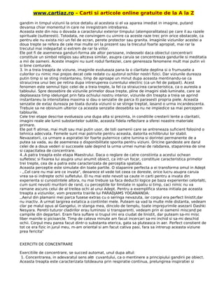 www.cartiaz.ro – Carti si articole online gratuite de la A la Z
gandim in timpul viziunii la orice detaliu al acesteia si el va aparea imediat in imagine, putand
devansa chiar momentul in care ne inregistram intrebarea.
Aceasta este din nou o dovada a caracterului exterior timpului (atemporalitatea) pe care il au razele
spirituale (sutteresti). Totodata, ne convingem cu uimire ca aceste raze trec prin orice obstacole, ca
pentru ele nu exista nici un fel de ecran, perete protector sau granita. Imaginile viziunilor acestei a
doua trepte se refera de cele mai multe ori la prezent sau la trecutul foarte apropiat, mai rar la
trecutul mai indepartat si extrem de rar la viitor.
Ele pot fi de asemenea ganduri-forma ale altor persoane, indeosebi daca obiectul concentrarii
constituie un simbol religios sau altceva similar, asupra caruia se concentreaza gandurile si meditatia
a mii de oameni. Aceste imagini nu sunt rodul fanteziei, care genereaza fenomene mult mai putin vii
si bine conturate.
3. In a treia treapta de viziune, imaginile evolueaza pana la o claritate deplina si o frumusete a
culorilor cu nimic mai prejos decat cele redate cu ajutorul ochilor nostri fizici. Dar viziunile dureaza
putin timp si se sting instantaneu, timp de aproape un minut dupa aceasta mentinandu-se ca
straiucirea unui bec pe retina dupa intreruperea curentului electric (ca un fel de palpait). Acest
fenomen este semnul tipic celei de a treia trepte, la fel ca straiucirea caracteristica, ca o aureola a
tabloului. Spre deosebire de viziunile primelor doua trepte, pline de imagini slab luminate, care se
deplaseaza timp idelungat prin fata ochiului nostru interior, viziunile din treapta a treia se aprind
instantaneu la intensitatea maxima si dau o senzatie de parca iti parasesti propria piele. Aceasta
senzatie de extaz dureaza pe toata durata viziunii si se stinge treptat, lasand o urma incandescenta.
Trebuie sa ne obisnuim ulterior ca aceasta senzatie deosebita sa nu ne impiedice sa mai percepem
tablourile.
Cele trei etape descrise evolueaza una dupa alta si prezinta, in conditiile cresterii lente a claritatii,
imagini reale ale lumii substantelor subtile, aceasta fidela reflectare a sferei noastre materiale
primare.
Ele pot fi atinse, mai mult sau mai putin usor, de toti oamenii care se antreneaza suficient folosind o
tehnica adecvata. Femeile sunt mai potrivite pentru aceasta, datorita echilibrului lor stabil.
Nevazatorii, ca urmare a aspiratiei lor foarte puternice catre lumina si dorintei permanente de a
putea sa vada, au de asemenea o disponibilitate sporita pentru viziuni. Oricine gandeste are darul
celei de a doua vederi si succesele sale depind la urma urmei numai de rabdarea, stapanirea de sine
si capacitatea de concentrare.
4..A patra treapta este etapa Maestrului. Daca o reglare de catre constiinta a acestui ochean
sufletesc si fixarea lui asupra unui anumit obiect, ca intr-un focar, constituie caracteristica primelor
trei trepte, cea de a patra este caracterizata de perceptia spatiala.
Aceasta perceptie este simulate din toate partile. O stapanire perfecta a ei transforma omul in Adept
- ,,Cel care nu mai are ce invata", deoarece el vede tot ceea ce doreste, orice lucru asupra caruia
vrea sa-si indrepte ochii sufletului. El nu mai este nevoit sa caute in carti pentru a invata din
experienta si cunostintele altora, nu mai trebuie sa faca deductii logice pe baza experientei celorlalti,
cum sunt nevoiti muritorii de rand, cu perceptiile lor limitate in spatiu si timp, caci nimic nu va
ramane ascuns celui de al treilea ochi al unui Adept. Pentru a exemplifica starea initiala pe aceasta
treapta a viziunilor, vom prezenta trairile lui PARADJAMS YOGANANDA:
,,Aerul din plamanii mei parca fusese extras cu o seringa nevazuta, iar corpul era perfect linistit,dar
nu inactiv. A urmat largirea extatica a contiintei mele. Puteam sa vad la multe mile distanta, vedeam
clar pe malul opus al Gangelui, in stanga mea, dincolo de templu, toate imprejurimile asezarii Dashki
Nesyara. Peretii tuturor cladirilor erau luminosi si transparenti, vedeam prin ei oamenii miscand pe
campiile din departari. Eram fara suflare si trupul imi era ciudat de linistit, dar puteam sa-mi misc
liber mainile si picioarcle. Timp de cateva minute am facut incercari sa-mi inchid si sa-mi deschid
ochii. Corpul meu parea facut dintr-o substanta eterica, gata sa pluteasca in aer. Perfect constient de
tot ce era fizic in jurul meu, m-am oriental si am facut cativa pasi, fara sa intrerup aceasta viziune
prea fericita"
EXERCITII DE CONCENTRARE
Exercitiile de concentrare, se succed automat, unul dupa altul:
1. Concentrarea, in adevaratul sens alϖ cuvantului, ca o mentinere a principiului gandirii pe obiect.
Aceasta treapta este caracterizata totdeauna prin respiratie continua, prelungirea inspiratiei si
 