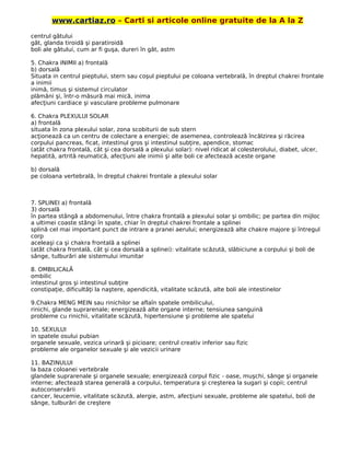www.cartiaz.ro – Carti si articole online gratuite de la A la Z
centrul gâtului
gât, glanda tiroidă şi paratiroidă
boli ale gâtului, cum ar fi guşa, dureri în gât, astm
5. Chakra INIMII a) frontală
b) dorsală
Situata in centrul pieptului, stern sau coşul pieptului pe coloana vertebrală, în dreptul chakrei frontale
a inimii
inimă, timus şi sistemul circulator
plămâni şi, într-o măsură mai mică, inima
afecţiuni cardiace şi vasculare probleme pulmonare
6. Chakra PLEXULUI SOLAR
a) frontală
situata în zona plexului solar, zona scobiturii de sub stern
acţionează ca un centru de colectare a energiei; de asemenea, controlează încălzirea şi răcirea
corpului pancreas, ficat, intestinul gros şi intestinul subţire, apendice, stomac
(atât chakra frontală, cât şi cea dorsală a plexului solar): nivel ridicat al colesterolului, diabet, ulcer,
hepatită, artrită reumatică, afecţiuni ale inimii şi alte boli ce afectează aceste organe
b) dorsală
pe coloana vertebrală, în dreptul chakrei frontale a plexului solar
7. SPLINEI a) frontală
3) dorsală
în partea stângă a abdomenului, între chakra frontală a plexului solar şi ombilic; pe partea din mijloc
a ultimei coaste stângi în spate, chiar în dreptul chakrei frontale a splinei
splină cel mai important punct de intrare a pranei aerului; energizează alte chakre majore şi întregul
corp
aceleaşi ca şi chakra frontală a splinei
(atât chakra frontală, cât şi cea dorsală a splinei): vitalitate scăzută, slăbiciune a corpului şi boli de
sânge, tulburări ale sistemului imunitar
8. OMBILICALĂ
ombilic
intestinul gros şi intestinul subţire
constipaţie, dificultăţi la naştere, apendicită, vitalitate scăzută, alte boli ale intestinelor
9.Chakra MENG MEIN sau rinichilor se aflaîn spatele ombilicului,
rinichi, glande suprarenale; energizează alte organe interne; tensiunea sanguină
probleme cu rinichii, vitalitate scăzută, hipertensiune şi probleme ale spatelui
10. SEXULUI
in spatele osului pubian
organele sexuale, vezica urinară şi picioare; centrul creativ inferior sau fizic
probleme ale organelor sexuale şi ale vezicii urinare
11. BAZINULUI
la baza coloanei vertebrale
glandele suprarenale şi organele sexuale; energizează corpul fizic - oase, muşchi, sânge şi organele
interne; afectează starea generală a corpului, temperatura şi creşterea la sugari şi copii; centrul
autoconservării
cancer, leucemie, vitalitate scăzută, alergie, astm, afecţiuni sexuale, probleme ale spatelui, boli de
sânge, tulburări de creştere
 