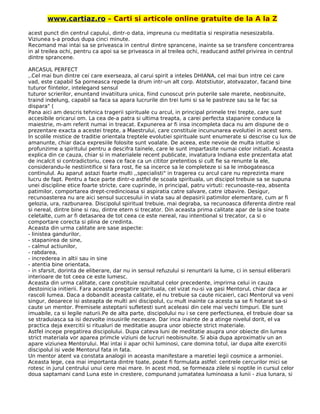 www.cartiaz.ro – Carti si articole online gratuite de la A la Z
acest punct din centrul capului, dintr-o data, impreuna cu meditatia si respiratia nesesizabila.
Viziunea s-a produs dupa cinci minute.
Recomand mai intai sa se priveasca in centrul dintre sprancene, inainte sa se transfere concentrarea
in al treilea ochi, pentru ca apoi sa se priveasca in al treilea ochi, readucand astfel privirea in centrul
dintre sprancene.
ARCASUL PERFECT
,.Cel mai bun dintre cei care exerseaza, al carui spirit a inteles DHIANA, cel mai bun intre cei care
vad, este capabil Sa porneasca repede la drum intr-un alt corp. Atotstiutor, atotvazator, facand bine
tuturor fiintelor, intelegand sensul
tuturor scrierilor, enuntand invatiitura unica, fiind cunoscut prin puterile sale marete, neobisnuite,
traind indelung, capabil sa faca sa apara lucrurile din trei lumi si sa le pastreze sau sa le fac sa
dispara" (
Pana aici am descris tehnica tragerii spirituale cu arcul, in principal primele trei trepte, care sunt
accesibile oricarui om. La cea de-a patra si ultima treapta, a carei perfecta stapanire conduce la
maiestrie, m-am referit numai in treacat. Expunerea ar fi insa incompleta daca nu am dispune de o
prezentare exacta a acestei trepte, a Maestrului, care constituie incununarea evolutiei in acest sens.
In scolile mistice de traditie orientala treptele evolutiei spirituale sunt enumerate si descrise cu lux de
amanunte, chiar daca expresiile folosite sunt voalate. De aceea, este nevoie de multa intuitie si
profunzime a spiritului pentru a descifra tainele, care le sunt impartasite numai celor initiati. Aceasta
explica din ce cauza, chiar si in materialele recent publicate, invatatura Indiana este prezentata atat
de incalcit si contradictoriu, ceea ce face ca un cititor pretentios si cult fie sa renunte la ele,
considerandu-le nestiintifice si fara rost, fie sa incerce sa le completeze si sa le imbogateasca
continulul. Au aparut astazi foarte multi ,,specialisti" in tragerea cu arcul care nu reprezinta mare
lucru de fapt. Pentru a face parte dintr-o astfel de scoala spirituala, un discipol trebuie sa se supuna
unei discipline etice foarte stricte, care cuprinde, in principal, patru virtuti: recunoaste-rea, absenta
patimilor, comportarea drept-credincioasa si aspiratia catre salvare, catre izbavire. Desigur,
recunoasterea nu are aici sensul succesului in viata sau al depasirii patimilor elementare, cum ar fi
gelozia, ura, razbunarea. Discipolul spiritual trebuie, mai degraba, sa recunoasca diferenta dintre real
si nereal, dintre bine si rau, dintre etern si trecator. Din aceasta prima calitate apar de la sine toate
celetalte, cum ar fi detasarea de tot ceea ce este nereal, rau intentional si trecator, ca si o
comportare corecta si plina de credinta.
Aceasta din urma calitate are sase aspecte:
- linistea gandurilor,
- stapanirea de sine,
- calmul actiunilor,
- rabdarea,
- increderea in altii sau in sine
- atentia bine orientata,
- in sfarsit, dorinta de eliberare, dar nu in sensul refuzului si renuntarii la lume, ci in sensul eliberarii
interioare de tot ceea ce este lumesc.
Aceasta din urma calitate, care constituie rezultatul celor precedente, imprirna celui in cauza
destoinicia initierii. Fara aceasta pregatire spirituala, cel vizat nu-si va gasi Mentorul, chiar daca ar
rascoli lumea. Daca a dobandit aceasta calitate, el nu trebuie sa caute nicaieri, caci Mentorul va veni
singur, deoarece isi asteapta de multi ani discipolul, cu mult inainte ca acesta sa se fi hotarat sa-si
caute un mentor. Premisele asteptarii sufletesti sunt aceleasi din cele mai vechi timpuri. Ele sunt
imuabile, ca si legile naturii.Pe de alta parte, discipolului nu i se cere perfectiunea, el trebuie doar sa
se straduiasca sa isi dezvolte insusirile necesare. Dar inca inainte de a atinge nivelul dorit, el va
practica deja exercitii si ritualuri de meditatie asupra unor obiecte strict materiale.
Astfel incepe pregatirea discipolului. Dupa cateva luni de meditatie asupra unor obiecte din lumea
strict materiala vor aparea primcle viziuni de lucruri neobisnuite. Si abia dupa aproximativ un an
apare viziunea Mentorului. Mai intai ii apar ochii luminosi, care domina totul, iar dupa alte exercitii
discipolul isi vede Mentorul fata in fata.
Un mentor atent va constata analogii in aceasta manifestare a maretiei legii cosmice a armoniei.
Aceasta lege, cea mai importanta dintre toate, poate fi formulata astfel: centrele cercurilor mici se
rotesc in jurul centrului unui cere mai mare. In acest mod, se formeaza zilele si noptile in cursul celor
doua saptamani cand Luna este in crestere, compunand jumatatea luminoasa a lunii - ziua lunara, si
 