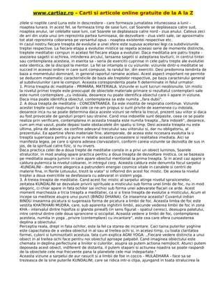 www.cartiaz.ro – Carti si articole online gratuite de la A la Z
zilele si noptile cand Luna este in descrestere - care formeaza jumatatea intunecoasa a lunii -
noaptea lunara. In acest fel, se formeaza timp de sase luni, cat Soarele se deplaseaza catre sud,
noaptea anului, iar celelalte sase luni, cat Soarele se deplaseaza catre nord - ziua anului. Cateva zeci
de ani din viata unui om reprezinta partea luminoasa, de dezvoltare - ziua vietii sale, iar aproximativ
tot atat reprezinta coborarea pe versantul opus - noaptea existentei respective etc.
In cazul nostru fiecare treapta de evolutie a unei sfere este supusa acelorasi legi ca subdiviziunile
treptei respective. La fiecare etapa a evolutiei mistice se repeta aceeasi serie de momente distincte,
treptele meditatiei cornpun in acelasi fel fiecare etapa a evolutiei. Daca meditatia are patru trepte -
asezarea sagetii si ochirea, intinderea arcului, lansarea sagetii si asteptarea loviturii, in centrul tintei
sau contemplarea acesteia, in esenta sa - seria de exercitii cuprinse in cele patru trepte ale evolutiei
este identica, de la discipol la mentor. La fel se intampla si cu viziunile: viziunile dintr-o meditatie se
succed in aceeasi ordine in care sunt compuse, la randul lor, din exercitii. Desi predomina tendinta de
baza a momentului dominant, in general raportul ramane acelasi. Acest aspect important ne permite
se deducem matematic caracteristicile de baza ale treptelor respective, pe baza caracterului general
al subdiviziunilor care le compun. Aceasta corespondenta poate fi determinate in felul urmator:
1. Prima treapta dc meditatie - PRIMARA, MATERIALA. Viziunile ei sunt lucruri neobisnuite. Un mistic
la nivelul primei trepte este preocupat de obiectele materiale primare si rezultatul contemplarii sale
este numit contemplare ,,cu indoiala, deoarece nu poate identifica obiectul care ii apare in viziune.
Daca insa poate identifica obiectul, contemplarea sa este numita ,,fara dubii".
2. A doua treapta de meditatie - CONCENTRAREA. Ea esle insotita de respiratia continue. Viziunile
acestei trepte sunt raspunsuri la cele ce ne-am propus si sunt privite de asemenea cu indoiala,
deoarece inca nu se poate determina daca aceste viziuni se refera la trecut, prezent sau viitor si daca
au fost provocate de ganduri proprii sau straine. Cand insa indoielile sunt depasite, ceea ce se poate
realiza prin verificare, contemplarea in aceasta treapta este numita treapta ,,fara indoieli", deoarece,
cum am mai vazut, poate depasi toate obstacolele din spatiu si timp. Desi aceasta treapta nu este
ultima, plina de adevar, ea confine adevarul trecutului sau viitorului si, dar nu obligatoriu, al
prezentului. Ea apartine sferei materiale fine, atemporale, de aceea este nccesara evolutia la o
treapta superioara pentru a pune in relatie aceasta cunoastere si realitatea imediata. Aici se
manifesta legea, pe care o ignora adesea clarvazatorii, conform careia viziunile se dezvolta de sus in
jos, de la spiritual catre fizic, si nu invers.
Daca practica celei de-a doua trepte de meditatie consta in a privi un obiect lurninos, Soarele
stralucitor, in mod analog apare practica pentru a doua treapta de dezvoltare mistica, ce se bazeaza
pe meditatia asupra Juminii in care apare obiectul mentionat la prima treapta. Si in acest caz apare o
caldura puternica la nivelul coloanei, in intregul corp. Aceasta caldura este denumita focul sarpelui
-KUNDALINI - denumire alegorica a patrunderii energiei cosmice vitale in canalele si centrii de
materie fina, in florile Lotusului, trezit la viata" si inflorind din acest foc mistic. De aceea la nivelul
treptei a doua exercitiile se desfasoara cu adevarat in sistem yoga.
3. A treiea treapta de meditatie. Cand acest foc mistic al sarpelui atinge nivelul spraiicenelor,
zeitatea KUNDALINI se dezvaluie privirii spirituale a misticului sub forma unei limbi de foc, nu in mod
alegoric, ci chiar apare in fata ochilor sai inchisi sub forma unei adevarate flacari ce arde. Acest
moment marcheaza a trcia treapta a meditatiei, ca si a treia treapta de evolutie a misticului, Acum el
incepe sa mediteze asupra unui punct (BINDU DHIANA). Ce inseamna aceasta? Cuvantul indian
BINDU inseamna picatura si sugereaza forma de picatura a limbii de foc. Aceasta limba de foc este
vestita KHATKHARI MUDRA, care, sub aparenta inghitirii limbii, ascunde vederea limbii de foc in zona
KHA - intervalul dintre hipofiza si glanda pinealS (in sens figurat - spatiul ceresc), deasupra palatului,
intre centrul dintre cele doua sprancene si occipital. Aceasta vedere a limbii de foc, contemplarea
acesteia, numita in yoga ,,privire (contemplare) cu incantare", este cea care ofera cunoasterea
deplina a obiectului.
Perceptia reala, drept in fata ochilor, este la fel ca starea de incantare. Caci taina puterilor yoghine
este capacitatea de a vedea obiectul in al sau al treilea ochi si, in acelasi timp, cu toata claritatea
formei, culorii si luminozitatii acestuia. lata cum explica AGNI YOGA: ,,Fiecare vedere distincta a unui
obiect in al treilea ochi face pentru noi obiectul aproape palpabil. Cand imaginea obiectului este
chemata in deplina perfectiune a liniilor si culorilor, asupra sa putem actiona nemijlocit. Atunci putem
deposeda acest obiect, indiferent de distanta, il putem stapani si actiunea noastra se poate raspandi
de la obiectele cele mai frecvente pana la planetele cele mai indepartate."
Aceasta viziune a sarpelui de aur rasucit si a limbii de foe in coccis - MULADHARA - face sa se
trezeasca de la sine puterile KUNDALINI, care se ridica intr-o clipa, ajungand in toata stralucirea la
 