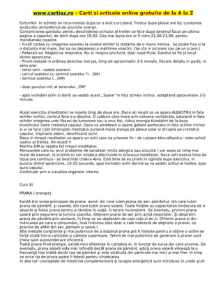 www.cartiaz.ro – Carti si articole online gratuite de la A la Z
furtunilor. In schimb se reco-manda dupa ce a iesit curcubeul, fiindca dupa ploaie are loc curatarea
straturilor atmosferice de anumite energii.
Concentrarea gandului pentru deschiderea ochiului al treileii se face dupa desenul facut pe ultima
pagina a copertei, de dorit dupa ora 19,00. Cea mai buna ora ar fi intre 21,00-23,00, pentru
meridianele noastre.
- Fixafi cartea cu imaginea soarelui la nivelul ochilor la distanta de o mana intinsa . Se poate fixa si la
o distanta mai mare, dar sa nu depaseasca inaltimea voastrii. (Se sta in picioare sau pe un scaun.)
- Relaxati-va. Reglati-va respiratia. Nu sc respira pro-fund, doar superficial. Gandul sa fie ja locul
dintre sprancene.
- Priviti relaxat in ordinea descrisa mai jos, timp de aproximativ 3-5 minute, fiecare detaliu in parte, in
sens orar.
- cerul seni - razele soareiui
- cercul soarelui cu semnul soarelui *(…OM)
- semnul soarelui (…OM)
- doar punctul mic al semnului ,,OM"
- apoi inchideti ochii si doriti sa vedeti acest ,,Soare" in fata ochilor inchisi, asteptand aproximativ 3-5
minute.
Acest exercitiu (meditatie) se repeta timp de doua ore. Daca ati reusit sa va apara ALBASTRU in fata
ochilor inchisi, centrul Ajna s-a deschis. O caldura care trece prin coloana vertebrala, aducand in fata
ochilor imaginea unei flacari de lumanare sau a unui foc, ridica energia Kundalini de la baza
trunchiului catre crestetul capului. Daca va ameteste si apare galben-portocaliu in fata ochilor inchisi
si vi se face cald intrerupeti meditatia punand mana stanga pe plexul solar si drcapta pe crestetul
capului, inspirand adanc, deschizand ochii.
Daca in timpul meditatiei va apare un ochi care va priveste fix - de culoare bleu-albastru - este ochiul
vostru al treilea. Ati reusit!!!
Mantra OM sc repeta tot timpul meditatiei.
Persoanele care au avut probleme de sanatate (rinita alergica sau sinuzite ) vor avea un timp mai
mare de exersat, in scbimb isi vor vindeca afectiunile In procesul meditatiei. Daca veti exersa timp de
doua ore continuu - se deschide chakra Ajna. Este bine sa va priviti in oglinda dupa exercitiu, in
punctu dintre sprancene, 10-15 secunde, apoi inchideti ochii dorind sa va vedeti ochiul al treilea, apoi
aura capului.
Continuati prin a vizualiza organele interne.
Curs XI
PRANA ( energie)
Există trei surse principale de prana: aerul, din care luăm prana de aer; pământul, din care luăm
prana de pământ; şi soarele, din care luăm prana solară. Toate fiinţele au capacitatea înnăscută de a
absorbi şi folosi prana pentru a rămâne în viaţă. O facem inconştient. De exemplu, primim prana
solară prin expunere la lumina soarelui. Obţinem prana de aer prin actul respiraţiei. Şi absorbim
prana de pământ prin picioare, în timp ce ne deplasăm de colo-colo zi de zi. (Primim prana şi din
mâncarea pe care o consumăm, însă hrănirea este doar o cale indirectă de obţinere a pranei, ce
provine de altfel din aer, pământ şi soare.)
Alte metode conştiente şi mai puternice de a dobândi prana pot fi folosite pentru a obţine o astfel de
forţă vitală într-o cantitate şi calitate superioare. Tehnicile mai puternice de generare a pranei sunt
cheia spre autovindecare eficientă.
Toată prana fiind energie, există mici diferenţe în calitatea ei, în funcţie de sursa din care provine. De
exemplu, prana solară este mai rafinată decât prana de pământ, adică prana solară vibrează la o
frecvenţă mai înaltă decât cea de pământ şi este alcătuită din particule mai mici şi mai fine. în timp
ce orice tip de prana poate fi folosit pentru vindecarea
In alte tari conceptele de medicină complementară şi terapie energetică sunt introduse în unele şcoli
 