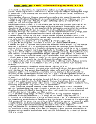 www.cartiaz.ro – Carti si articole online gratuite de la A la Z
de medicină sau de asistente, dar programele încă tratează cu multă superficialitate energia
generală a corpului şi nici măcar nu menţioneaza despre energia de vindecare pe care putem învăţa
să o detectăm, să o dezvoltăm şi să o direcţionăm în sensul îmbunătăţirii sănătăţii noastre - şi a
pacienţilor noştri."
fizică, nivelul de rafinament îi impune caracterul convenabil anumitor scopuri. De exemplu, prana de
o frecvenţă mai înaltă este folosită pentru o dezvoltare spirituală şi pentru vindecarea unor zone
delicate, în timp ce prana de o frecvenţă mai joasă se foloseşte pentru sporirea forţei fizice şi
vindecarea unor zone mai puţin delicate.
Prana este extrem de puternică şi se reface foarte uşor, dar în acelaşi timp este foarte delicată. Ea
poate fi folosită pentru remedierea unor grave probleme de sănătate. Se poate chiar proiecta pe
distanţe mari fără a-şi pierde din forţă sau eficienţă. Cu toate acestea, prana poate fi diminuată sau
slăbită de mulţi factori, printre care concepţiile tale, emoţiile, atitudinile, inhibiţii şi amintiri
traumatice, hrana pe care o consumi, oamenii cu care stai, mediul în care munceşti şi trăieşti, ceea
ce spui sau gândeşti şi modul în care reacţionezi la un nivel obişnuit de stres din viaţa ta.
In general, starea de sănătate este legată de rezervele tale de prana. Atunci când prana îţi este
curată şi abundă, ai o sănătate fizică şi mentală bună. Atunci când este insuficientă sau impură, vei
avea parte, de obicei, de unele probleme de sănătate.
Acum să încercăm un experiment ce-ţi va permite să îţi simţi prana personală.
EXERCIŢIUL NR 1 Exerciţiul de sensibilizare al mainilor CUM SA SIMTI ENERGIA (PRANA)
Calea cea mai uşoară şi rapidă de a-simti prana şi de a înţelege, este de a învăţa să-ţi simţi energia
personală In acest exerciţiu îţi vei sensibiliza chakrele mâinii, care se găsesc în centrul palmei ,
pentru a simţi energia dintre ele. în timpul efectuării acestui exerciţiu poţi să stai jos sau în picioare.
1. Pune-ţi limba pe cerul gurii, chiar în spatele palatului dur (încreţiturile dure din spatele dinţilor din
faţă, de sus). Tine-ti limba în această poziţie pe parcursul întregului exerciţiu. Astfel se face legătura
între cele două canele energetice majore ce trec prin faţa şi prin spatele corpului tău, canale de-a
lungul cărora sunt localizate chakrele tale majore. De asemenea, îţi va spori sensibilitatea la energie.
2. Respiră adânc şi încet, de patru ori. Inspiră şi expiră pe nas. Astfel vei reuşi să-ţi eliberezi mintea
de orice gânduri şi să-i induci o stare de calm; în acelaşi timp îţi vei relaxa şi corpul.
3. Rotaţii ale încheieturilor mâinii: întinde-ţi mâinile înainte, la înălţimea umerilor. Roteşte-ţi mâinile
de la încheieturi, de 10 ori în sensul acelor de ceasornic şi de 10 ori în sensul invers acelor de
ceasornic.
4. Deschideri ale mâinilor: deschide şi închide palmele cu putere de 10 ori.
5 Scuturări de coate şi de degete: începe prin a ţine mâinile pe lângă corp. Ridică pumnii până lângă
umeri, ca şi cum ai ridica gantere. Spatele palmelor trebuie să fie spre în afară. Din poziţia
respectivă, lasă-ţi repede mâinile în jos, deschizând palmele, ca şi cum ai da drumul ganterelor
imaginare, iar apoi repetă mişcarea repede, de 10 ori. Ai grijă să nu-ţi întinzi prea tare braţele (în
afara razei lor naturale de mişcare) sau să forţezi prea tare încheieturile. Mişcarea descrisă nu trebuie
să doară.
6. întinde-ţi mâinile în faţă, cu palmele la o distanţă de 7-8 cm, îndreptate una spre cealaltă, ca şi
cum ai fi gata să baţi din palme. Răsfiră-ţi degetele. Acum, cu degetul mare de la mâna dreaptă,
apasă uşor pe centrul palmei stângi, preţ de câteva secunde. Repetă apoi mişcarea cu cealaltă mână,
folosindu-ţi degetul mare stâng pentru a apăsa în palma dreaptă.
7. Acum, ţine coatele apropiate de talie şi braţele întinse în faţă, paralel cu solul. Ţine mâinile
relaxate, cu palmele îndreptate una spre cealaltă la o distanţă de 7-8 cm, ca şi cum ai fi gata să baţi
din palme, închide ochii. Păstrând distanţa dintre mâini, respiră încet şi concentrează-te uşor pe
centrul fiecărei palme. Fă-o preţ de vreo 30 de secunde
8. Apoi, păstrând aceeaşi poziţie a mâinilor, a încheieturilor mâinii şi a coatelor, începe să-ţi
îndepărtezi mâinile câţiva centimetri şi să le apropii din nou. Prefăte că baţi din palme cu
încetinitorul, dar nu lăsa mâinile să se atingă. Apropie-ţi palmele la 3-4 cm şi apoi depărtează-le încet
una de cealaltă şi apropie-le din nou. Repetă mişcarea timp de vreo 30 de secunde, în scurt timp vei
simţi o rezistenţă între palme, ca şi cum ai ţine un balon în mâini, sau palmele vor începe să te gâdile
ori să te mănânce. Când vei simţi rezistenţă, căldură sau vibraţie în palme, nu e altceva decât
energia ta, prana, forţa vitală ce înconjoară şi pătrunde în corpul tuturor fiinţelor vii.
Nu-ţi face probleme dacă nu vei simţi energia de la prima încercare, în cazul în care nu simţi căldură
sau nu te gâdilă în palme după ce ai făcut exerciţiul, opreşte-te câteva momente, respiră adânc de
câteva ori, concentrează-te la palmele tale şi reia exerciţiul de la început. Nu va trece mult până vei
simţi şi tu energia.
 