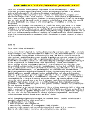 www.cartiaz.ro – Carti si articole online gratuite de la A la Z
Chiar dacă pe moment nu simţi energia, linişteşte-te: oricum vei avea puterea să vindeci
Chiar daca nu reuşesiti să simtiti energia pe moment, veti putea totuşi să faceti în aşa fel încât
sistemul să funcţioneze.. Şi, mai mult, mainile voastre vor putea să vindece.
Pentru înţelegerea vindecării pranice nu este neapărată nevoie ca practicantul să poată simţi
perturbările energetice. Dacă nu vei reuşi încă să simţi prana atunci când vei ajunge la remediile
specifice de sănătate , vei putea totuşi să vindeci urmând instrucţiunile pas cu pas. Fiecare remediu
este o „reţetă" testată şi probată, menită să corecteze perturbările energetice legate de o anumită
problemă de sănătate, şi nu trebuie să simţi energia pentru a reuşi să faci ca remediul să
funcţioneze.
Pe măsură ce vei avansa cu exerciţiile din curs în cazul în care nu poţi simţi prana, pur şi simplu
relaxează-te şi continuă-ţi programul şi practicile. Nu va trece mult până vei simţi şi tu energia.
Metodele de predare a vindecării pranice s-au îmbunătăţit considerabil în decursul ultimilor zece ani.
în consecinţă, cei mai mulţi dintre practicantii de astăzi pot simţi energia la sfârşitul primului curs, iar
95% îşi pot simţi energia în primele două săptămâni dacă îşi exersează zilnic sensibilizarea mâinilor.
Am scris aceast curs bazându-ma pe aceleaşi tehnici şi tehnologii noi, aşa că exersează şi vei simţi
energia.
CURS XII
Capacităţiile tale de autovindecare
In timp ce medicina tradiţională şi-a manifestat scepticismul şi chiar dezaprobarea faţă de principiile
terapiei energetice, unii cercetători în domeniul medicinei au făcut experimente ce vin în sprijinul ei.
Dr. Robert Becker, chirurg ortoped la Universitatea din New York, a făcut o serie de investigaţii
interesante ale capacităţii de regenerare a formelor de viaţă simple, mai puţin evoluate, investigaţii
ce susţin cu putere noţiunea de model energetic sau şablon. Becker citează lucrarea savantului
suedez Abraham Trembley, care a găsit câteva specii de polipi ce se regenerează dacă sunt tăiaţi în
bucăţi, atâta timp cât bucăţile respective conţin o porţiune din „tulpina" sau corpul central.
Becker mai face referinţe vaste la experimentele lui Lazzaro Spallanzani, un preot italian care a
demonstrat că unei salamandre îi creşte din nou coada sau un membru dacă sunt tăiate. Becker
arată că, dacă şi coada, şi membrul salamandrei sunt înlăturate, se pot lua câteva celule din coadă
care, mutate în zona membrului tăiat, se vor regenera într-un membru nou. înaintea acestor
experimente se credea că celulele cozii erau diferenţiate - codul lor genetic era programat astfel
încât ele să formeze o coadă, însă experimentele arată că celulele cozii salamandrei se pot de-
diferenţia (pot deveni celule generale) şi apoi re-diferenţia în celule cu un cod diferit (de a forma un
membru), în corpul salamandrei, o anumită forţă sau conştiinţă a celulelor ei a ştiut cumva să facă
celulele respective să formeze un membru, chiar dacă celulele care fuseseră plasate în zona
membrului retezat fuseseră programate deja să formeze o coadă, în conformitate cu gândirea
ştiinţifică tradiţională, este puţin probabil să se întâmple aşa ceva. Becker face comparaţia cu o
grămadă de cărămizi care se rearanjează în mod spontan, formând o clădire cu o structură completă
din oţel, ferestre şi acoperiş!
Becker mai citează şi alte exemple de regenerare. Tritonul îşi poate regenera un ochi, cu tot cu nerv
optic, în aproximativ 40 de zile. Caraşii aurii şi salamandrele îşi pot regenera fibrele spinale. Chiar şi
oamenii au o oarecare capacitate de regenerare. Ficatul uman poate înlocui porţiuni ce s-au pierdut
din cauza unor răni, prin ceea ce medicina numeşte hipertrofie compensatorie - Rănirea sau
disfuncţionalitatea unui rinichi duce deseori la mărirea celuilalt.
Becker notează faptul că regenerarea devine mai dificilă pe măsură ce eşti tot mai sus pe scara
evoluţiei, implicaţiile ei fiind totuşi semnificative:
1. viaţa se poate vindeca singură;
2. există o capacitate de autoregenerare;
3. există o forţă a regenerării şi o inteligenţă ce o poate direcţiona;
4. există un model energetic mai vast ce îndrumă celulele să crească şi să se regenereze.
Cea mai adecvata metoda de regenerare a organismului uman este hipnoza.
 