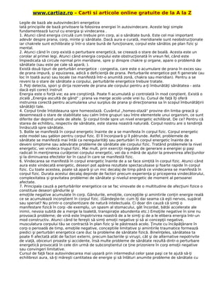 www.cartiaz.ro – Carti si articole online gratuite de la A la Z
Legile de bază ale autovindecării energetice
Iată principiile de bază privitoare la folosirea energiei în autovindecare. Aceste legi simple
fundamentează lucrul cu energia şi vindecarea .
1. Atunci când energia circulă cum trebuie prin corp, ai o sănătate bună. Este cel mai important
adevăr despre prana, corp, minte şi sănătate. Dacă aura e curată, meridianele sunt neobstrucţionate
iar chakrele sunt echilibrate şi într-o stare bună de funcţionare, corpul este sănătos pe plan fizic şi
mental.
2. Atunci când în corp există o perturbare energetică, se creează o stare de boală. Acesta este un
corolar al primei legi. Atunci când energia corpului este obstrucţionată în vreun fel, când este
împiedicata să circule normal prin meridiane, spre şi dinspre chakre şi organe, apare o problemă de
sănătate (sau este pe cale să apară; ).
Există două tipuri de perturbări energetice : congestia, care este o acumulare de prana în exces sau
de prana impură, şi epuizarea, adică o deficienţă de prana. Perturbarile energetice pot fi generale (au
loc în toată aura) sau locale (se manifestă într-o anumită zonă, chakra sau meridian). Pentru a se
reveni la o stare de sănătate a corpului, perturbările energetice trebuie tratate.
3. Poţi detecta, spori şi dirija rezervele de prana ale corpului pentru a-ţi îmbunătăţi sănătatea - asta
dacă eşti corect instruit
Energia este o forţă vie; ea are conştiinţă. Poate fi acumulată şi controlată în mod conştient. Există o
zicală „Energia ascultă de gând" ; prana va merge acolo unde vrei tu. Cursul de faţă îţi oferă
instruirea corectă pentru acumularea unui surplus de prana şi direcţionarea sa în scopul îmbunătăţirii
sănătăţii tale.
4. Corpul tinde întotdeauna spre homeostază. Cuvântul „homeo-stază" provine din limba greacă şi
desemnează o stare de stabilitate sau calm între grupuri sau între elementele unui organism, ce sunt
diferite dar depind unele de altele. Şi corpul tinde spre un nivel energetic echilibrat. De ce? Pentru că
starea de echilibru, respectiv de sănătate, este starea noastră naturală. Corpul nostru are o tendinţă
înnăscută spre sănătate.
5. Bolile se manifestă în corpul energetic înainte de a se manifesta în corpul fizic. Corpul energetic
este model sau şablon pentru corpul fizic. El îl înconjoară şi îl pătrunde. Astfel, problemele de
sănătate se manifestă mai întâi ca neregularităţi sau perturbări în corpul energetic înainte de a
deveni simptome sau adevărate probleme de sănătate ale corpului fizic. Tratând problemele la nivel
energetic, vei vindeca trupul fizic. Mai mult, prin exerciţii regulate de generare a energiei şi paşi
radicali în menţinerea curăţeniei corpului energetic, vei da o mână de ajutor la prevenirea afecţiunilor
şi la diminuarea efectelor lor în cazul în care se manifestă fizic.
6. Vindecarea se manifestă în corpul energetic înainte de a se face simţită în corpul fizic. Atunci când
aura este vindecată energetic, deseori pot apărea rezultate spectaculoase şi foarte rapide în corpul
fizic. Cu toate acestea, poate să apară şi un mic decalaj de timp până ce vindecarea se manifestă în
corpul fizic. Durata acestui decalaj depinde de factori precum experienţa şi priceperea vindecătorului,
complexitatea şi gravitatea problemei de sănătate şi nivelul energetic de moment al persoanei
afectate.
7. Principala cauză a perturbărilor energetice ce se fac vinovate de o multitudine de afecţiuni fizice o
constituie deseori gândurile şi
emoţiile negative acumulate în corp. Gândurile, emoţiile, concepţiile şi amintirile conţin energie reală
ce se acumulează inconştient în corpul fizic. (Gândeşte-te: cum îţi dai seama că eşti nervos, supărat
sau speriat? Nu printr-o conştientizare de natură intelectuala. Ci doar din cauză că simţi o
manifestare fizică în corp -de exemplu, un spasm al stomacului, gât încordat, bătăi accelerate ale
inimii, nevoia subită de a merge la toaletă, transpiraţie abundenta etc.) Emoţiile negative în sine nu
provoacă probleme; de vină este împotrivirea noastră de a le simţi şi de a le elibera energia într-un
mod constructiv. Atunci când te fereşti să simţi emoţii negative şi să ai concepţii negative,
musculatura corpului tău se contractă în plan fizic şi le păstrează acolo. Ţinute cu încăpăţânare în
corp o perioadă de timp, emoţiile negative, conceptiile limitative şi amintirile traumatice formează
piedici şi perturbări energetice care duc la probleme de sănătate fizică. Bineînţeles, sănătatea ta
poate fi afectată atât de factori externi, precum bacteriile şi viruşii, cât şi de alternative nepotrivite
de viaţă, obiceiuri proaste şi accidente, însă multe probleme de sănătate rezultă dintr-o perturbare
energetică provocată în cele din urmă de subconştientul ce ţine prizoniere în corp emoţii negative
sau convingeri limitative.
Cursul de faţă face autovindecarea mai uşoară prin intermediul celor şase paşi ce te ajută să-ţi
echilibrezi aura, să-ţi măreşti cantitatea de energie şi să înlături anumite probleme de sănătate cu
 