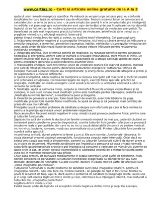 www.cartiaz.ro – Carti si articole online gratuite de la A la Z
ajutorul unor remedii energetice specifice. Pe măsură ce vei parcurge cei şase paşi, nu confunda
simplitatea lor cu o lipsă de rafinament sau de eficacitate. Precum sistemul binar de comunicare al
calculatorului - o serie de zero şi unu -, ce pare simplu dar poartă în el o complexitate şi o inteligenţă
incredibile, cei şase paşi spre autovindecare sunt uşor de învăţat şi de pus în aplicare tocmai datorită
faptului că au fost extraşi din multe şi puternice sisteme şi tehnologii de vindecare energetică. Tu
beneficiezi de cele mai importante practici şi tehnici de vindecare, astfel încât să le tratezi cu o
pregătire minimă şi cu eficienţă maximă. Vrem să-ţi
petreci timpul vindecându-te rapid şi corect, nu studiind teorii kilometrice. Cei şase paşi sunt:
1. înlăturarea emoţiilor negative şi a concepţiilor limitative. Aici intră şi câteva tehnici de înlăturare a
emoţiilor negative, a temerilor, amintirilor traumatice, fobiilor, neliniştilor şi concepţiilor limitative din
corp, acolo unde ele blochează fluxul de prana. Acestea trebuie înlăturate pentru recuperarea
echilibrului energetic.
2. Respiraţia pranică. Este o tehnică optimă de respiraţie, cu rezultate benefice pentru sănătatea
fiziologică şi energetică, printre care se numără o circulaţie îmbunătăţită, efort minim al inimii, un
sistem imunitar mai bun şi, cel mai important, capacitatea de a atrage cantităţi sporite de prana
pentru energizare generală şi autovindecarea anumitor zone.
3. Manipularea energiei. Sunt trei tehnici unice de vindecare pranica Ele cuprind scanarea, metoda
prin care îţi foloseşti mâinile pentru detectarea tulburărilor energetice; măturarea, tehnica de
curăţare manuală a pranei impure sau congestionate; şi energ-zarea, procesul de atragere a pranei şi
de suplimentare a zonelor deficiente.
4. Igiena energetică, adică practica de menţinere a corpului energetic cât mai curat şi încărcat posibil
prin ordonarea emoţională, recomandari legate de regim, exerciţii fizice speciale, practici de
respiraţie, meditaţie, un mediu energetic curat acasă şi la serviciu şi utilizarea adecvată a sării ca
remediu de curăţare.
5. Meditaţia. Ajută la calmarea minţii, corpului şi intensifică fluxul de energie vindecătoare şi de
curăţare, în curs sunt incluse două meditaţii: prima este meditaţia pentru înţelegere; cealaltă este
„Meditaţia la Inimile Gemene", o meditatie la pace şi dragoste.
6. Exerciţii de generare a energiei. Cele două tipuri de exerciţii, exerciţiile tibetane de yoga
modificate şi exerciţiile mental-fizice modificate, te ajută să atragi şi să generezi mari cantităţi de
prana din cea mai rafinată.
Principala cauză a multor probleme de sănătate şi despre cum eforturile pe care le face mintea ta
pentru a te proteja agravează uneori problemele respective.
Daca acumulăm frecvent emoţii negative în corp, emoţii ce pot provoca probleme fizice, printre care
şi tulburări funcţionale.
Şaptezeci la sută din vizitele la doctorul de familie urmează modelul de mai sus, pacienţii căutând un
tratament pentru probleme greu de diagnosticat, numite tulburări funcţionale - afecţiuni ce provoacă
simptome reale şi perceptibile, dar care nu au nici o cauză detectabilă din punct de vedere medical:
nici un virus, bacterie, tumoare, masă sau anormalitate structurală. Printre tulburările funcţionale se
numără colita spastică .
incontinenţa urinară, dureri pelviene la femei ş.a.m.d. Ele sunt numite „funcţionale" deoarece, în
ciuda absenţei vreunei patologii perceptibile, funcţionarea corpului este întreruptă. Chiar dacă nu
există vreo cauză aparentă a simptomelor, oamenii cu tulburări funcţionale suferă de dureri grave şi
au o stare de disconfort. Migrenele zdrobitoare pot împiedica o persoană să ducă o viaţă normală;
tulburările gastrointestinale cronice o pot împiedica să consume o varietate de mâncăruri; durerile de
spate o ţin la pat, iar uneori nevoia incontrolabilă şi câteodată jenantă de a merge la toaletă poate
avea loc în momente nepotrivite sau dificile.
Chiar dacă prescriu de bunăvoie medicamente în scopul controlării unor astfel de simptome, mulţi
doctori consideră că persoanele cu tulburări funcţionale exagerează cu plângerile lor sau sunt
stresate, deprimate ori neliniştite. Cu alte cuvinte, doctorii în cauză cred că astfel de afecţiuni sunt
„rodul imaginaţiei pacientului".
Tulburările funcţionale şi multe probleme de sănătate sunt rodul imaginaţiei noastre, pentru că
imaginaţia noastră - sau, mai bine zis, mintea noastră - se găseşte de fapt în tot corpul. Mintea nu
poate fi separată de trup, aşa că, dacă avem o problemă de sănătate în imaginaţie minte, avem una
şi în corp. Iată esenţa legăturii dintre minte şi corp, referitoare la o înţelegere diferită, mai profundă a
tulburării din „imaginaţia pacientului".
Legătura dintre minte şi corp
Există dovezi certe ale faptului că acceptăm intuitiv legătura dintre minte şi corp. De exemplu,
 