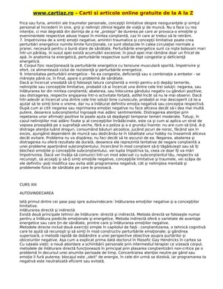 www.cartiaz.ro – Carti si articole online gratuite de la A la Z
frica sau furia, amintiri ale traumelor personale, concepţii limitative despre nesiguranţele şi simţul
personal al încrederii în sine, griji şi nelinişti zilnice legate de viaţă şi de muncă. Nu o face cu rea
intenţie, ci mai degrabă din dorinţa de a ne „proteja" de durerea pe care ar provoca-o emoţiile şi
evenimentele respective aduse înapoi în mintea conştientă, caz în care ar trebui să le retrăim.
7. împotrivirea de a simţi emoţii negative, amintiri traumatice şi concepţii limitative poate crea
perturbări energetice numite limite funcţionale, ce sunt obstacole în calea circulaţiei normale a
pranei, necesară pentru o bună stare de sănătate. Perturbările energetice sunt ca nişte bolovani mari
într-un pârâiaş. In susul apei există acumulări excesive; în josul apei mai rămâne doar un firicel de
apă. în anatomia ta energetică, perturbările respective sunt de fapt congestie şi deficienţă
energetică.
8. Corpul fizic reacţionează la perturbările energetice cu tensiune musculară sporită, împotrivire şi
efort, ce alimentează ciclul de rezistenţă şi perturbările energetice.
9. Intensitatea perturbării energetice - fie ea congestie, deficienţă sau o combinaţie a ambelor - se
măreşte până ce, în final, apare o problemă de sănătate.
Dacă ai încercat vreodată să-ţi foloseşti latura conştientă a minţii pentru a-ţi depăşi temerile,
neliniştile sau concepţiile limitative, probabil că ai încercat una dintre cele trei soluţii: negarea, sau
înlăturarea lor din mintea conştientă; abaterea, sau înlocuirea gândului negativ cu gânduri pozitive;
sau distragerea, respectiv angajarea într-o activitate forţată, astfel încât să nu le mai observi. Dacă
într-adevăr ai încercat una dintre cele trei soluţii bine cunoscute, probabil ai mai descoperit că te-a
ajutat să te simţi bine o vreme, dar nu a înlăturat definitiv emoţia negativă sau concepţia respectivă.
După cum ai citit negarea sau reprimarea emoţiei negative nu face altceva decât să-i dea mai multă
putere, deoarece subconştientul îngroapă mai adânc sentimentele. Distragerea atenţiei prin
repetarea unor afirmaţii pozitive te poate ajuta să depăşeşti temporar temeri moderate. Totuşi, în
cazul neliniştilor mai adânc fixate şi al concepţiilor înrădăcinate, este ca şi cum ai aplica un strat de
vopsea proaspătă pe o suprafaţă veche, fără a o poliza şi a o grundui înainte: nu are cum să ţină. A-ţi
distrage atenţia luând droguri, consumând băuturi alcoolice, jucând jocuri de noroc, făcând sex în
exces, ajungând dependent de muncă sau dedicându-te în totalitate unui hobby nu înseamnă altceva
decât evitare. Problema nu va dispărea; nu faci decât să te ascunzi de ea. Negarea, abaterea şi
distragerea nu oferă rezultate de durată, deoarece ele reprezintă tentative de negare conştientă a
unei probleme aparţinând subconştientului, încercând în mod conştient să-ţi tăgăduieşti sau să îţi
blochezi emoţiile şi concepţiile subconştientului, vei lupta împotriva ta, ceea ce doar îţi va mări
împotrivirea. Dacă vei învăţa să comunici într-un mod adecvat cu subconştientul tău, respectiv să
recunoşti, să accepţi şi să-ţi simţi emoţiile negative, concepţiile limitative şi traumele, vei scăpa de
ele definitiv -poţi modifica sau evita atât programarea negativă, cât şi neliniştea mentală şi
problemele fizice de sănătate pe care le provoacă.
CURS XIII
AUTOVINDECAREA
Iată primul dintre cei şase paşi spre autovindecare: înlăturarea emoţiilor negative şi a concepţiilor
limitative.
Inlăturarea directă şi indirectă
Există două principale tehnici de înlăturare: directă şi indirectă. Metoda directă se foloseşte numai
pentru a înlătura piedicile emoţionale şi energetice. Metoda indirectă oferă o varietate de avantaje
energetice sau care ţin de sănătate, printre care şi înlăturarea emoţiilor negative.
Metodele directe includ două exerciţii simple în capitolul de faţă : conştientizarea, o tehnică cognitivă
care te ajută să recunoşti şi să simţi în mod constructiv perturbările emoţionale; şi gândirea
superioară, o metodă rapidă de dobândire a unei perspective obiective asupra purtărilor şi
obiceiurilor negative. Aşa cum a explicat prima dată doctorul în filosofic Gay Hendricks în cartea sa
Cu iuţeala vieţii: o nouă abordare a schimbării personale prin intermediul terapiei ce vizează corpul,
metodele de înlăturare directă funcţionează în principal prin plasarea conştientizării non-critice pe o
problemă în decursul unei anumite perioade de timp. Concentrarea atenţiei neutre pe gând sau
emoţie îi fură puterea; blocajul este „sleit" de energie, în cele din urmă se dizolvă, iar programarea ta
negativă este neutralizată eficient sau evitată.
 