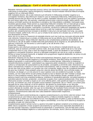 www.cartiaz.ro – Carti si articole online gratuite de la A la Z
Metodele indirecte cuprind respiraţia pranică, tehnici de manipulare a energiei, precum scanarea,
măturarea şi energizarea ,igiena energetică şi meditaţia. Fiecare metodă indirectă înlătură emoţiile
negative într-un mod puţin diferit.
Atât metodele directe, cât şi cele indirecte sunt eficiente în înlăturarea emoţiilor negative şi a
concepţiilor limitative, deşi diferă prin modul în care se realizează înlăturarea, înlăturarea printr-o
metodă directă este de obicei mai de efect şi subită; metodele indirecte sunt mai subtile şi graduale.
Nu sunt totuşi reguli fixe. De exemplu, respiraţia pranică este o tehnică simplă, relativ pasivă, care
produce schimbări pozitive de dezvoltare a energiei şi de îmbunătăţire a sănătăţii, însă poate avea
rezultate spectaculoase. Mulţi oameni au experienţa înlăturării emoţiilor într-un mod abrupt şi rapid,
numai schimbându-şi tiparele de respiraţie. Iată alt exemplu: conştientizarea poate determina
pătrunderi subite ale emoţiilor, motivaţiilor şi purtărilor, ducând la o înlăturare neaşteptat de rapidă a
complexelor. Conştientizarea poate totuşi lucra la o rată mai moderată, promovând schimbări
pozitive ale comportamentului energiei şi sănătăţii în decursul unei perioade mai lungi, sau poate
funcţiona treptat, astfel încât, într-o zi, pur şi simplu îţi dai seama că o situaţie sau un stimul nu te
mai deranjează ca înainte.
Nimic din ce s-a spus nu înseamnă că metodele directe sunt mai mult sau mai puţin eficiente decât
cele indirecte, înseamnă pur şi simplu că înlăturarea are loc pe diferite căi şi în timpi diferiţi de la
persoană la persoană. Viteza înlăturării depinde şi de complexitatea problemei de sănătate, de
vechimea ei, de cât de adânc înrădăcinată este perturbarea de la originea sa, de aptitudinea ta de
aplicare a tehnicilor, de frecventa cu care le aplici şi de cât de bine o faci.
Scopul tău: integrarea
Scopul pentru care efectuezi procesul de reintegrare, fie că utilizezi o metodă directă sau una
indirectă, este să realizezi schimbări pozitive reale, de lungă durată, astfel încât să nu mai simţi
simptomele fizice în corp. Este o stare de integrare totală, o stare de sănătate în care emoţiile
negative şi concepţiile limitative, precum şi blocajele energetice pe care le-au creat au dispărut.
Mintea şi corpul lucrează împreună, ai depăşit orice programare negativă dobândită, iar prana circulă
cum trebuie şi din abundenţă.
Adevărata integrare are loc doar la nivelul subconştientului deoarece, după cum s-a observat mai
devreme, aici se află emoţiile negative şi concepţiile limitative. Este dificil totuşi să menţinem o
legătură apropiată cu subconştientul pentru a înlătura aceste blocaje, înlăturarea şi integrarea
necesită disocierea conştient - subconştient sau separarea părţii conştiente a minţii (şi a gândirii ei
volitive şi emoţionale) de subconştient (şi de emoţiile, concepţiile şi amintirile sale). Disocierea ne
oferă o perspectivă a modului în care lucrează subconştientul. Iată un exemplu: ai observat vreodată
cât de uşor este să dai sfaturi unui prieten sau unei cunoştinţe, legate chiar de o problemă deosebit
de grea sau încâlcită ? Este probabil vorba de o decizie destul de dificilă: să-şi schimbe slujba, să
divorţeze, să aleagă un curs de acţiune în cazul copilului care are probleme la şcoală. Cu toate
acestea, cei mai mulţi dintre noi pot analiza situaţia la rece şi deseori pot oferi imediat o soluţie. Dar
dacă ar fi fost problema noastră, dacă am fi fost puşi în faţa aceleiaşi situaţii, probabil că am fi
petrecut foarte mult timp analizând problema, evaluând şi reevaluând opţiunile, cercetând detaliile şi
solicitând părerile familiei, prietenilor, consilierilor şi poate chiar o părere profesionistă. Chiar după
efectuarea acestor cercetări şi după ce am cerut diferite păreri, este posibil să tragem în continuare
de timp, să amânăm sau chiar să evităm luarea hotărârii importante. De ce ? Pentru că suntem prea
aproape de ea, prea implicaţi ca să fim obiectivi. Ne gândim la consecinţele ce vor decurge,
indiferent de calea de acţiune pe care am ales-o. însă atunci când alegerea aparţine altcuiva şi nu
suntem afectaţi de rezultat, este mai uşor să ne distanţăm de rezultatul final şi să luăm mai repede o
hotărâre. Iată obiectivitatea de care ai nevoie pentru a înlătura emoţiile negative şi concepţiile
negative. Conştientizarea adecvată este calea dobândirii obiectivitătii respective.
Conştientizarea
In tarile din occident există tendinţa de a raporta conştientizarea la unul dintre cele trei simţuri, însă
conştientizarea pe care trebuie să ţi-o dezvolţi pentru a înlătura emoţiile negative nu implică
capacitatea de a vedea sau auzi diferite lucruri; mai degrabă este înrudită cu ceea ce literatura Zen
numeşte înţelegere: o stare susţinută, de veghe a sensibilităţii, ce te face să fii deschis şi receptiv la
senzaţiile ce apar din interiorul tău.
Conştientizarea poate fi atinsă numai cu ajutorul renunţării la gândul conştient şi la simţirea activă.
Altfel, latura conştientă a minţii acoperă subconştientul şi suprimă acea capacitate dezvoltată de a
percepe senzaţii interioare. Conştientizarea se aseamănă cu autohipnoza, care de fapt este o stare
prin care îţi îmbunătăţeşti legătura cu subconştientul. De exemplu, atunci când se autohipnotizează,
 
