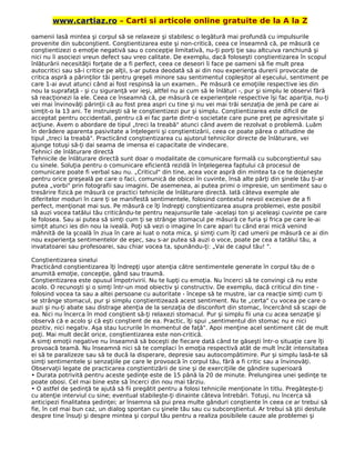 www.cartiaz.ro – Carti si articole online gratuite de la A la Z
oamenii lasă mintea şi corpul să se relaxeze şi stabilesc o legătură mai profundă cu impulsurile
provenite din subconştient. Conştientizarea este şi non-critică, ceea ce înseamnă că, pe măsură ce
conştientizezi o emoţie negativă sau o concepţie limitativă, nu-ţi porţi ţie sau altcuiva ranchiună şi
nici nu îi asociezi vreun defect sau vreo calitate. De exemplu, dacă foloseşti conştientizarea în scopul
înlăturării necesităţii forţate de a fi perfect, ceea ce deseori îi face pe oameni să fie mult prea
autocritici sau să-i critice pe alţii, s-ar putea deodată să ai din nou experienţa durerii provocate de
critica aspră a părinţilor tăi pentru greşeli minore sau sentimentul copleşitor al eşecului, sentiment pe
care 1-ai avut atunci când ai fost respinsă la un examen.. Pe măsură ce emoţiile respective ies din
nou la suprafaţă - şi cu siguranţă vor ieşi, altfel nu ai cum să le înlături -, pur şi simplu le observi fără
să reacţionezi la ele. Ceea ce înseamnă că, pe măsură ce experienţele respective îşi fac apariţia, nu-ţi
vei mai învinovăţi părinţii că au fost prea aspri cu tine şi nu vei mai trăi senzaţia de jenă pe care ai
simţit-o la 13 ani. Te instruieşti să le conştientizezi pur şi simplu. Conştientizarea este dificil de
acceptat pentru occidentali, pentru că ei fac parte dintr-o societate care pune preţ pe agresivitate şi
acţiune. Avem o abordare de tipul „treci la treabă" atunci când avem de rezolvat o problemă. Luăm
în derâdere aparenta pasivitate a înţelegerii şi conştientizării, ceea ce poate părea o atitudine de
tipul „treci la treabă". Practicând conştientizarea cu ajutorul tehnicilor directe de înlăturare, vei
ajunge totuşi să-ţi dai seama de imensa ei capacitate de vindecare.
Tehnici de înlăturare directă
Tehnicile de înlăturare directă sunt doar o modalitate de comunicare formală cu subconştientul sau
cu sinele. Soluţia pentru o comunicare eficientă rezidă în înţelegerea faptului că procesul de
comunicare poate fi verbal sau nu. „Criticul" din tine, acea voce aspră din mintea ta ce te dojeneşte
pentru orice greşeală pe care o faci, comunică de obicei în cuvinte, însă alte părţi din şinele tău ţi-ar
putea „vorbi" prin fotografii sau imagini. De asemenea, ai putea primi o impresie, un sentiment sau o
tresărire fizică pe măsură ce practici tehnicile de înlăturare directă. Iată câteva exemple ale
diferitelor moduri în care ţi se manifestă sentimentele, folosind contextul nevoii excesive de a fi
perfect, menţionat mai sus. Pe măsură ce îţi îndrepţi conştientizarea asupra problemei, este posibil
să auzi vocea tatălui tău criticându-te pentru neajunsurile tale -acelaşi ton şi aceleaşi cuvinte pe care
le folosea. Sau ai putea să simţi cum ţi se strânge stomacul pe măsură ce furia şi frica pe care le-ai
simţit atunci ies din nou la iveală. Poţi să vezi o imagine în care apari tu când erai mică venind
mâhnită de la şcoală în ziua în care ai luat o nota mica, şi simţi cum îţi cad umerii pe măsură ce ai din
nou experienţa sentimentelor de eşec, sau s-ar putea să auzi o voce, poate pe cea a tatălui tău, a
invatatoarei sau profesoarei, sau chiar vocea ta, spunându-ţi: „Vai de capul tău! ".
Conştientizarea sinelui
Practicând conştientizarea îţi îndrepţi uşor atenţia către sentimentele generate în corpul tău de o
anumită emoţie, concepţie, gând sau traumă.
Conştientizarea este opusul împotrivirii. Nu te lupţi cu emoţia. Nu încerci să te convingi că nu este
acolo. O recunoşti şi o simţi într-un mod obiectiv şi constructiv. De exemplu, dacă criticul din tine -
folosind vocea ta sau a altei persoane cu autoritate - începe să te mustre, iar ca reacţie simţi cum ţi
se strânge stomacul, pur şi simplu conştientizează acest sentiment. Nu te „certa" cu vocea pe care o
auzi şi nu-ţi abate sau distrage atenţia de la senzaţia de disconfort din stomac, încercând să scapi de
ea. Nici nu încerca în mod conştient să-ţi relaxezi stomacul. Pur şi simplu fii una cu acea senzaţie şi
observă că e acolo şi că eşti conştient de ea. Practic, îţi spui „sentimentul din stomac nu e nici
pozitiv, nici negativ. Aşa stau lucrurile în momentul de faţă". Apoi menţine acel sentiment cât de mult
poţi. Mai mult decât orice, conştientizarea este non-critică.
A simţi emoţii negative nu înseamnă să boceşti de fiecare dată când te găseşti într-o situaţie care îţi
provoacă teamă. Nu înseamnă nici să te complaci în emoţia respectivă atât de mult încât intensitatea
ei să te paralizeze sau să te ducă la disperare, depresie sau autocompătimire. Pur şi simplu lasă-te să
simţi sentimentele şi senzaţiile pe care le provoacă în corpul tău, fără a fi critic sau a învinovăţi.
Observaţii legate de practicarea conştientizării de sine şi de exerciţiile de gândire superioară
• Durata potrivită pentru aceste şedinţe este de 15 până la 20 de minute. Prelungirea unei şedinţe te
poate obosi. Cel mai bine este să încerci din nou mai târziu.
• O astfel de şedinţă te ajută să fii pregătit pentru a folosi tehnicile menţionate în titlu. Pregăteşte-ţi
cu atenţie interviul cu sine; eventual stabileşte-ţi dinainte câteva întrebări. Totuşi, nu încerca să
anticipezi finalitatea şedinţei; ar însemna să pui prea multe gânduri conştiente în ceea ce ar trebui să
fie, în cel mai bun caz, un dialog spontan cu şinele tău sau cu subconştientul. Ar trebui să ştii destule
despre tine însuţi şi despre mintea şi corpul tău pentru a realiza posibilele cauze ale problemei şi
 
