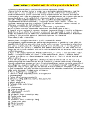 www.cartiaz.ro – Carti si articole online gratuite de la A la Z
unde ar putea ajunge dialogul. Imaginează-ţi dinainte eventualele finalităţi.
• Rămâi flexibil şi spontan. Şedinţa ar putea-o lua pe o direcţie mult diferită de cea pe care ţi-ai
închipuit-o tu. în cadrul exerciţiului de conştientizare a sinelui, lasă-te în voia impresiilor tale.
Efectuând exerciţiul de gândire superioară, pune-ţi întrebări delicate dar profunde după fiecare
răspuns primit, până ce vei ajunge la cauza ce stă la originea problemei. Dacă nu obţii nici o reacţie
sau dacă şedinţa nu se îndreaptă nicăieri, este probabil vorba de o emoţie negativă sau de o
concepţie limitativă adânc înrădăcinată. Iată două sugestii în caz că te împotmoleşti:
l. combină tehnicile de înlăturare directă cu respiraţia pranică şi apoi continuă cu tehnici de
manipulare a energiei, mai ales remedii specifice de reducere a stresului ce se concentrează pe
înlăturarea congestiilor din chakrele plexului solar .
In timpul aplicării tehnicilor, să ai încredere în sentimentele şi impresiile tale.
Ascultă-ţi corpul şi acceptă sentimentele, impresiile şi emoţiile pe care ţi le arată."
2. încearcă un timp meditaţia de înţelegere după care întoarce-te şi încearcă tehnicile de înlăturare.
Dacă nici una dintre soluţiile de mai sus nu funcţionează după o perioadă, ar trebui să încerci o
terapie mai tradiţională cu un profesionist cu experienţă în tratarea problemelor fizice de sănătate
provocate în plan emoţional. Sau cu un specialist în hipnotism sau bioenergie.
Acum, să continuăm cu exerciţiile.
Exercitii pentru concepţiilor limitative cu ajutorul conştientizării de sine
Tehnica aceasta este eficientă dacă o aplici atunci când timpul nu te presează şi îţi poţi vedea de
treabă liniştit şi fără întreruperi. Aici este prezentat un întreg proces. Pe măsură ce te vei simţi mai
bine lucrând cu şinele, respectiv subconştientul, poţi scurta anumite părţi - de exemplu, partea de
relaxare. Totuşi, până vei reuşi să o deprinzi, este bine să o aplici pas cu pas. Ar fi o idee bună să
înregistrezi instrucţiunile pe casetă pentru a nu reciti cartea la fiecare pas. Astfel vei atinge un grad
mai înalt de relaxare.
1. Aşază-te într-un scaun confortabil. Ar trebui să fii relaxat, iar camera să fie în obscuritate. Totuşi,
încearcă să nu fii prea relaxat, iar camera să nu fie prea întunecată, pentru că altfel vei adormi.
2. Inchide ochii. Pentru a te relaxa mai departe, respiră de opt ori. Fă-o încet şi trage aerul cât mai
adânc în plămâni.
3. Este mai simplu să intri în legătură cu subconştientul dacă el este relaxat, şi e mai uşor să-ţi
relaxezi mintea dacă îţi relaxezi corpul. Aşa că, începe prin a-ţi relaxa treptat corpul, începe de la
degetele de la picioare spre cap sau invers. Conştientizează fiecare parte a corpului şi spune-ţi încet:
„Aceasta partea a corpului meu (degetele picioarelor) îmi este deplin relaxată". Inspiră în partea
respectivă a corpului, expiră, apoi treci mai departe. Pe măsură ce respiri, imaginează-ţi că relaxarea
îţi vine în acea parte a corpului prin intermediul inspiraţiei, iar tensiunea este eliminată prin expiraţie.
Iată o ordine de relaxare fizică pe care o poţi încerca:
1. Piciorul drept împreună cu degetele
2. Genunchiul drept, porţiunea piciorului de sub genunchi
3 . Coapsa dreaptă
4. Piciorul stâng împreună cu degetele
5. Genunchiul stâng, porţiunea piciorului de sub genunchi
6. Coapsa stângă
7 Şolduri, pelvis şi fese
8. Partea din faţă a abdomenului
9 . Pieptul
10. Zona lombară
11. Coloana vertebrală
12. Partea toracică a spatelui
13. Mâna dreaptă
14. încheietura mâinii şi antebraţul drept
15. Cotul şi braţul drept
16. Mâna stângă
17. încheietura mâinii şi antebraţul stâng
18. Cotul şi braţul stâng
19. Gâtul şi laringele
20. Maxilarul inferior
21. Faţa
 