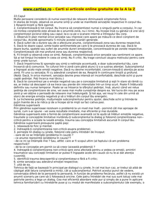 www.cartiaz.ro – Carti si articole online gratuite de la A la Z
22.Capul
Multe persoane consideră că numai exerciţiul de relaxare diminuează simptomele fizice.
în starea de linişte, observă ce anume simţi şi unde se manifestă senzaţiile respective în corpul tău.
1 Respiră liniştit şi fără zgomot.
2. Conştientizează-ţi tot corpul. Nu încerca să conştientizezi numai o singură parte a corpului, în caz
că mintea conştientă este atrasă de o anumită zonă, nu-i nimic. Nu începe însă cu gândul că vrei să-ţi
conştientizezi piciorul stâng sau capul. la-o ca pe o scanare internă a întregului tău corp.
3. Observă în plan mental orice senzaţie sau impresie care apare pe măsură ce devii conştient de
corpul tău. Acordă aproximativ 5 minute acestei scanări generale.
4. Dacă suferi de o durere sau de o afecţiune anume, conştientizează zona sau durerea respectivă.
5. Dacă te doare capul, simte toate sentimentele pe care ţi le provoacă durerea de cap. Dacă te
doare burta, spatele sau suferi de anumite dureri emoţionale, concentrează-te pe zonele respective.
Conştientizează cât mai profund zona sau durerea respectivă.
6. Fii liniştit şi observă ceea ce simţi. Relaxat, conştientizează orice senzaţie sau sentiment ce apare.
Să ai tot timpul încredere în ceea ce simţi. Nu fi critic. Nu trage concluzii asupra motivului pentru care
simţi unele lucruri.
7. Dacă împotrivirea îţi sporeşte sau simţi o nelinişte accentuată, e doar subconştientul tău, care
încearcă să-ţi comunice. Te cufunzi într-o zonă care până atunci ţi s-a sustras atenţiei. Subconştientul
a îngropat acolo nişte emoţii negative. Dacă nu devine inconfortabil, concen-trează-ţi atenţia pe acea
zonă. Fii una cu senzaţia; fii cu adevărat conştient de ea. Respiră în continuare liniştit şi profund.
(Notă: Dacă, în orice moment, senzaţia devine prea intensă ori inconfortabilă, deschide ochii şi pune
capăt şedinţei. Poţi încerca mai târziu.)
8. Dacă te concentrezi pe o emoţie negativă sau pe o concepţie limitativă şi eşti în stare să rămâi cu
ea, ar trebui să descoperi că ea trece sau pierde din intensitate într-un timp scurt. Poate fi înlăturată
definitiv sau numai temporar. Poate se va întoarce la sfârşitul şedinţei, însă, atunci când vei relua
şedinţa de conştientizare de sine, vei avea mai multe cunoştinţe despre ea. Vei lucra din nou pe acea
zonă şi vei obţine o perioadă de relaxare mai îndelungată. Şi tot aşa, vei reuşi în cele din urmă să
storci de energie emoţia negativă şi să o înlături din corpul tău energetic.
9. La încheierea şedinţei, mulţumeşte subconştientului pentru ajutor, deschide ochii şi întinde-te
puţin înainte de a te ridica şi de a începe să te mişti sa faci cativa pasi.
Gândirea superioară
Prin gândirea superioaae rezolvam o problemă la un nivel mai înalt - pornind cât mai aproape de
sursă, cum s-ar spune - vei avea rezultate imediate, mai eficiente şi mai durabile.
Gândirea superioară este o formă de conştientizare avansată ce te ajută să înlături emoţiile negative,
traumele şi concepţiile limitative invitându-ţi subconştientul la dialog şi folosind conştientizarea non--
critică pentru a scoate la iveală emoţia, trauma sau concepţia limitativă ascunsă în corpul tău.
Gândirea superioară presupune şapte paşi:
1. relaxează-te fizic şi mental;
2. îndreaptă-ţi conştientizarea non-critică asupra problemei;
3. porneşte lin dialog cu şinele, folosind cele patru întrebări de început:
- oare de ce se întâmplă (problema în cauză) ?
- ce anume reprezintă (problema în cauza)"?
- de ce mi se întâmplă mie ? Sau, altfel: care ar fi scopul ultim (al faptului că am problema
respectivă)?
- de la ce concepţie am pornit ca să creez (această problemă) ?
4. îndreaptă-ţi conştientizarea non-critică spre zona afectată pentru a vedea ce emoţii, amintiri
traumatice sau concepţii limitative ar putea fi îngopate acolo din cauză că nu le-ai dat atenţia
cuvenită;
5. identifică trauma descoperită şi conştientizeaz-o fără a fi critic;
6. simte senzaţia sau adevărul emoţiei respective;
7. uită de ea.
Tehnica de faţă se bazează în principal pe dialogul cu şinele, în cel mai bun caz, ar trebui să aibă de
câştigat atât latura conştientă a minţii, cât şi subconştientul. Potrivit acestui punct de vedere,
conversaţia diferă de la persoană la persoană, în funcţie de problema fiecăruia, astfel că nu există un
anumit scenariu pe care să-1 folosească oricine. Cele patru întrebări de mai sus sunt totuşi cele mai
potrivite pentru a lega un dialog. Cea mai eficientă abordare este pur şi simplu de a pune în aplicare
tehnica familiarizării cu întrebările puse şi cu modul de manifestate a subconştientului (de exemplu, o
 