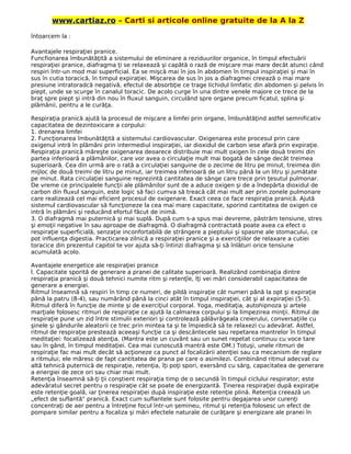 www.cartiaz.ro – Carti si articole online gratuite de la A la Z
întoarcem la :
Avantajele respiraţiei pranice.
Funcfionarea îmbunătăţită a sistemului de eliminare a reziduurilor organice, în timpul efectuării
respiraţiei pranice, diafragma ţi se relaxează şi capătă o rază de mişcare mai mare decât atunci când
respiri într-un mod mai superficial. Ea se mişcă mai în jos în abdomen în timpul inspiraţiei şi mai în
sus în cutia toracică, în timpul expiraţiei. Mişcarea de sus în jos a diafragmei creează o mai mare
presiune intratoradcă negativă, efectul de absorbţie ce trage lichidul limfatic din abdomen şi pelvis în
piept, unde se scurge în canalul toracic. De acolo curge în una dintre venele majore ce trece de la
braţ spre piept şi intră din nou în fluxul sanguin, circulând spre organe precum ficatul, splina şi
plămânii, pentru a le curăţa.
Respiraţia pranică ajută la procesul de mişcare a limfei prin organe, îmbunătăţind astfel semnificativ
capacitatea de dezintoxicare a corpului:
1. drenarea limfei
2. Funcţionarea îmbunătăţită a sistemului cardiovascular. Oxigenarea este procesul prin care
oxigenul intră în plămâni prin intermediul inspiraţiei, iar dioxidul de carbon iese afară prin expiraţie.
Respiraţia pranică măreşte oxigenarea deoarece distribuie mai mult oxigen în cele două treimi din
partea inferioară a plămânilor, care vor avea o circulaţie mult mai bogată de sânge decât treimea
superioară. Cea din urmă are o rată a circulaţiei sanguine de o zecime de litru pe minut, treimea din
mijloc de două treimi de litru pe minut, iar treimea inferioară de un litru până la un litru şi jumătate
pe minut. Rata circulaţiei sanguine reprezintă cantitatea de sânge care trece prin ţesutul pulmonar.
De vreme ce principalele funcţii ale plămânilor sunt de a aduce oxigen şi de a îndepărta dioxidul de
carbon din fluxul sanguin, este logic să faci cumva să treacă cât mai mult aer prin zonele pulmonare
care realizează cel mai eficient procesul de oxigenare. Exact ceea ce face respiraţia pranică. Ajută
sistemul cardiovascular să funcţioneze la cea mai mare capacitate, sporind cantitatea de oxigen ce
intră în plămâni şi reducând efortul făcut de inimă.
3. O diafragmă mai puternică şi mai suplă. După cum s-a spus mai devreme, păstrăm tensiune, stres
şi emoţii negative în sau aproape de diafragmă. O diafragmă contractată poate avea ca efect o
respiraţie superficială, senzaţie inconfortabilă de strângere a pieptului şi spasme ale stomacului, ce
pot influenţa digestia. Practicarea zilnică a respiraţiei pranice şi a exerciţiilor de relaxare a cutiei
toracice din prezentul capitol te vor ajuta să-ţi întinzi diafragma şi să înlături orice tensiune
acumulată acolo.
Avantajele energetice ale respiraţiei pranice
l. Capacitate sporită de generare a pranei de calitate superioară. Realizând combinaţia dintre
respiraţia pranică şi două tehnici numite ritm şi retenţîe, îţi vei mări considerabil capacitatea de
generare a energiei.
Ritmul înseamnă să respiri în timp ce numeri, de pildă inspiraţie cât numeri până la opt şi expiraţie
până la patru (8-4), sau numărând până la cinci atât în timpul inspiraţiei, cât şi al expiraţiei (5-5).
Ritmul diferă în funcţie de minte şi de exerciţiul corporal. Yoga, meditaţia, autohipnoza şi artele
marţiale folosesc ritmuri de respiraţie ce ajută la calmarea corpului şi la limpezirea minţii. Ritmul de
respiraţie pune un zid între stimulii exteriori şi controlează pălăvrăgeala creierului, conversaţiile cu
şinele şi gândurile aleatorii ce trec prin mintea ta şi te împiedică să te relaxezi cu adevărat. Astfel,
ritmul de respiraţie prestează aceeaşi funcţie ca şi descântecele sau repetarea mantrelor în timpul
meditaţiei: focalizează atenţia. (Mantra este un cuvânt sau un sunet repetat continuu cu voce tare
sau în gând, în timpul meditaţiei. Cea mai cunoscută mantră este OM.) Totuşi, unele ritmuri de
respiraţie fac mai mult decât să acţioneze ca punct al focalizării atenţiei sau ca mecanism de reglare
a ritmului; ele măresc de fapt cantitatea de prana pe care o asimilezi. Combinând ritmul adecvat cu
altă tehnică puternică de respiraţie, retenţia, îţi poţi spori, exersând cu sârg, capacitatea de generare
a energiei de zece ori sau chiar mai mult.
Retenţia înseamnă să-ţi ţii conştient respiraţia timp de o secundă în timpul ciclului respirator; este
adevăratul secret pentru o respiraţie cât se poate de energizantă. Ţinerea respiraţiei după expiraţie
este retenţie goală, iar ţinerea respiraţiei după inspiraţie este retenţie plină. Retenţia creează un
„efect de suflantă" pranică. Exact cum suflantele sunt folosite pentru degajarea unor curenţi
concentraţi de aer pentru a întreţine focul într-un şemineu, ritmul şi retenţia folosesc un efect de
pompare similar pentru a focaliza şi mări efectele naturale de curăţare şi energizare ale pranei în
 