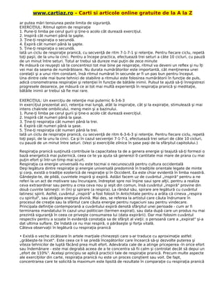 www.cartiaz.ro – Carti si articole online gratuite de la A la Z
ar putea mări tensiunea peste limita de siguranţă.
EXERCIŢIUL: Ritmul optim de respiraţie
1. Pune-ţi limba pe cerul gurii şi ţine-o acolo cât durează exerciţiul.
2. Inspiră cât numeri până la şapte.
3. Ţine-ţi respiraţia o secundă.
4. Expiră cât numeri până la şapte.
5. Ţine-ţi respiraţia o secundă.
Iată un ciclu de respiraţie pranică, cu secvenţă de ritm 7-1-7-1 şi retenţie. Pentru fiecare ciclu, repetă
toţi paşii, de la unu la cinci. Pentru a începe practica, efectuează trei seturi a câte 10 cicluri, cu pauză
de un minut între seturi. Totul ar trebui să dureze mai puţin de zece minute
Pe măsură ce reuşeşti să te concentrezi tot mai bine pe respiraţie, ritmul va deveni un reflex şi nu îţi
vei mai da seama de numărătoare. Nu durata numărătorilor este importantă, cât menţinerea unei
corelaţii şi a unui ritm constant, însă ritmul numărat în secunde ar fi un pas bun pentru început.
Una dintre cele mai bune tehnici de stabilire a ritmului este folosirea numărătorii în funcţie de puls,
adică cronometrarea respiraţiei şi retenţiei în funcţie de bătăile inimii. Pulsul te ajută să-ţi înregistrezi
progresele deoarece, pe măsură ce ai tot mai multă experienţă în respiraţia pranică şi meditaţie,
bătăile inimii ar trebui să fie mai rare.
EXERCIŢIUL: Un exerciţiu de retenţie mai puternic 6-3-6-3
In exerciţiul prezentat aici, retenţia mai lungă, atât la inspiraţie, cât şi la expiraţie, stimulează şi mai
intens chakrele ombilicului, meng mein şi a bazinului.
1. Pune-ţi limba pe cerul gurii şi ţine-o acolo cât durează exerciţiul.
2. Inspiră cât numeri până la şase.
3. Ţine-ţi respiraţia cât numeri până la trei.
4. Expiră cât numeri până ia şase.
5. Ţine-ţi respiraţia cât numeri până la trei.
Iată un ciclu de respiraţie pranică, cu secvenţă de ritm 6-3-6-3 şi retenţie. Pentru fiecare ciclu, repetă
toţi paşii, de la unu la cinci. Ca şi în cazul secvenţei 7-1-7-1, efectuează trei seturi de câte 10 cicluri,
cu pauză de un minut între seturi. (Vezi şi exerciţiile zilnice în şase paşi de la sfârşitul capitolului.)
Respiraţia pranică susţinută contribuie la capacitatea ta de a genera energie şi teajută să-ţi formezi o
bază energetică mai puternică, ceea ce te ya ajuta să generezi 0 cantitate mai mare de prana cu mai
puţin efort şi într-un timp mai scurt.
Respiraţia ca energie universală nu este tocmai o necunoscută pentru cultura occidentală
Deşi legătura dintre respiraţie şi energie universală predomină în tradiţiile orientale legate de minte
şi corp, există o tradiţie ezoterică de respiraţie şi în Occident. Ea este chiar evidentă în limba noastră.
Gândeşte-te, de pildă, cuvintele inspiră şi expiră. Astăzi facem uz de cuvântul „inspiră" pentru a ne
referi la un act de motivare sau încurajare, îndreptat spre noi înşine saui spre alţii, pentru a realiza
ceva extraordinar sau pentru a crea ceva nou şi ieşit din comun, însă cuvântul „inspiră" provine din
două cuvinte latineşti: in (în) şi spirare (a respira). La rândul său, spirare are legătură cu cuvântul
latinesc spirit. Astfel, cuvântul „inspiră" a fost folosit în Antichitate pentru a arăta că cineva „respira
cu spiritul", sau atrăgea energia divină. Mai des, se referea la artistul care căuta îndrumare în
procesul de creaţie sau la sfântul care căuta energie pentru rugaciuni sau pentru vindecare.
Principala definiţie contemporană a cuvântului expiră denotă sfârşitul unei perioade - cum ar fi
terminarea mandatului în cazul unui politician (termen expirat), sau data după care un produs nu mai
prezintă siguranţă în ceea ce priveşte consumarea lui (data expirării). Dar mai folosim cuvântul
respectiv pentru a scoate în evidenţă conotaţia sa de sfârşit al vieţii: o persoană care a „expirat" şi-a
dat ultima suflare. De îndată ce nu mai respiră, o părăseşte şi forţa vitală.
Câteva observaţii în legătură cu respiraţia pranică
• Există o veche zicătoare în artele marţiale chinezeşti care s-ar traduce cu aproximaţie astfel:
„grăbeşte-te încet". Este ceea ce li se predă începătorilor care încearcă să-şi dezvolte puterea şi
viteza tehnicilor de luptă făcând prea mult efort. Adevărata cale de a atinge priceperea -în orice efort
sau îndemânare - este mai degrabă aceea de a te concentra să fii calm şi controlat decât să depui un
„efort de 110%". Acelaşi principiu se aplică practicii tale de respiraţie pranică. Precum multe aspecte
ale exerciţiilor din carte, respiraţia pranică nu este un proces conştient sau voit. De fapt,
concentrarea care te solicită la maximum este lipsită de rezultate în comparaţie cu respiraţia pranică
 