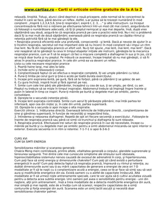 www.cartiaz.ro – Carti si articole online gratuite de la A la Z
relaxată, liniştită. Totuşi, atunci când deprinzi o nouă pricepere, este normal să te concentrezi la
modul în care se face, până devine un reflex. Astfel, s-ar putea să te trezeşti numărând în mod
conştient: „Inspiră 1,2,3,4,5,6, ţine-ţi respiraţia l, expiră l, 2, 3, ..." şi alte instrucţiuni. La început
concentrează-te fără nici o reţinere pe efectuarea tehnicii într-un mod cât mai corect, asigurându-te
că foloseşti o numărătoare adecvată, că îţi ţii pieptul nemişcat şi aşa mai departe, însă, după vreo
săptămână sau două, asigură-te că respiraţia pranică pe care o practici este lină. Nu-i nici o problemă
dacă îţi ia mai mult de două săptămâni; exersează până ce respiraţia pranică va căpăta ritmul şi
retenţia potrivită fără să te mai gândeşti la ele.
• Respiraţia pranică eficientă este una profundă, consecventă - şi lentă. Dacă ai nevoie de ajutor în a-
ţi încetini respiraţia, secretul cel mai important este să nu încerci în mod conştient să-i impui un ritm
mai lent. Nu fă din respiraţia pranică un efort voit. Nu-ţi tot spune „mai lent, mai lent, mai lent". Dacă
vrei neapărat să te gândeşti la ceva în timpul etapelor iniţiale ale instruirii, gândeşte-te la mecanica
respiraţiei pranice, cum ar fi să te asiguri că faci o mişcare completă a diafragmei în sus şi în jos, că ţi
se mişcă doar burta şi nu pieptul. Pe măsură ce avansezi, începe treptat să nu mai gândeşti, ci să fii
atras în practica respiraţiei pranice. în cele din urmă ea va deveni un reflex.
Lista cu cele necesare respiraţiei pranice
1. Poartă haine largi, mai ales la talie.
2. închide ochii şi relaxează-ţi corpul.
3. Conştientizează faptul că vei efectua o respiraţie completă, îţi vei umple plămânii cu totul.
4. Pune-ţi limba pe cerul gurii şi ţine-o acolo pe toată durata exerciţiului.
5. începe prin expirarea lentă, pe gură, fără să te forţezi, până ce plămânii ţi se golesc de aer.
6. Cu gura închisă, inspiră încet şi fără zgomot pe nas.
7. Simte cum cele trei părţi ale plămânilor, începând cu cea de sus, ţi se umplu, pe rând, cu aer.
Pieptul nu trebuie să se mişte în timpul inspiraţiei. Abdomenul trebuie să împingă înspre înainte şi
puţin în lateral în timp ce inspiri. Pune-ţi mâinile pe burtă şi degetele mari pe ombilic, pentru
consolidare.
8. Opreşte-te o secundă (retenţie plină).
9. începe lent expiraţia controlată. Simte cum aerul îţi părăseşte plămânii, mai întâi partea lor
inferioară, apoi cea din mijloc şi, în cele din urmă, partea superioară.
10. Opreşte-te o secunda si apoi incepe o alta inspiratie.
Exercitii zilnice: 1. înlăturarea directă. Exersează tehnicile de înlăturare directă , conştientizarea de
sine şi gândirea superioară, în funcţie de necesităţi şi respectând lista..
2. întinderea şi relaxarea diafragmei. Repetă de opt ori fiecare secvenţă a exerciţiului . Foloseşte-le
înainte de respiraţia pranică sau până ce simţi că trunchiul şi diafragma îţi sunt relaxate.
3. Respiraţia pranică. Efectuează trei seturi de respiraţie pranică în caz de necesitate, începe cu
mâinile pe burtă şi cu degetele mari pe ombilic pentru a simti abdomenul miscandu-se spre interior si
exterior. Executa secventa in in ritm si retentie: 7-1-7-1 si apoi 6-3-6-3
CURS XVI
CUM SA SIMTI ENERGIA
Sensibilizarea mâiniilor şi scanarea generală:
Chakra Meng mein controlează, printre altele, vitalitatea generală a corpului, glandele suprarenale şi
tensiunea sanguină. Trei dintre cele mai cunoscute simptome ale stresului sunt oboseala,
hiperexcitabilitatea sistemului nervos cauzată de excesul de adrenalină în corp, şi hipertensiunea.
Cum poţi face să simţi energia şi dimensiunile chakrelor? Cum poţi şti când există o perturbare
energetică în aură? Cum poţi detecta faptul că respiraţia pranică, împreună cu ritmul şi retenţia, au
dublat dimensiunile aurei sau ţi-au mărit capacitatea de generare a energiei de zece ori ? O
modalitate ar fi să te naşti cu o conştientizare acută a energiei, ceea ce te-ar face să simţi sau să vezi
aura şi modificările energetice din ea. Există oameni cu o astfel de capacitate înnăscută. Altă
modalitate ar fi să urmezi nişte antrenamente speciale, care te vor ajuta să-ţi cultivi acuitatea vizuală
pentru a detecta acea subtila energie. Unii oameni pot avea o sensibilitate pentru energie - unii din
naştere, alţii prin antrenament , însă a treia modalitate de a detecta modificările energetice din aură,
mai simplă şi mai rapidă, este de a învăţa cum să scanezi, respectiv capacitatea de a simţi
contururile şi forţa energiei din aură. Scanarea este un simţ tactil ascuţit şi necesită doar
sensibilizarea chakrelor palmei.
 