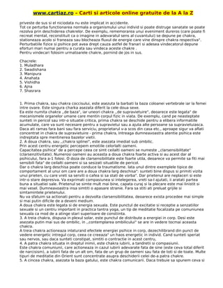 www.cartiaz.ro – Carti si articole online gratuite de la A la Z
priveste de sus si el niciodata nu este implicat in accidente.
Tot ce perturba functionarea normala a organismului unui individ si poate distruge sanatate se poate
rezolva prin deschiderea chakrelor. De exemplu, rememorarea unui eveniment dureros (care poate fi
recreat mental, reconstituit ca o imagine in adevaratul sens al cuvantului) se depune pe chakra,
stationeaza acolo si franeaza sau blocheaza fluxul de energie care vine dinspre chakra respectiva".
Perturbatiile fizice si psihice pot avea drept cauza astfel de franari si adesea vindecatorul depune
eforturi mari numai pentru a curata sau vindeca aceste chakre .
Pentru vindecari folosim urmatoarele chakre, pornind de jos in sus.
Chacrele:
1. Muladhara
2. Swadishana
3. Manipura
4. Anahata
5. Vishidha
6. Ajna
7. Shasrara
1. Prima chakra, sau chakra coccisului, este asezuta la barbati la baza coloanei vertebrale iar la femei
intre ovare. Este singura charka asezata diferit la cele doua sexe.
Ea este numita chakra ,,de baza", iar uneori chakra ,,de supravietuire", deoarece este legata" de
mecanismele organelor umane care mentin corpul fizic in viata. De exemplu, cand pe neasteptate
sunteti in pericol sau intr-o situatie critica, prima chakra se deschide pentru a elibera informatiile
acumulate, care va sunt necesare pentru a supravietui sau a ajuta alte persoane sa supravietuiasca.
Daca ati ramas fara bani sau fara serviciu, proprietarul v-a scos din casa etc., aproape sigur va aflati
concentrat in chakra de supravietuire - prima chakra, Intreaga dumneavoastra atentie psihica este
indreptata spre mentinerea bazelor vietii.
2. A doua chakra, sau ,,chakra splinei", este asezata imediat sub ombilic.
Prin acest centru energetic percepem emotiile celorlalti oameni.
Capacitatea psihica" de a percepe ceea ce simt ceilalti oameni se numeste ,,clarsensibilitate"
(clarsenzitivitate). Numerosi oameni au aceasta a doua chakra foarte activa si au acest dar al
psihicului, fara a-1 folosi. O doza de clarsensibilitate este foarte utila, deoarece va permite sa fiti mai
sensibili fata" de ceilalti oameni si sa sesizati situatiile de pericol.
Dar o chakra larg deschisa poate conduce la traumatisme. lata unul dintre exemplele tipice de
comportament al unui om care are a doua chakra larg deschisa": sunteti bine dispus si primiti vizita
unui prieten, cu care vreti sa serviti o cafea si sa stati de vorba". Dar prietenul are neplaceri si este
intr-o stare depresiva. Va exprimati compasiunea si intelegerea, vreti sa-l ajutati, ii aratati partea
buna a situatiei sale. Prietenul se simte mult mai bine, capata curaj si la plecare este mai linistit si
mai vesel. Dumneavoastra insa simtiti o apasare stranie. Fara sa stiti ati preluat grijile si
simtamintele prietenului.
Nu va sfatuim sa actionati pentru a dezvolta clarsensibilitatea, deoarece exista procedee mai simple
si mai putin dificile de a deveni medium.
A doua chakra este legata si de energia sexuala. Este punctul de excitatie si receptie a senzatiilor
sexuale si un centru important in practica tantra yoga, un tip de meditatie focalizata pe comuniunea
sexuala ca mod de a atinge stari superioare de constiinta.
3. A treia chakra, dispusa in plexul solar, este punctul de distribute a energiei in corp. Desi este
asezata putin mai sus de ombilic, in ,,contemplarea ombilicului" se are in vedere tocmai aceasta
chakra.
A treia chakra actioneaza inlaturand efectele energiei psihice in corp, dezechilibrand din punct de
vedere energetic intregul corp, ceea ce creeaza" un haos energetic in individ. Cand sunteti speriat
sau nervos, sau daca sunteti constipat, simtiti o contractie in acest centru,
4. A patra chakra situata in dreptul inimii, este chakra iubirii, a tandretii si compasiunii.
Este chakra comuniunii, care actioneaza in cazul iubirii adevarate fata de sine (este ceva total diferit
de narcisism), a iubirii fata de un alt om, fata de un grup de oameni sau fata de toti si de toate. Multe
tipuri de meditatie din Orient sunt concentrate asupra deschiderii celei de-a patra chakre.
5. A cincea chakra, asezata la baza gatului, este chakra comunicarii. Daca trebuie sa spunem ceva si
 
