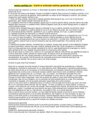 www.cartiaz.ro – Carti si articole online gratuite de la A la Z
sensul acelor de ceasornic, şi invers. 5. Deschideri de palme: deschide-ţi şi închide-ţi palmele cu
putere de 10 ori.
6. Scuturări de coate şi de degete: începe cu braţele în lateral. Adu-ţi pumnii în dreptul umerilor, ca şi
cum ai ridica o pereche de gantere. Dosul palmelor ar trebui să fie îndreptat în exterior. Din poziţia
respectivă, lasă repede mâinile în jos.
7. Fără a-ţi forţa coatele, deschide-ţi repede palmele când ajungi în jos, ca şi cum ai da drumul
ganterelor, apoi repetă repede mişcarea de 10 ori.
8. Cu degetul mare de la mâna dreaptă, apasă uşor în centrul palmei stângi, preţ de câteva secunde.
Repetă apoi mişcarea cu cealaltă mână, folosind degetul mare de la mâna stângă pentru a apăsa în
centrul palmei drepte.
9. Ridică mâna dreaptă deasupra capului şi împinge în sus cu palma, ducând concomitent mâna
stângă în jos şi apăsând cu palma Apasă în sus şi în jos câteva secunde, dar nu-ţi forţa muşchii.
10. Inversează poziţia mâinilor, apăsând în sus cu palma stângă, iar în jos, cu palma dreaptă .
11. Repetă mişcările de împingere cu mâinile încă de două ori.
12. întinde-ţi mâinile în faţă, cu păunele îndreptate una spre cealaltă şi la o distanţă de circa 7,5 cm,
ca şi cum ai fi gata să aplauzi. Ţine braţele întinse în faţă şi paralele cu solul. Mâinile să-ţi fie
relaxate. Este aceeaşi postură pe care ai folosit-o la exerciţiul 1, închide ochii. Păstrând distanţa
dintre palme, respiră încet şi concen-trează-te uşor pe centrul palmelor. Fă-o preţ de vreo 10
secunde.
13. Menţine-ţi poziţia mâinilor, încheieturilor şi coatelor, începe să-ţi apropii şi să-ţi depărtezi braţele
la câţiva centimetri, mărind mai apoi, treptat, distanţa dintre ele. Fă-te că aplauzi cu încetinitorul,
însă nu-ţi lăsa palmele să se atingă. Apropie-le la 4-6 cm, apoi depărtează-le la aproape un metru.
Apoi apropie-le din nou. Repetă mişcarea până ce simţi prana între palme.
Nu-ţi fă griji dacă nu simţi nimic. Dacă nu ai o senzaţie de căldură, mâncărime sau gâdilătură după ce
ai făcut exerciţiul o dată, opreşte-te câteva clipe, fă câteva cicluri de respiraţie pranică,
concentrează-te din nou asupra palmelor şi fă exerciţiul încă o dată. Dacă pierzi contactul sau
sensibilitatea, fă o pauză, mai fă exerciţii de respiraţie pranică sau încearcă exerciţiul l de
sensibilizare a mâinilor. Nu va trece mult şi vei simţi energia.
Şi dacă nu poţi simţi încă energia ?
Dacă tot nu reuşeşti să simţi energia în timpul efectuării exerciţiilor de sensibilizare a mâinilor,
linişteşte-te. Practică în continuare; ai s-o simţi până la urmă. Păstrează-ţi o atitudine pozitivă plina
de iubire fata de tot ce te inconjoara, şi mintea deschisă, iar îndoielile, temerile şi neliniştile îţi reduc
capacitatea de a simţi şi de a manipula energia subtilă. Dacă încerci să-ţi sensibilizezi mâinile
gândindu-te în acelaşi timp că „nu merge", sau „ce ciudat", vei întâmpina greutăţi mai mari.
Controlează-ţi gândurile, însă nu încerca să te păcăleşti că simţi ceva ce, de fapt, nu are suport real.
Energia nu este rodul imaginaţiei; este cât se poate de reală şi o poţi simţi folosind exerciţiile
menţionate. Aşa că nu-ţi imagina, nici nu anticipa că simţi energie dacă nu e aşa. Prin exersare
constantă şi regulată, oricine îşi poate dezvolta capacitatea de a simţi energia.
„Ziua în care ve-ti simti cu adevărat prana va fi atunci când accepti primul lucru pe care-l vei simti.
Nu v-a fi o senzaţie foarte precisă, dar de regulă, , în timp, acuitatea va creste treptat. In timp ce
scanezi, simti presiune sau un flux de energie. Dacă energia este impură, de obicei simti mâncărime,
gâdila sau, uneori, o senzaţie de ceva lipicios sau greu. Dacă energia are o vibraţie foarte înaltă, o
pot simţi gâdilându-te (dar nu mâncărime), sau poate fi fină, ca o cremă delicată."
Iată un secret de la cursurile noastre: cei care deprind foarte repede scanarea la cursuri folosesc
consolidarea pozitivă pentru a-şi accelera dezvoltarea. De îndată ce au vreo senzaţie, îşi spun că
ceea ce simt este prana şi că se descurcă bine. Lasand deoparte latura critică a minţii şi folosim
autoîncurajarea pentru a ne convinge că simtim energie. Oricând detecteazi o senzaţie, folosesti
consolidarea pozitivă pentru a ajuta să înveţati mai repede scanarea.
Autoscanarea generală
Autoscanarea înseamnă simţirea aurei în anumite puncte pentru a evalua forţa şi curăţenia ei
generală, în primul exerciţiu de mai jos, îţi vei scana braţul, doar fiindcă este o ţintă uşoară pentru
începători
EXERCIŢIU: Autoscanarea generală a braţului
Pentru exerciţiu poţi sta în picioare sau aşezat. (Notă: Pe măsură ce progresezi, vom scurta
 