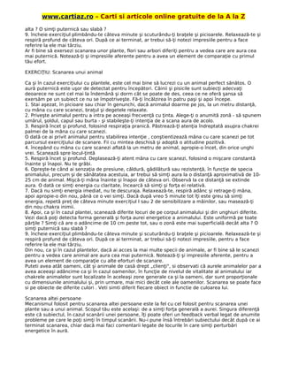 www.cartiaz.ro – Carti si articole online gratuite de la A la Z
alta ? O simţi puternică sau slabă ?
9. încheie exerciţiul plimbându-te câteva minute şi scuturându-ţi braţele şi picioarele. Relaxează-te şi
respiră profund de câteva ori. După ce ai terminat, ar trebui să-ţi notezi impresiile pentru a face
referire la ele mai târziu.
Ar fi bine să exersezi scanarea unor plante, flori sau arbori diferiţi pentru a vedea care are aura cea
mai puternică. Notează-ţi şi impresiile aferente pentru a avea un element de comparaţie cu primul
tău efort.
EXERCIŢIU: Scanarea unui animal
Ca şi în cazul exerciţiului cu plantele, este cel mai bine să lucrezi cu un animal perfect sănătos. O
aură puternică este uşor de detectat pentru începători. Câinii şi pisicile sunt subiecţi adecvaţi
deoarece ne sunt cel mai la îndemână şi dorm cât se poate de des, ceea ce ne oferă şansa să
exersăm pe un subiect ce nu se împotriveşte. Fă-ţi încălzirea în patru paşi şi apoi începe.
1. Stai aşezat, în picioare sau chiar în genunchi, dacă animalul doarme pe jos, la un metru distanţă,
cu mâna cu care scanezi, braţul şi degetele relaxate.
2. Priveşte animalul pentru a intra pe aceeaşi frecvenţă cu ţinta. Alege-ţi o anumită zonă - să spunem
umărul, şoldul, capul sau burta - şi stabileşte-ţi intenţia de a scana aura de acolo.
3. Respiră încet şi profund, folosind respiraţia pranică. Păstrează-ţl atenţia îndreptată asupra chakrei
palmei de la mâna cu care scanezi.
O dată ce ai privit animalul pentru stabilirea intenţie , conştientizează mâna cu care scanezi pe tot
parcursul exerciţiului de scanare. Fii cu mintea deschisă şi adoptă o atitudine pozitivă.
4. începând cu mâna cu care scanezi aflată la un metru de animal, apropie-o încet, din orice unghi
vrei. Scanează spre locul-ţintă
5. Respiră încet şi profund. Deplasează-ţi atent mâna cu care scanezi, folosind o mişcare constantă
înainte şi înapoi. Nu te grăbi.
6. Opreşte-te când ai senzaţia de presiune, căldură, gâdilătură sau rezistenţă, în funcţie de specia
animalului, precum şi de sănătatea acestuia, ar trebui să simţi aura la o distanţă aproximativă de 10-
25 cm de animal. Mişcă-ţi mâna înainte şi înapoi de câteva ori. Observă la ce distanţă se extinde
aura. O dată ce simţi energia cu claritate, încearcă să simţi şi forţa ei relativă.
7. Dacă nu simţi energia imediat, nu te descuraja. Relaxează-te, respiră adânc şi retrage-ţi mâna,
apoi apropie-o din nou, până ce o vei simţi. Dacă după vreo 5 minute tot îţi este greu să simţi
energia, repetă preţ de câteva minute exerciţiul l sau 2 de sensibilizare a mâinilor, sau masează-ţi
din nou chakra inimii.
8. Apoi, ca şi în cazul plantei, scanează diferite locuri de pe corpul animalului şi din unghiuri diferite.
Vezi dacă poţi detecta forma generală şi forţa aurei energetice a animalului. Este uniformă pe toate
părţile ? Simţi că are o adâncime de 10 cm peste tot, sau o zonă este mai superficială decât alta ? O
simţi puternică sau slabă ?
9. încheie exerciţiul plimbându-te câteva minute şi scuturându-ţi braţele şi picioarele. Relaxează-te şi
respiră profund de câteva ori. După ce ai terminat, ar trebui să-ţi notezi impresiile, pentru a face
referire la ele mai târziu.
Din nou, ca şi în cazul plantelor, dacă ai acces la mai multe specii de animale, ar fi bine să le scanezi
pentru a vedea care animal are aura cea mai puternică. Notează-ţi şi impresiile aferente, pentru a
avea un element de comparaţie cu alte eforturi de scanare.
Puteti avea atât oameni, cât şi animale de casă drept „clienţi", si observati că aurele animalelor par a
avea aceeaşi adâncime ca şi în cazul oamenilor, în funcţie de nivelul de vitalitate al animalului iar
chakrele animalelor sunt localizate în aceleaşi zone generale ca şi la oameni, dar sunt proporţionale
cu dimensiunile animalului şi, prin urmare, mai mici decât cele ale oamenilor. Scanarea se poate face
si pe obiecte de diferite culori . Veti simti diferit fiecare obiect in functie de culoarea lui.
Scanarea altei persoane
Mecanismul folosit pentru scanarea altei persoane este la fel cu cel folosit pentru scanarea unei
plante sau a unui animal. Scopul tău este acelaşi: de a simţi forţa generală a aurei. Singura diferenţă
este că subiectul, în cazul scanării unei persoane, îţi poate oferi un feedback verbal legat de anumite
probleme pe care le poţi simţi în timpul scanării. Nu-i pune însă întrebări subiectului decât după ce ai
terminat scanarea, chiar dacă mai faci comentarii legate de locurile în care simţi perturbări
energetice în aură.
 