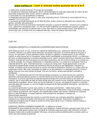 www.cartiaz.ro – Carti si articole online gratuite de la A la Z
1. înlăturarea directă (exerciţii. în funcţie de necesităţi).
2. întinderea şi relaxarea diafragmei. Atunci când diafragma îţi este deja obişnuită, ar trebui să faci
exerciţiile respective doar uneori, pentru a adăuga varietate practicii.
3. Exerciţiile l şi 2 de sensibilizare a mâinilor
4. Respiraţia pranică Fă trei seturi a câte zece respiraţii pranice. Continuă cu secvenţele de ritm şi
retenţie 7-1-7-1 şi 6-3-6-3.
5. Scanarea generală Exersează pe tot felul de ţinte: braţul, piciorul şi alte părţi ale corpului tău;
plante, animale, alte persoane.
Atunci când vei trece la exersarea manipulării energiei cu ajutorul mâinilor - scanare şi în următorul
curs , măturare şi energizare apoi , nu uita să încerci stabilirea unui fundament puternic pentru
sensibilitate, pe măsură ce exersezi pas cu pas. Dar dacă nu simţi energia atunci când ajungi la un
anumit pas, pur şi simplu treci la următorul exerciţiu. Unora le trebuie mai mult timp.
.........................................................................................................
CURS XVII
SCANAREA ENERGETICA A CHAKRELOR SI INTERPRETAREA REZULTATELOR
Vom relata pe scurt un caz, o tanara în vârstă de optsprezece ani, suferea de infecţii cronice ale
rinichilor. Doctorii n-au găsit cauza infecţiilor recurente, însă ştiau că rinichiul stâng se micşora şi
murea. Un specialist i-a spus părintilor tinerei că dacă nu găseau o soluţie pentru a opri infecţia,
copilul va avea nevoie de un transplant. Dupa toate investigatiile si procedurile clinice, i s-a efectuat
de catre un bioenergetician o scanare generală a aurei, apoi o scanare specifică a chakrelor şi a zonei
lombare. Energia din rinichiul drept era normală şi puternică, dar din rinichiul stâng nu s-a simţit nici
un fel de energie. S-a început tratamente cu respiraţie pranică. I s-a măturat şi energizat rinichii şi
chakrele aferente: ajna, chakrele bazinului, a sexului şi meng mein. După aproximativ un an de
tratamente săptămânale urmate de tratamente făcute de două ori pe săptămână, infecţiile au
încetat, a început să se simtă mai bine şi a putut renunţa la antibiotice. Doctorii a u ramas uluiti de
progresele tinerei. Mai mult, constatat că, după un an de tratament cu respiraţie pranică, rinichiul
stâng crescuse mai mare decât cel drept. Trei ani mai târziu, tanara este perfect normală şi
sănătoasă.
Asa dar , în următoarele exerciţii vom discuta despre scanarea cu o ţintă anume sau scanarea
specifică, adică perceperea pranei ce caracterizează anumite puncte sau zone din anatomia ta
energetică. Scanarea specifică include perceperea energiei din anumite chakre şi din părţi ale
corpului, dar în exerciţiile de faţă vei folosi drept ţinte de scanare numai chakrele, deoarece sunt mai
bune pentru începători. Atunci când vei scana chakrele cu succes, vei putea să scanezi cu uşurinţă
anumite părţi ale corpului, si, vei mai învăţa ce înseamnă de fapt senzaţiile energetice ; pe care le ai
în urma scanării.
La scanarea generală ai scanat aura pentru a-i afla două caracteristici : adâncimea şi forţa.
Chakrele se scanează pentru a afla de fapt trei caracteristici: adâncimea, forţa şi întinderea. Chakrele
pot fi adânci şi puternice, dar înguste, sau superficiale şi slabe, dar întinse. Chakrele se scanează
pentru a afla întinderea, în scopul obţinerii unei perspective complete a energiei lor.
Autoscanarea specifică
Atunci când începi procesul de scanare a unei ţinte anume sau scanarea specifică, asigură-te că
intenţia ta se menţine limpede şi fermă pentru a-ţi asigura precizia. Practicantii începători în
vindecare energetica pot fi induşi în eroare la citirea aurei dacă nu au o intenţie clară si trebuie o
concentrare maxima..
EXERCIŢIUL PENTRU SCANAREA CHAKRELOR - in adâncime şi forţă
Poziţionată în zona moale de sub stern sau coşul pieptului, chakra frontală a plexului solar este un loc
de popas, o haltă pentru prana care circulă de la chakrele superioare spre cele inferioare şi invers.
Aceasta chakra este şi sediul emoţiilor inferioare, de aceea este excelentă pentru scanare, pentru a
simţi care este starea ta generală.
 