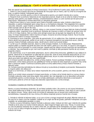 www.cartiaz.ro – Carti si articole online gratuite de la A la Z
Poţi sta aşezat sau în picioare în timpul exerciţiului. Fă-ţi încălzirea în patru paşi, după care începe,
l . mâna cu care scanezi să-ţi fie la o distanţă de mai puţin de un metru, dar nu chiar la o lungime de
braţ. cu palma îndoită, îndreptată spre corp.
2 Uită-te în jos, la ţintă, pentru a intra în rezonanţă şi pentru a-ţi stabili intenţia de a scana.
3. Respiră încet şi profund, folosindu-te de respiraţia pranică. După ce te-ai uitat la chakra frontală a
plexului solar pentru a-ţi stabili intenţia, conştientizează-ţi mâna cu care scanezi pe tot parcursul
exerciţiului. Păstrează-ţi mintea deschisă şi o atitudine pozitivă.
4. Mişcă încet mâna cu care scanezi spre chakra frontală a plexului solar, ţinând-o deschisă şi
relaxată, cu palma îndreptată spre corpul tău şi cu încheietura relaxată. Ţine degetele într-o poziţie
naturală, relaxată - puţin îndoite şi depărtate unul de celălalt, încetineşte şi mai mult atunci când
mâna ajunge cam la 30 cm de corp.
5. Acum mişcă-ţi de câteva ori, delicat, mâna cu care scanezi înainte şi înapoi faţă de chakra frontală
a plexului solar, respirând încet şi profund. Distanţa de mişcare a mâinii ar trebui să varieze între 10
şi 30 cm în faţa chakrei, fără ca mâna să-ţi atingă corpul sau să ajungă mai departe de 30 cm de
corp. în timpul deplasărilor mâinii înainte şi înapoi, încearcă să simţi energia chakrei. Nu-ţi încorda
încheieturile mâinii în timpul mişcărilor.
6. Scaneaza şi aura chakrelor, care este de aproximativ 12 cm adâncime. Dar chakrele se percep mai
intens decât aura generală, astfel că vei simţi o impresie energetică mai puternică acum, când îţi
scanezi chakra frontală a plexului solar, decât atunci când ţi-ai scanat braţul.
7. La fel ca şi în celelalte exerciţii, dacă nu simţi energia imediat, nu te descuraja. Relaxează-te,
respiră adânc şi repetă mişcările de dute vino ale mâinii, până ce o vei simţi, în cazul în care după 5
minute încă mai ai greutăţi în a simţi energia, repetă preţ de câteva minute exerciţiul de sensibilizare
a mâinilor. Sau exersează un pic mai mult cu plante, animale şi alte persoane înainte de a-ţi scana
propriile chakre.
8. De asemenea, ca şi în exerciţiile anterioare, atunci când simţi presiunea, gâdilătura sau căldura în
palmă, observă la ce depărtare se află faţă de corpul tău. Este la acea distanţă obişnuită de 12 cm?
Este mai aproape sau mai departe ? Notează adâncimea. Acum nu este momentul să te îngrijorezi
dacă aura este mai adâncă sau mai superficială.
9. In timpul scanării de adâncime, simte şi forţa chakrei. Pune-ţi aceleaşi întrebări ca şi în exerciţiile
anterioare: simţi intens presiune sau gâdilătura? Simţi că mâna îţi este respinsă cu putere? Sau simţi
doar o presiune slabă ? Continuă scanarea până ce simţi adâncimea şi forţa chakrei frontale a
plexului solar.
10. încheie exerciţiul plimbându-te câteva minute şi scuturându-ţi braţele şi picioarele. Relaxează-te
şi respiră adânc de câteva ori.
După ce ai terminat, ar trebui să-ţi notezi impresiile din urma scanării, pentru a te folosi de ele mai
târziu.
Dacă nu ai simţit intens energia în timpul exerciţiului, ar trebui să te întrebi dacă nu cumva chakra
frontală a plexului solar este prea slabă. Este posibil, dar mai degrabă nu ţi-ai dezvoltat suficientă
sensibilitate pentru a simţi energia. Pur şi simplu păstrează o atitudine deschisă şi exersează în
continuare; până la urmă vei reuşi să-ţi dezvolţi capacitatea de a simţi energia.
SCANAREA CHAKRELOR PENTRU INTINDERE
Pentru a scana întinderea chakrelor, îţi vei folosi ambele mâini. De vreme ce vei scana întinderea
chiar după adâncime şi forţă, nu mai este cazul să faci din nou încălzirea, chiar dacă ai luat o pauză
de câteva minute. Totuşi, dacă simţi că mintea îţi oboseşte sau ai nevoie să-ţi realimentezi
sensibilitatea, masează-ţi din nou inima şi fă câteva respiraţii pranice înainte de a începe.
1. întinde-ţi mâinile la laţimea taliei, ca şi cum ai ţine o minge imaginară de plajă. Mâinile trebuie să
fie cam la un metru una de cealaltă, coatele la un unghi de 90 de grade, palmele îndreptate una spre
cealaltă, iar antebraţele paralele cu solul.
2. Pentru a scana întinderea chakrei frontale a plexului solar, trebuie să ridici uşor mâinile din poziţia
iniţială şi să le aduci la nivelul chakrei plexului. Apoi trage-le înapoi spre corp. Totuşi, în acest timp,
nu uita să păstrezi distanţa de un metru între ele, iar palmele să fie îndreptate una spre cealaltă. Va
fi ca şi cum ai ridica mingea de plajă şi ai aduce-o înapoi către tine. Aceasta este poziţia cu care
trebuie să începi
 