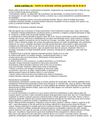 www.cartiaz.ro – Carti si articole online gratuite de la A la Z
foarte utilă La fel se face si tratamentul la distanta, imaginandu-va ca persoana este in fata dvs sau
ca dvs suntete langa acea persoana.
• Persoanele creative, cu deprinderi de vizualizare mai dezvoltate, ar putea încerca tehnica
microscopului, în care văd o imagine măritat, a chakrei sau a zonei prezentând o posibilă problemă
de sănătate.
• încearcă vizualizarea pentru a-ţi scana chakrele frontale. Atunci! când ai învăţat să scanezi
imaginea chakrelor dorsale, ai puteai prefera utilizarea vizualizării în locul corpului fizic pentru a-ţi
scana şi chakrele frontale. Foarte bine.
EXERCIŢIUL 6: Scanarea chakrelor dorsale
Poţi sta aşezat sau în picioare în timpul exerciţiului. Fă-ţi încălzirea în patru paşi, după care începe.
1. Foloseşte metoda preferată de vizualizare pentru a proiecta o imagine a propriei persoane în faţa
ta. întoarce-o, astfel încât să priveşti spatele imaginii.
2. Localizează-ţi chakra dorsală a plexului solar (fig. 6-4). Intra în rezonanţă cu ţinta şi stabileşte-ţi
intenţia de a scana. Iată încă o modalitate de a-ţi spori sensibilitatea atunci când scanezi o imagine
vizualizată: repetă-ţi numele de trei ori înainte de a începe - de pildă, „John Smith, John Smith, John
Smith". Este o tehnică simplă, dar extrem de puternică pentru a-ţi spori sensibilitatea. Din momentul
respectiv, la cursuri, studenţii scanează mai întâi partea dorsală a aurei pentru a găsi eventuale
congestii sau deficienţe, fără a li se da vreo instrucţiune anume. Apoi li se spune să-şi rostească
numele de trei ori înaintea scanării, apoi să repete exerciţiul de scanare. Studenţii, fără nici o
excepţie, descoperă că toate senzaţiile tactile -presiune, temperatură, gâdilaturi - sunt mult mai
distincte.
3. Respiră încet şi profund, folosind respiraţia pranică. După ce te-ai uitat
la chakra-ţintă pentru a-ţi stabili intenţia, conştientizează mâna cu care
scanezi pe tot parcursul exerciţiului. Păstrează-ţi mintea deschisă
şi o atitudine pozitivă.
4. Ridică mâna cu care scanezi şi, cu palma deschisă şi cu încheietura
relaxată, începe scanarea mişcându-ţi mâna spre zona-ţintă.
Scanează-ţi chakra dorsală a plexului solar la fel cum ai scanat-o
şi pe cea frontală, simţindu-i adâncimea, forţa şi întinderea.
• Pentru scanarea unei imagini vizualizate se cere mai multă
concentrare, aşa că nu te grăbi, respiră adânc şi păstrează-ţi
atenţia asupra chakrei din palma mâinii cu care scanezi.
• Atunci când ai terminat de scanat adâncimea, forţa şi întinderea
chakrei dorsale a plexului solar, opreşte-te puţin şi notează-ţi impresiile.
Interpretarea rezultatelor
Interpretarea rezultatelor scanării este un proces alcătuit din două părţi. Mai întâi îţi stabileşti limita
energetică, dimensiunea generală şi forţa aurei întregi la un moment dat, ceea ce oferă o informaţie
de ansamblu asupra nivelului energetic şi a stării globale de sănătate. Apoi stabileşti limita chakrală,
dimensiunea şi forţa fiecărei chakre, ceea ce-ţi dă o idee despre unii indicatori specifici cu privire la
starea ta de sănătate.
Limita energetică
In cursurile anterioare ai invatat cum sa ţi scanezi interiorul antebraţului şi alte câteva părţi ale
corpului pentru a-ţi face o idee orientativă despre forţa generală a aurei tale. Dar nici o măsurătoare
singulară nu oferă o evaluare precisă a dimensiunilor şi forţei generale a aurei tale. Pentru a face o
apreciere generală, trebuie să-ţi scanezi toată anatomia energetică. Nu este însă cazul să-ţi scanezi
corpul părticică cu părticică. Există o modalitate mai bună şi mai rapidă.
Pentru aflarea limitei energetice, împarte-ţi corpul în patru cadrane -inferior, mijlociu, superior şi de
vârf -, apoi efectuează un set de exerciţii de scanare specifică în două puncte-cheie din fiecare
cadran: partea exterioară a ambilor genunchi (cadranul inferior), exteriorul ambelor şolduri (cadranul
mijlociu), interiorul ambelor antebraţe (cadranul superior) şi tâmplele (cadranul de vârf). Aceste
puncte distincte sunt uşor de accesat, iar luate împreună, oferă o evaluare reprezentativă a întregii
tale aure. Scurtătura respectivă te ajută să-ţi stabileşti limita energetică în câteva minute.
Poţi scana cele opt puncte din cele patru cadrane de trei ori la rând, în aceeaşi ordine: genunchii,
şoldurile, antebraţele şi apoi tâmplele. Iată un set. Apoi scanează-le a doua oară în aceeaşi ordine - al
 