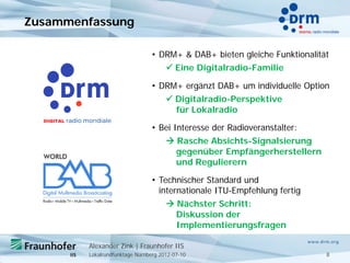 Zusammenfassung

                                • DRM+ & DAB+ bieten gleiche Funktionalität
                                      Eine Digitalradio-Familie

                                • DRM+ ergänzt DAB+ um individuelle Option
                                      Digitalradio-Perspektive
                                       für Lokalradio

                                • Bei Interesse der Radioveranstalter:
                                      Rasche Absichts-Signalsierung
                                       gegenüber Empfängerherstellern
                                       und Regulierern

                                • Technischer Standard und
                                  internationale ITU-Empfehlung fertig
                                      Nächster Schritt:
                                       Diskussion der
                                       Implementierungsfragen

        Alexander Zink | Fraunhofer IIS
        Lokalrundfunktage Nürnberg 2012-07-10                             8
 