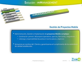 • Administración, Gestión e Implantación de proyectos Mobile complejos
     • Coordinación partners del proyecto (operadoras, agencias, fabricantes, integradores…)
     • Liderazgo y responsabilidad de puesta en marcha (plazos y objetivos)


• Actuamos en nombre del Cliente y garantizamos el cumplimiento de los estándares
  de calidad establecidos




                            Propiedad de Zinkapp S.L.                  16/01/2013   15
 