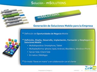 • Definición de Oportunidades de Negocio Mobile

• Definición, Diseño, Desarrollo, Implantación, Formación y Despliegue de
  Soluciones Mobile
     • Multidispositivo: Smartphone, Tablet
     • Multiplataforma: Iphone / Ipad, Android, BlackBerry, Windows Phone..
     • Server Side / Client Side
     • En nativo / WebApps


• En modo “llaves en mano” o en colaboración con el cliente

                  Propiedad de Zinkapp S.L.             14/03/2013   16
 
