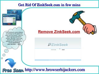 Get Rid Of ZinkSeek.com in few mins 
                        Get Rid Of ZinkSeek.com in few mins

                                      How To Remove



I was looking for some software
  to increase my PC speed and
                                          Remove ZinkSeek.com
clean up all my errors. i was not
    able to get any permanent
 solution. But then i found your
    site and it really helped to
 optimize my PC performance.
       I would recommend
     your services. ….Allen




                                    http://www.browserhijackers.com
 