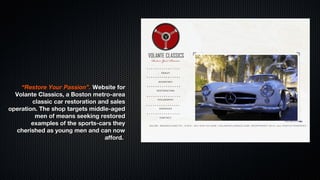 “Restore Your Passion”. Website for
  Volante Classics, a Boston metro-area
        classic car restoration and sales
operation. The shop targets middle-aged
         men of means seeking restored
        examples of the sports-cars they
  cherished as young men and can now
                                  afford.
 