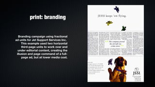 print: branding


  Branding campaign using fractional
ad units for Jet Support Services Inc.
     This example used two horizontal
     third-page units to work over and
  under editorial content, creating the
 illusion and page command of a full-
     page ad, but at lower media cost.
 