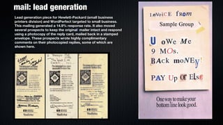 mail: lead generation
Lead generation piece for Hewlett-Packard (small business
printers division) and WordPerfect targeted to small business.
This mailing generated a 14.9% response rate. It also moved
several prospects to keep the originall mailer intact and respond
using a photocopy of the reply card, mailed back in a stamped
envelope. These prospects wrote highly complimentary
comments on their photocopied replies, some of which are
shown here.
 