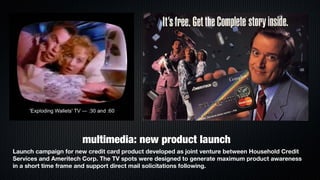 multimedia: new product launch
Launch campaign for new credit card product developed as joint venture between Household Credit
Services and Ameritech Corp. The TV spots were designed to generate maximum product awareness
in a short time frame and support direct mail solicitations following.
 